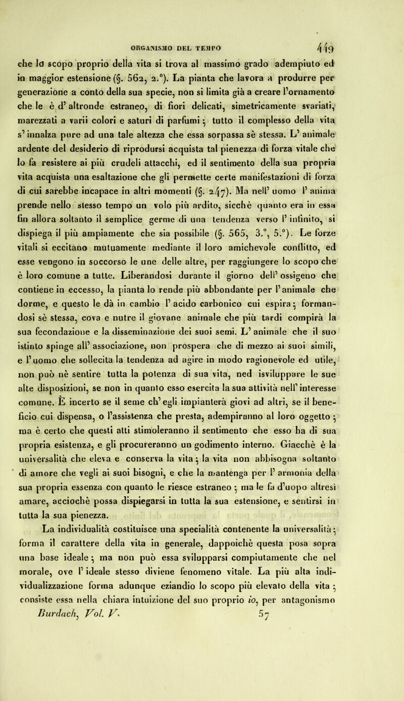 che Io scopo proprio della vita si trova al massimo grado adempiuto ed in maggior estensione (§. 502, 2.0). La pianta che lavora a produrre per generazione a conto della sua specie, non si limita già a creare l’ornamento che le è d’altronde estraneo, di fiori delicati, simetricamente svariati, marezzati a varii colori e saturi di parfumi ^ tutto il complesso della vita s’innalza pure ad una tale altezza che essa sorpassa sè stessa. L’ animale ardente del desiderio di riprodursi acquista tal pienezza di forza vitale che lo fa resistere ai più crudeli attacchi, ed il sentimento della sua propria vita acquista una esaltazione che gli permette certe manifestazioni di forza di cui sarebbe incapace in altri momenti (§. 247)- Ma nell’ uomo 1’ anima prende nello stesso tempo un volo più ardito, sicché quanto era in essa fin allora soltanto il semplice germe di una tendenza verso l’infinito, si dispiega il più ampiamente che sia possibile (§. 565, 3.°, 5.°). Le forze vitali si eccitano mutuamente mediante il loro amichevole conflitto, ed esse vengono in soccorso le une delle altre, per raggiungere lo scopo che è loro comune a tutte. Liberandosi durante il giorno dell’ ossigeno che contiene in eccesso, la piantalo rende più abbondante per l’animale che dorme, e questo le dà in cambio l’acido carbonico cui espira* forman- dosi sè stessa, cova e nutre il giovane animale che più tardi compirà la sua fecondazione e la disseminazione dei suoi semi. L’ animale che il suo istinto spinge all’ associazione, non prospera che di mezzo ai suoi simili, e l’uomo che sollecita la tendenza ad agire in modo ragionevole ed utile, non può nè sentire tutta la potenza di sua vita, ned Sviluppare le sue alte disposizioni, se non in quanto esso esercita la sua attività nell’ interesse comune. E incerto se il seme ch’egli impianterà giovi ad altri, se il bene- ficio cui dispensa, o l’assistenza che presta, adempiranno al loro oggetto • ma è certo che questi atti stimoleranno il sentimento che esso ha di sua propria esistenza, e gli procureranno un godimento interno. Giacché è la universalità che eleva e conserva la vita} la vita non abbisogna soltanto di amore che vegli ai suoi bisogni, e che la mantenga per 1’ armonia della sua propria essenza con quanto le riesce estraneo * ma le fa d’uopo altresì amare, acciochè possa dispiegarsi in tutta la sua estensione, e sentirsi in tutta la sua pienezza. La individualità costituisce una specialità contenente la universalità ^ forma il carattere della vita in generale, dappoiché questa posa sopra una base ideale *, ma non può essa svilupparsi compiutamente che nel morale, ove l’ideale stesso diviene fenomeno vitale. La più alta indi- vidualizzazione forma adunque eziandio Io scopo più elevato della vita • consiste essa nella chiara intuizione del suo proprio 10, per antagonismo lìurdadi, Voi. V- 5 7