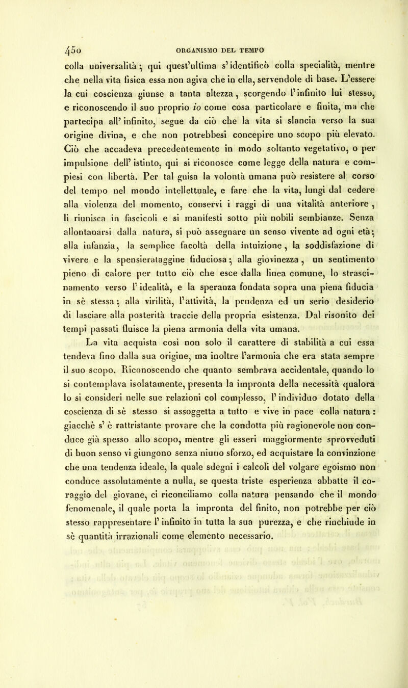 colla universalità ^ qui quest’ultima s’identificò colla specialità, mentre che nella vita tisica essa non agiva che in ella, servendole di base. L’essere la cui coscienza giunse a tanta altezza, scorgendo l’infinito lui stesso, e riconoscendo il suo proprio io come cosa particolare e finita, ma che partecipa all5 infinito, segue da ciò che la vita si slancia verso la sua origine divina, e che non potrebbesi concepire uno scopo più elevato. Ciò che accadeva precedentemente in modo soltanto vegetativo, o per impulsione dell’ istinto, qui si riconosce come legge della natura e com- piesi con libertà. Per tal guisa la volontà umana può resistere al corso del tempo nel mondo intellettuale, e fare che la vita, lungi dal cedere alla violenza del momento, conservi i raggi di una vitalità anteriore , li riunisca in fascicoli e si manifesti sotto più nobili sembianze. Senza allontanarsi dalla natura, si può assegnare un senso vivente ad ogni età*, alla infanzia, la semplice facoltà della intuizione, la soddisfazione di vivere e la spensierataggine fiduciosa • alla giovinezza , un sentimento pieno di calore per tutto ciò che esce dalla linea comune, lo strasci- namento verso l’idealità, e la speranza fondata sopra una piena fiducia in sè stessa } alla virilità, l’attività, la prudenza ed un serio desiderio di lasciare alla posterità traccie della propria esistenza. Dal risonito dei tempi passati fluisce la piena armonia della vita umana. La vita acquista cosi non solo il carattere di stabilità a cui essa tendeva fino dalla sua origine, ma inoltre l’armonia che era stata sempre il suo scopo. Riconoscendo che quanto sembrava accidentale, quando lo si contemplava isolatamente, presenta la impronta della necessità qualora lo si consideri nelle sue relazioni col complesso, l’individuo dotato della coscienza di sè stesso si assoggetta a tutto e vive in pace colla natura : giacché s’ è rattristante provare che la condotta più ragionevole non con- duce già spesso allo scopo, mentre gli esseri maggiormente sprovveduti di buon senso vi giungono senza niuno sforzo, ed acquistare la convinzione che una tendenza ideale, la quale sdegni i calcoli del volgare egoismo non conduce assolutamente a nulla, se questa triste esperienza abbatte il co- raggio del giovane, ci riconciliamo colla natura pensando che il mondo fenomenale, il quale porta la impronta del finito, non potrebbe per ciò stesso rappresentare l’infinito in tutta la sua purezza, e che rinchiude in sè quantità irrazionali come elemento necessario.