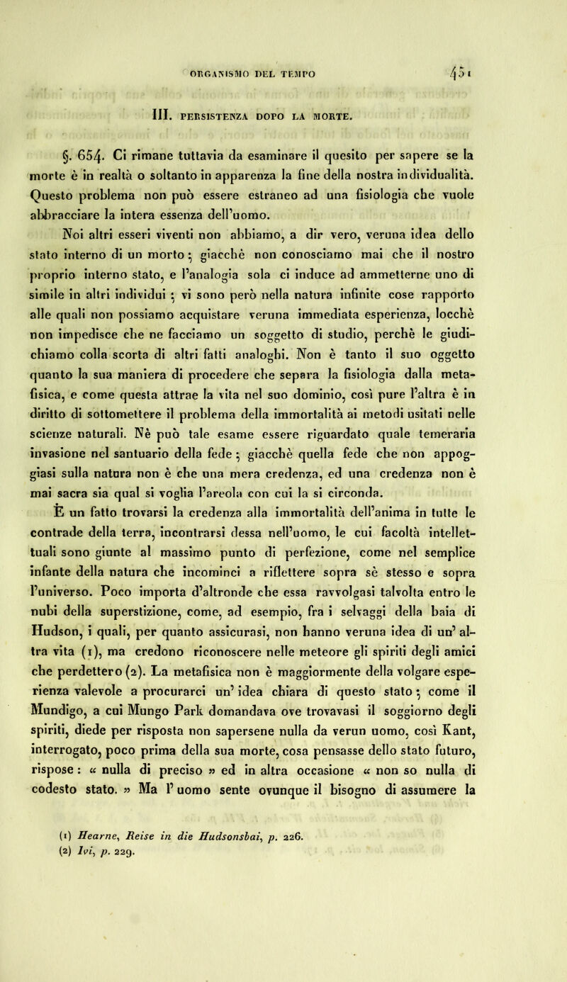 III. PERSISTENZA DOPO LA MORTE. §. 654- Ci rimane tuttavia da esaminare il quesito per sapere se la morte è in realtà o soltanto in apparenza la fine della nostra individualità. Questo problema non può essere estraneo ad una fisiologia che vuole abbracciare la intera essenza dell’uomo. Noi altri esseri viventi non abbiamo, a dir vero, veruna idea dello stato interno di un morto • giacche non conosciamo mai che il nostro proprio interno stato, e l’analogia sola ci induce ad ammetterne uno di simile in altri individui } vi sono però nella natura infinite cose rapporto alle quali non possiamo acquistare veruna immediata esperienza, locchè non impedisce che ne facciamo un soggetto di studio, perchè le giudi- chiamo colla scorta di altri fatti analoghi. Non è tanto il suo oggetto quanto la sua maniera di procedere che separa la fisiologia dalla meta- fisica, e come questa attrae la vita nel suo dominio, cosi pure l’altra è in diritto di sottomettere il problema della immortalità ai metodi usitati nelle scienze naturali. Nè può tale esame essere riguardato quale temeraria invasione nel santuario della fede } giacche quella fede che non appog- giasi sulla natura non è che una mera credenza, ed una credenza non è mai sacra sia qual si voglia l’areola con cui la si circonda. È un fatto trovarsi la credenza alla immortalità dell’anima in tutte le contrade della terra, incontrarsi dessa nell’uomo, le cui facoltà intellet- tuali sono giunte al massimo punto di perfezione, come nel semplice infante della natura che incominci a riflettere sopra sè stesso e sopra l’universo. Poco importa d’altronde che essa ravvolgasi talvolta entro le nubi della superstizione, come, ad esempio, fra i selvaggi della baia di Hudson, i quali, per quanto assicurasi, non hanno veruna idea di un’ al- tra vita (i), ma credono riconoscere nelle meteore gli spiriti degli amici che perdettero (a). La metafisica non è maggiormente della volgare espe- rienza valevole a procurarci un’ idea chiara di questo stato } come il Mundigo, a cui Mungo Park domandava ove trovavasi il soggiorno degli spiriti, diede per risposta non sapersene nulla da verun uomo, così Kant, interrogato, poco prima della sua morte, cosa pensasse dello stato futuro, rispose : « nulla di preciso » ed in altra occasione <c non so nulla di codesto stato. » Ma l’uomo sente ovunque il bisogno di assumere la (1) Hearne, Reise in die Hudsonsbai, p. 226. (2) Ivi, p. 229.