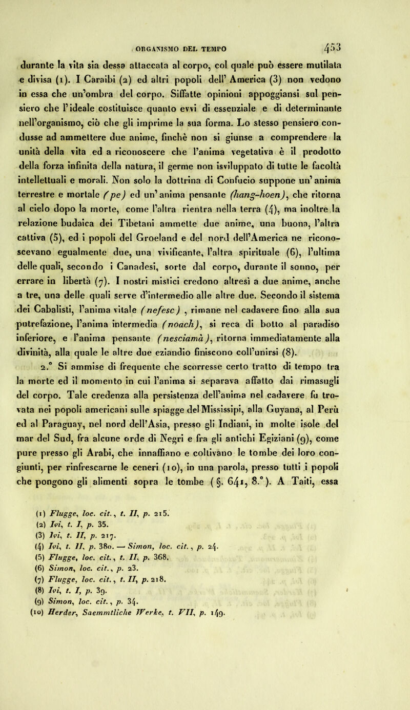 durante la vita sia dessa attaccala al corpo, col quale può essere mutilata e divisa (1). I Caraibi (2) ed altri popoli dell’ America (3) non vedono in essa che un’ombra del corpo. Siffatte opinioni appoggiansi sul pen- siero che l’ideale costituisce quanto evvi di essenziale e di determinante nell’organismo, ciò che gli imprime la sua forma. Lo stesso pensiero con- dusse ad ammettere due anime, finché non si giunse a comprendere la unità della vita ed a riconoscere che l’anima vegetativa è il prodotto della forza infinita della natura, il germe non Sviluppalo di tutte le facoltà intellettuali e morali. Non solo la dottrina di Confucio suppone un’anima terrestre e mortale (pe) ed un’anima pensante (hang-hoen), che ritorna al cielo dopo la morte, come l’altra rientra nella terra (4), ma inoltre la relazione budaica dei Tibetani ammette due anime, una buona, l’altra cattiva (5), ed i popoli del Groeland e del nord dell’America ne ricono- scevano egualmente due, una vivificante, l’altra spirituale (6), l’ultima delle quali, secondo i Canadesi, sorte dal corpo, durante il sonno, per errare in libertà (7). I nostri mistici credono altresì a due anime, anche a tre, una delle quali serve d’intermedio alle altre due. Secondo il sistema dei Cabalisti, l’anima vitale (ne/esc) , rimane nel cadavere fino alla sua putrefazione, l’anima intermedia (noach), si reca di botto al paradiso inferiore, e l’anima pensante (nesciamà), ritorna immediatamente alla divinità, alla quale le altre due eziandio finiscono coll’unirsi (8). 2.0 Si ammise di frequente che scorresse certo tratto di tempo tra la morte ed il momento in cui l’anima si separava affatto dai rimasugli del corpo. Tale credenza alla persistenza dell’anima nel cadavere fu tro- vata nei popoli americani sulle spiagge del Mississipi, alla Guyana, al Perù ed al Paraguay, nel nord dell’Asia, presso gli Indiani, in molte isole del mar del Sud, fra alcune orde di Negri e fra gli antichi Egiziani (g), come pure presso gli Arabi, che innaffiano e coltivano le tombe dei loro con- giunti, per rinfrescarne le ceneri (io), in una parola, presso tutti i popoli che pongono gli alimenti sopra le tombe ( §. 641 2 3 4 5 6 7 8 9 (io)? 8.°). A Taiti, essa (1) Flügge, loe. cit., t. Il', p. 215. (2) /vi, t. I, p. 35. (3) Ivi, t. II, p. 217. (4) Ivi, t. II, p. 38o. — Simon, loc. cit., p. 2/\. (5) Flügge, loc. cit., t. II, p. 368. (6) Simon, loc. cit., p. 23. (7) Flügge, loc. cit., t. II, p. 218. (8) Ivi, t. I, p. 3q. (9) Simon, loc. cit., p. 34. (io) Herder, Saemmtliche Werket. VII, p. 149»