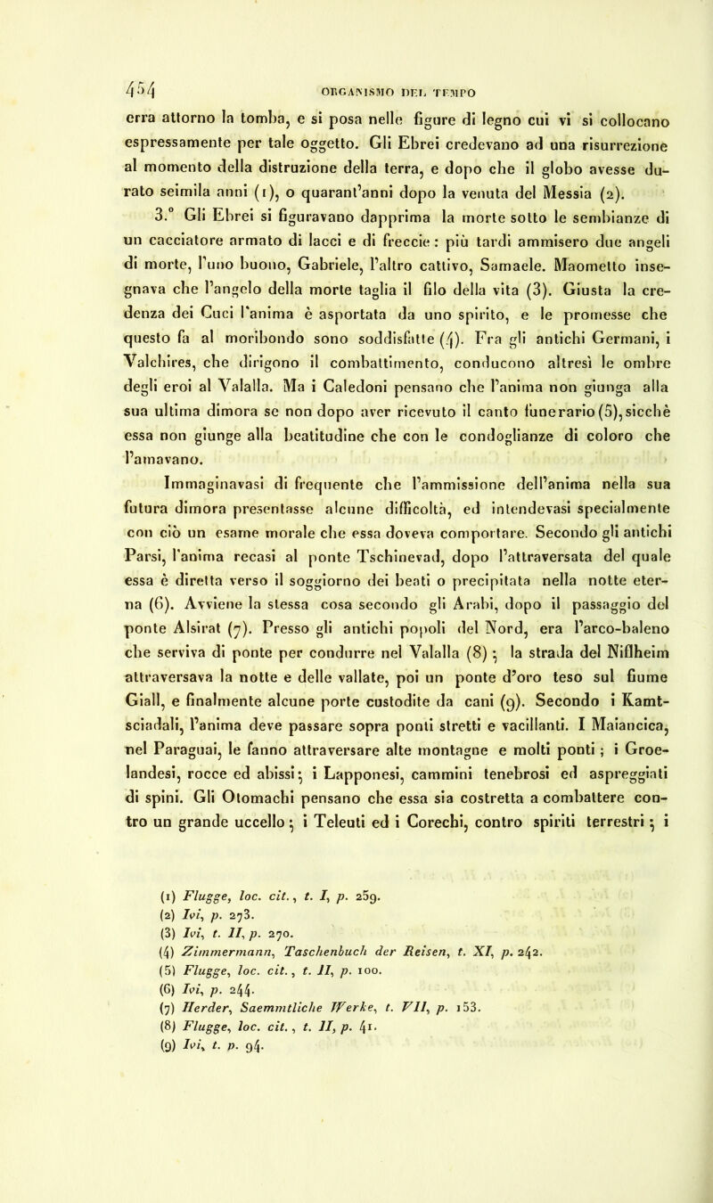 erra attorno la tomba, e si posa nelle figure di legno cui vi si collocano espressamente per tale oggetto. Gli Ebrei credevano ad una risurrezione al momento della distruzione della terra, e dopo che il globo avesse du- rato seimila anni (1), o quarantanni dopo la venuta del Messia (2). 3.° Gli Ebrei si figuravano dapprima la morte sotto le sembianze di un cacciatore armato di lacci e di freccie : più tardi ammisero due angeli di morte, Tuno buono, Gabriele, l’altro cattivo, Samaele. Maometto inse- gnava che l’angelo della morte taglia il filo della vita (3). Giusta la cre- denza dei Cuci l'anima è asportata da uno spirito, e le promesse che questo fa al moribondo sono soddisfatte (/j). Fra gli antichi Germani, i Val eh ires, che dirigono il combattimento, conducono altresì le ombre degli eroi al Valalla. Ma i Caledoni pensano che l’anima non giunga alla sua ultima dimora se non dopo aver ricevuto il canto funerario (5),sicché essa non giunge alla beatitudine che con le condoglianze di coloro che l’amavano. Immaginavasi di frequente che l’ammissione dell’anima nella sua futura dimora presentasse alcune difficoltà, ed intendevasi specialmente con ciò un esame morale che essa doveva comportare. Secondo gli antichi Parsi, fanima recasi al ponte Tschinevad, dopo l’attraversata del quale essa è diretta verso il soggiorno dei beati o precipitata nella notte eter- na (6). Avviene la stessa cosa secondo gli Arabi, dopo il passaggio del ponte Alsirat (7). Presso gli antichi popoli del Nord, era Parco-baleno che serviva di ponte per condurre nel Valalla (8) • la strada del Niflheim attraversava la notte e delle vallate, poi un ponte d’oro teso sul fiume Giall, e finalmente alcune porte custodite da cani (9). Secondo i Kamt- sciadali, l’anima deve passare sopra ponti stretti e vacillanti. I Maiancica, nel Paraguai, le fanno attraversare alte montagne e molti ponti ; i Groe- landesi, rocce ed abissi^ i Lapponesi, cammini tenebrosi ed aspreggiati di spini. Gli Otomachi pensano che essa sia costretta a combattere con- tro un grande uccello} i Teleuti ed i Corechi, contro spiriti terrestri 5 i (1) Flügge, loc. cit., t. I, p. 259. (2) Ivi, p. 27B. (3) Ivi, t. II, p. 270. (4) Zimmermann, Taschenbuch der Reisen, t. XI, p. 242. (5) Flügge, loc. cit., t. II, p. 100. (6) Ivi, p. 244* (7) Herder, Saemmtliche Werke, t. VII, p. 153. (8) Flügge, loc. cit. , t. II, p. 41.