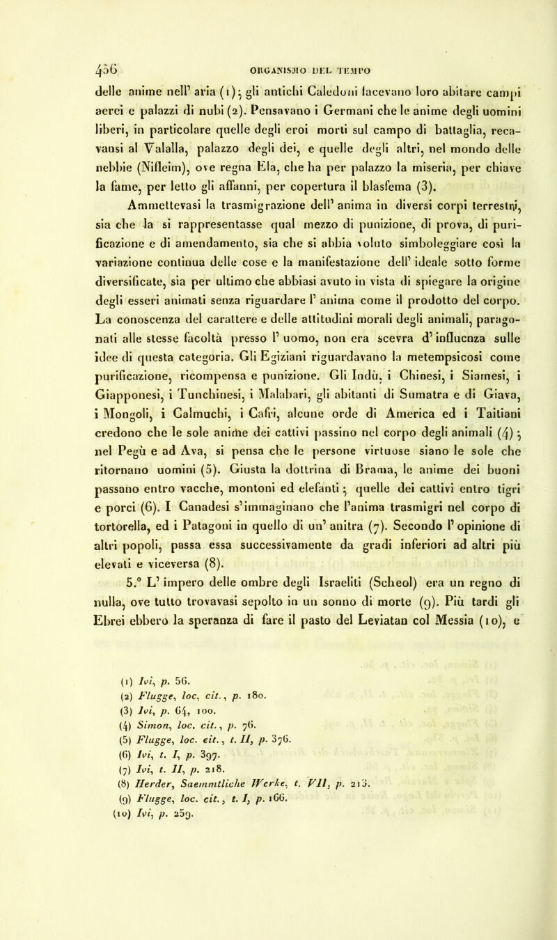 delle anime nell’ aria (1)} gli antichi Caledoni facevano loro abitare campi aerei e palazzi di nubi (2). Pensavano i Germani che le anime degli uomini liberi, in particolare quelle degli eroi morti sul campo di battaglia, reca- vausi al Valalla, palazzo degli dei, e quelle degli altri, nel mondo delle nebbie (Nifleim), ove regna Eia, che ha per palazzo la miseria, per chiave la fame, per letto gli affanni, per copertura il blasfema (3). Ammettevasi la trasmigrazione dell’ anima in diversi corpi terrestri, sia che la si rappresentasse qual mezzo di punizione, di prova, di puri- ficazione e di amendamento, sia che si abbia voluto simboleggiare cosi la variazione continua delle cose e la manifestazione dell’ ideale sotto forme diversificate, sia per ultimo che abbiasi avuto in vista di spiegare la origine degli esseri animati senza riguardare P anima come il prodotto del corpo. La conoscenza del carattere e delle altitudini morali degli animali, parago- nati alle stesse facoltà presso 1’ uomo, non era scevra d’influenza sulle idee di questa categoria. Gli Egiziani riguardavano la metempsicosi come purificazione, ricompensa e punizione. Gli Indù, i Chinesi, i Siamesi, i Giapponesi, i Tunchinesi, i Malabari, gli abitanti di Sumatra e di Giava, i Mongoli, i Calmuchi, i Cafri, alcune orde di America ed i Taitiani credono che le sole anirìie dei cattivi passino nel corpo degli animali (/j) \ nel Pegù e ad Ava, si pensa che le persone virtuose siano le sole che ritornano uomini (5). Giusta la dottrina di Brama, le anime dei buoni passano entro vacche, montoni ed elefanti} quelle dei cattivi entro tigri e porci (6). I Canadesi s’immaginano che l’anima trasmigri nel corpo di tortorella, ed i Patagoni in quello di un’ anitra (7). Secondo l’opinione di altri popoli, passa essa successivamente da gradi inferiori ad altri più elevati e viceversa (8). 5.° L’impero delle ombre degli Israeliti (Scheol) era un regno di nulla, ove tutto trovavasi sepolto in un sonno di morte (9). Più tardi gli Ebrei ebbero la speranza di fare il pasto del Leviatan col Messia (io), e (1) Ivi, p. 56. (2) Flügge, loc, cit., p. 180. (3) Ivi, p. 64, 100. (4) Simon, loc. cit., p. 76. (5) Flügge, loc. cit., t. Il, p. 3yG. (6) Ivi, t. I, p. 397. (7) Ivi, t. II, p. 218. (8) Herder, Saemmtliche Werke, t. VII, p. 213. (9) Flügge, loc. cit. j t. /, p. 166. (io) Ivi, p. 259.