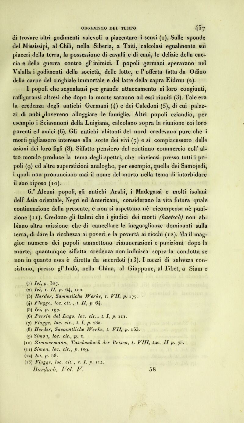 di trovare altri godimenti valevoli a piacentare i sensi (1). Sulle sponde del Mississipi, al Chili, nella Siberia, a Taiti, calcolasi egualmente sui piaceri della terra, la possessione di cavalli e di cani, le delizie della cac- cia e della guerra contro gl’ inimici. I popoli germani speravano nel Valalla i godimenti della società, delle lotte, e 1’ offerta fatta da Odino della carne del cinghiale immortale e del latte della capra Eidrun (2). I popoli che segnalansi per grande attaccamento ai loro congiunti, raffiguransi altresì che dopo la morte saranno ad essi riuniti (3). Tale era la credenza degli antichi Germani (4) e dei Caledoni (5), di cui palaz- zi di nubi ^doveveno alloggiare le famiglie. Altri popoli eziandio, per esempio i Sciavanoni della Luigiana, calcolano sopra la riunione coi loro parenti ed amici (6). Gli antichi abitanti del nord credevano pure che i morti pigliassero interesse alla sorte dei vivi (7) e si compiacessero delle azioni dei loro figli (8). Siffatto pensiero del continuo commercio coll’ al- tro mondo produce la tema degli spettri, che rinviensi presso tutti i po- poli (9) ed altre superstizioni analoghe, per esempio, quella dei Samojedi, i quali non pronunciano mai il nome del morto nella tema di intorbidare il suo riposo (io). 6.° Alcuni popoli, gli antichi Arabi, i Madegassi e molti isolani dell’ Asia orientale, Negri ed Americani, considerano la vita futura quale continuazione della presente, e non si aspettano nè ricompensa nè puni- zione (ii)- Credono gli Italmi che i giudici dei morti (haetsch) non ab- biano altra missione che di cancellare le ineguaglianze dominanti sulla terra, di dare la ricchezza ai poveri e la povertà ai ricchi (12). Ma il mag- gior numero dei popoli ammettono rimunerazioni e punizioni dopo la morte, quantunque siffatta credenza non influisca sopra la condotta se non in quanto essa è diretta da sacerdoti (i3). I mezzi di salvezza con- sistono, presso gl’ Indù, nella China, al Giappone, al Tibet, a Siam e (1) Ivi, p. 307. (2) Ivi, t. II, p. 64, IOO. (3) Herder, Sammtliche Werke, t. VIL p. 177. (4) Flagge, loc. cit., t. II, p. 64. (5) Ivi, p. 197. (6) Perrin del Lago, loc. cit. , t. I, p. in. (7) Flügge, loc. cit., t. I, p. 180. (8) Herder, Saemmtliche Werke, t. VII, p. i55, (9) Simon, loc. cit., p. 1. (10) Zimmer ma nn, Taschenbuch des Reisen, t. Vili, tav. Il p. 70. (11) Simon, loc. cit., p. 109. (12) Ivi, p. 58. (13) Flagge, loc. cit., t. I. p. 112. Bur da eh, Boi. V. 58