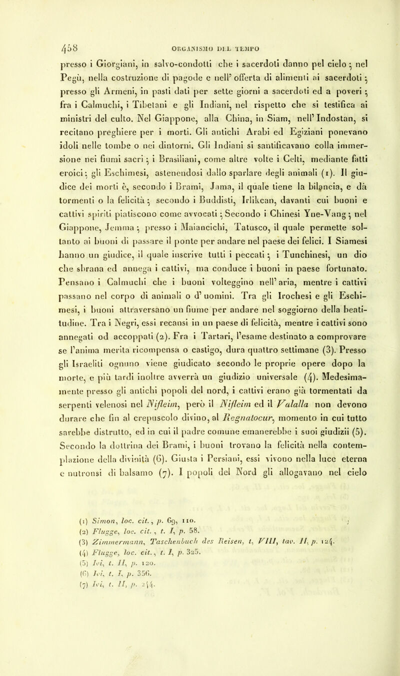 presso i Giorgiani, in salvo-condotti che i sacerdoti danno pel cielo • nel Pegù, nella costruzione di pagode e nell5 offerta di alimenti ai sacerdoti *, presso gli Armeni, in pasti dati per sette giorni a sacerdoti ed a poveri * fra i Calmuchi, i Tibetani e gli Indiani, nel rispetto che si testifica ai ministri del culto. Nel Giappone, alla China, in Siam, nell’ Indostan, si recitano preghiere per i morti. Gli antichi Arabi ed Egiziani ponevano idoli nelle tombe o nei dintorni. Gli Indiani si santificavano colla immer- sione nei fiumi sacri ^ i Brasiliani, come altre volte i Celti, mediante fatti eroici: gli Eschimesi, astenendosi dallo sparlare degli animali (i). Il giu- dice dei morti è, secondo i Brami, dama, il quale tiene la bilancia, e dà tormenti o la felicità • secondo i Buddisti, Irlikcan, davanti cui buoni e cattivi spiriti piatiscono come avvocati ^Secondo i Chinesi Yue-Vang • nel Giappone, lemma *, presso i Maiancichi, Tatusco, il quale permette sol- tanto ai buoni di passare il ponte per andare nel paese dei felici. I Siamesi hanno un giudice, il quale inscrive tutti i peccati* i Tunchinesi, un dio che sbrana ed annega i cattivi, ma conduce i buoni in paese fortunato. Pensano i Calmuchi che i buoni volteggino nell’aria, mentre i cattivi passano nel corpo di animali o d’ uomini. Tra gli Irochesi e gli Eschi- mesi, i buoni attraversano un fiume per andare nel soggiorno della beati- tudine. Tra i Negri, essi recatisi in un paese di felicità, mentre i cattivi sono annegati od accoppati (2). Fra i Tartari, l’esame destinato a comprovare se l’anima merita ricompensa o castigo, dura quattro settimane (3). Presso gli Israeliti ognuno viene giudicato secondo le proprie opere dopo la morte, e più tardi inoltre avverrà un giudizio universale (4). Medesima- mente presso gli antichi popoli del nord, i cattivi erano già tormentati da serpenti velenosi nel Nifleim, però il Nifleim ed il Valalia non devono durare che fin al crepuscolo divino, al Regncitocur, momento in cui tutto sarebbe distrutto, ed in cui il padre comune emanerebbe i suoi giudizii (5). Secondo la dottrina dei Brami, i buoni trovano la felicità nella contem- plazione della divinità (6). Giusta i Persiani, essi vivono nella luce eterna e nutronsi di balsamo (7). I popoli del Nord gli allogavano nel cielo (1) Simon, loc. cit. , p. 69, no. (2) Flügge, toc. cit. , t. /, p. 58. (3) Zimmermann, Taschenbuch des Reisen, Vili, tao. II. p. 12p (4) Flügge, loc. cit., t. /, p. 3s5. (5) Ivi, t. II, p. 120. (6) Ivi, t. I, p. 35(5.