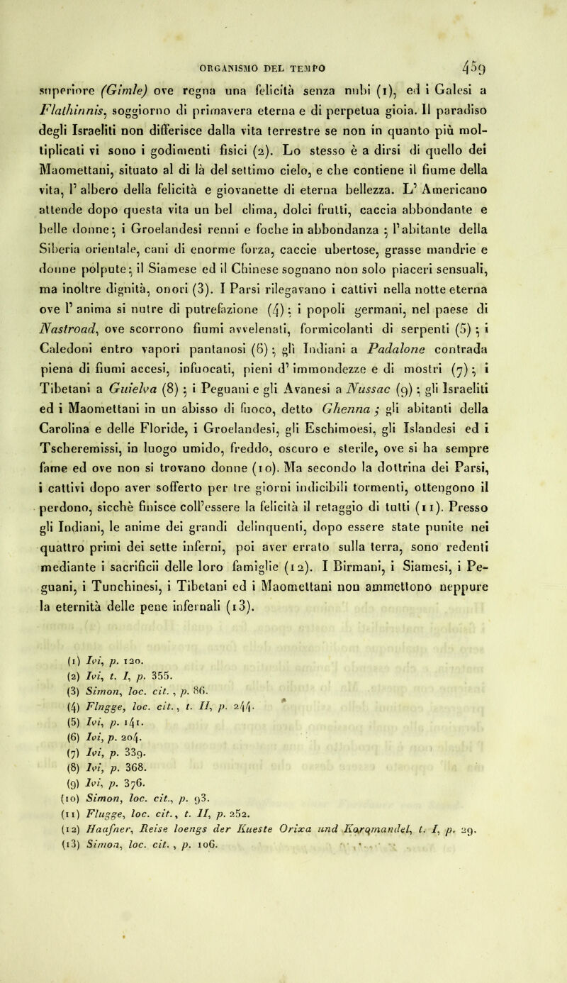 superiore (Gimìe) ove regna una felicità senza nubi (i), ed i Galesi a Flathinnis, soggiorno di primavera eterna e di perpetua gioia. 11 paradiso degli Israeliti non differisce dalla vita terrestre se non in quanto più mol- tiplicati vi sono i godimenti fìsici (2). Lo stesso è a dirsi di quello dei Maomettani, situato al di là del settimo cielo, e che contiene il fiume della vita, 1’ albero della felicità e giovanette di eterna bellezza. L’ Americano attende dopo questa vita un bel clima, dolci frutti, caccia abbondante e belle donne \ i Groelandesi renni e foche in abbondanza 1’ abitante della Siberia orientale, cani di enorme forza, caccie ubertose, grasse mandrie e donne polpute:, il Siamese ed il Chinese sognano non solo piaceri sensuali, ma inoltre dignità, onori (3). I Parsi rilegavano i cattivi nella notte eterna ove l’anima si nutre di putrefazione (q) : i popoli germani, nel paese di Nastroad, ove scorrono fiumi avvelenati, formicolanti di serpenti (5) } i Caledoni entro vapori pantanosi (6) • gli Indiani a Padalone contrada piena di fiumi accesi, infuocati, pieni d’ immondezze e di mostri (7) • i Tibetani a Guiefoa (8) 5 i Peguani e gli Avanesi a Nussac (9) • gli Israeliti ed i Maomettani in un abisso di fuoco, detto Ghenna gli abitanti della Carolina e delle Floride, i Groelandesi, gli Eschimoesi, gli Islandesi ed i Tscheremissi, in luogo umido, freddo, oscuro e sterile, ove si ha sempre fame ed ove non si trovano donne (io). Ma secondo la dottrina dei Parsi, i cattivi dopo aver sofferto per tre giorni indicibili tormenti, ottengono il perdono, sicché finisce coll’essere la felicità il retaggio di tutti (11). Presso gli Indiani, le anime dei grandi delinquenti, dopo essere state punite nei quattro primi dei sette inferni, poi aver errato sulla terra, sono redenti mediante i sacrificii delle loro famiglie (12). I Birmani, i Siamesi, i Pe- guani, i Tuncbinesi, i Tibetani ed i Maomettani non ammettono neppure la eternità delle pene infernali (i3). (1) Ivi, p. 120. (2) Ivi, t. I, p. 355. (3) Si/non, loc. cit. , p. 86. (4) Flngge, loc. cit., t. lì, p. 24d• (5) Ivi, p. 141 2 3 4 5 6 7 8 * 10 11 12 13 • (6) Ivi, p. 204. (7) p. 339. (8) Ivi, p. 368. {9) Ivi, p. 376. (10) Simon, loc. cit., p. 98. (11) Flügge, loc. cit., t. II, p. 252. (12) Haafner, Reise loengs der Kueste Orixa und Korqmandel, t. I, p, 29,