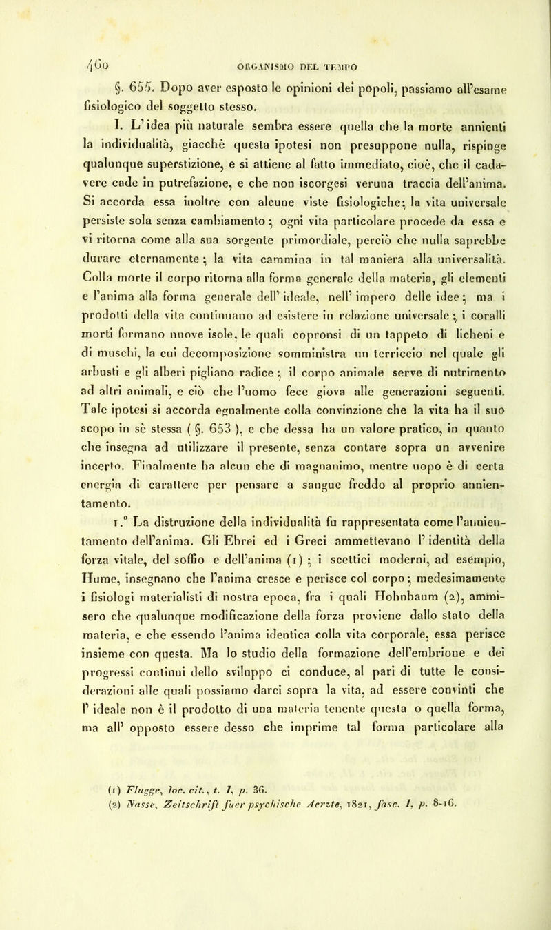 §. 655. Dopo aver esposto le opinioni dei popoli, passiamo all’esame fisiologico del soggetto stesso. I. L’ idea più naturale sembra essere quella che la morte annienti la individualità, giacché questa ipotesi non presuppone nulla, rispinge qualunque superstizione, e si attiene al fatto immediato, cioè, che il cada- vere cade in putrefazione, e che non iscorgesi veruna traccia dell’anima. Si accorda essa inoltre con alcune viste fisiologiche*, la vita universale persiste sola senza cambiamento *, ogni vita particolare procede da essa e vi ritorna come alla sua sorgente primordiale, perciò che nulla saprebbe durare eternamente • la vita cammina in tal maniera alla universalità. Colla morte il corpo ritorna alla forma generale della materia, gli elementi e l’anima alla forma generale dell’ ideale, nell’ impero delle idee ^ ma i prodotti della vita continuano ad esistere in relazione universale*, i coralli morti formano nuove isole, le quali copronsi di un tappeto di licheni e di muschi, la cui decomposizione somministra un terriccio nel quale gli arbusti e gli alberi pigliano radice • il corpo animale serve di nutrimento ad altri animali, e ciò che l’uomo fece giova alle generazioni seguenti. Tale ipotesi si accorda egualmente colla convinzione che la vita ha il suo scopo in sé stessa ( §. 653 ), e che dessa ha un valore pratico, in quanto che insegna ad utilizzare il presente, senza contare sopra un avvenire incerto. Finalmente ha alcun che di magnanimo, mentre uopo è di certa energia di carattere per pensare a sangue freddo al proprio annien- tamento. i.° La distruzione della individualità fu rappresentata come l’annien- tamento dell’anima. Gli Ebrei ed i Greci ammettevano l’identità della forza vitale, del soffio e dell’anima (i) • i scettici moderni, ad esempio, Hume, insegnano che l’anima cresce e perisce col corpo • medesimamente i fisiologi materialisti di nostra epoca, fra i quali Hohnbaum (2), ammi- sero che qualunque modificazione della forza proviene dallo stato della materia, e che essendo l’anima identica colla vita corporale, essa perisce insieme con questa. Ma lo studio della formazione dell’embrione e dei progressi continui dello sviluppo ci conduce, al pari di tutte le consi- derazioni alle quali possiamo darci sopra la vita, ad essere convinti che 1’ ideale non è il prodotto di una materia tenente questa o quella forma, ma all’ opposto essere desso che imprime tal forma particolare alla (1) Flügge, loc. cit.i t. 7, p. 3G.