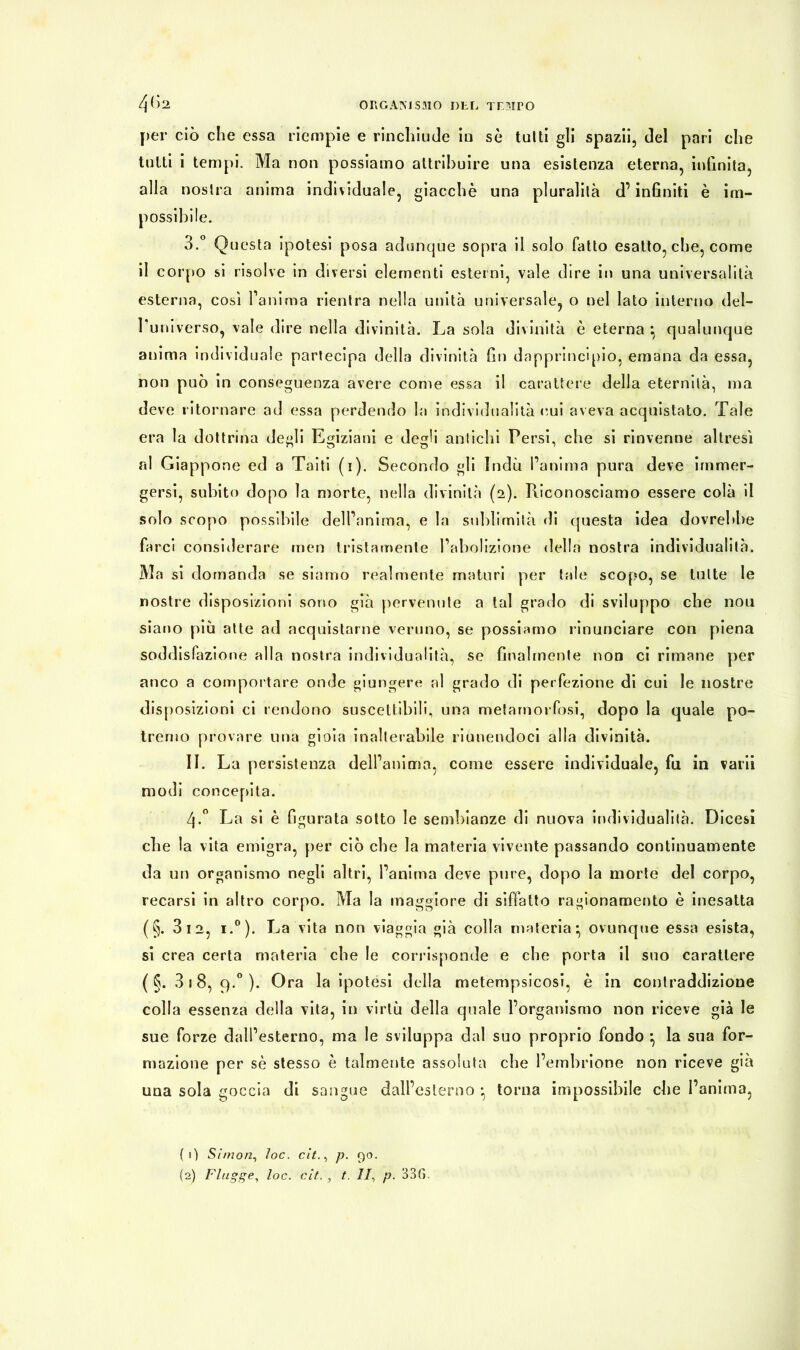 per ciò che essa riempie e rinchiude in sè tulli gli spazii, del pari che tutti i tempi. Ma non possiamo attribuire una esistenza eterna, infinita, alla nostra anima individuale, giacche una pluralità d’infiniti è im- possibile. 3.° Questa ipotesi posa adunque sopra il solo fatto esatto, che, come il corpo si risolve in diversi elementi esterni, vale dire in una universalità esterna, così l’anima rientra nella unità universale, o nel lato interno del- Tuniverso, vale dire nella divinità. La sola divinità è eterna *, qualunque anima individuale partecipa della divinità fin dapprincipio, emana da essa, non può in conseguenza avere come essa il carattere della eternità, ma deve ritornare ad essa perdendo la individualità cui aveva acquistato. Tale era la dottrina degli Egiziani e degli antichi Persi, che si rinvenne altresì al Giappone ed a Taiti (i). Secondo gli Indù l’anima pura deve immer- gersi, subito dopo la morte, nella divinità (2). Riconosciamo essere colà il solo scopo possibile dell’anima, e la sublimità di questa idea dovrebbe farci considerare men tristamente l’abolizione della nostra individualità. Ma si domanda se siamo realmente maturi per tale scopo, se tutte le nostre disposizioni sono già pervenute a tal grado di sviluppo che nou siano più atte ad acquistarne veruno, se possiamo rinunciare con piena soddisfazione alla nostra individualità, se finalmente non ci rimane per anco a comportare onde giungere al grado di perfezione di cui le nostre disposizioni ci rendono suscettibili, una metamorfosi, dopo la quale po- tremo provare una gioia inalterabile riunendoci alla d ivinità. II. La persistenza dell’anima, come essere individuale, fu in varii modi concepita. 4-° La si è figurata sotto le sembianze di nuova individualità. Dicesi che la vita emigra, per ciò che la materia vivente passando continuamente da un organismo negli altri, l’anima deve pure, dopo la morte del corpo, recarsi in altro corpo. Ma la maggiore di siffatto ragionamento è inesatta (§. 3 12, i.°). La vita non viaggia già colla materia*, ovunque essa esista, si crea certa materia che le corrisponde e che porta il suo carattere ( §. 3 i 8, 9.0 ). Ora la ipotesi della metempsicosi, è in contraddizione colla essenza della vita, in virtù della quale l’organismo non riceve già le sue forze dall’esterno, ma le sviluppa dal suo proprio fondo } la sua for- mazione per sè stesso è talmente assoluta che l’embrione non riceve già una sola goccia di sangue dall’esterno * torna impossibile che l’anima, ( 0 Simon, ìoc. cit., p. 90. (2) Flagge, loc. cit. , t. II, p. 33G.