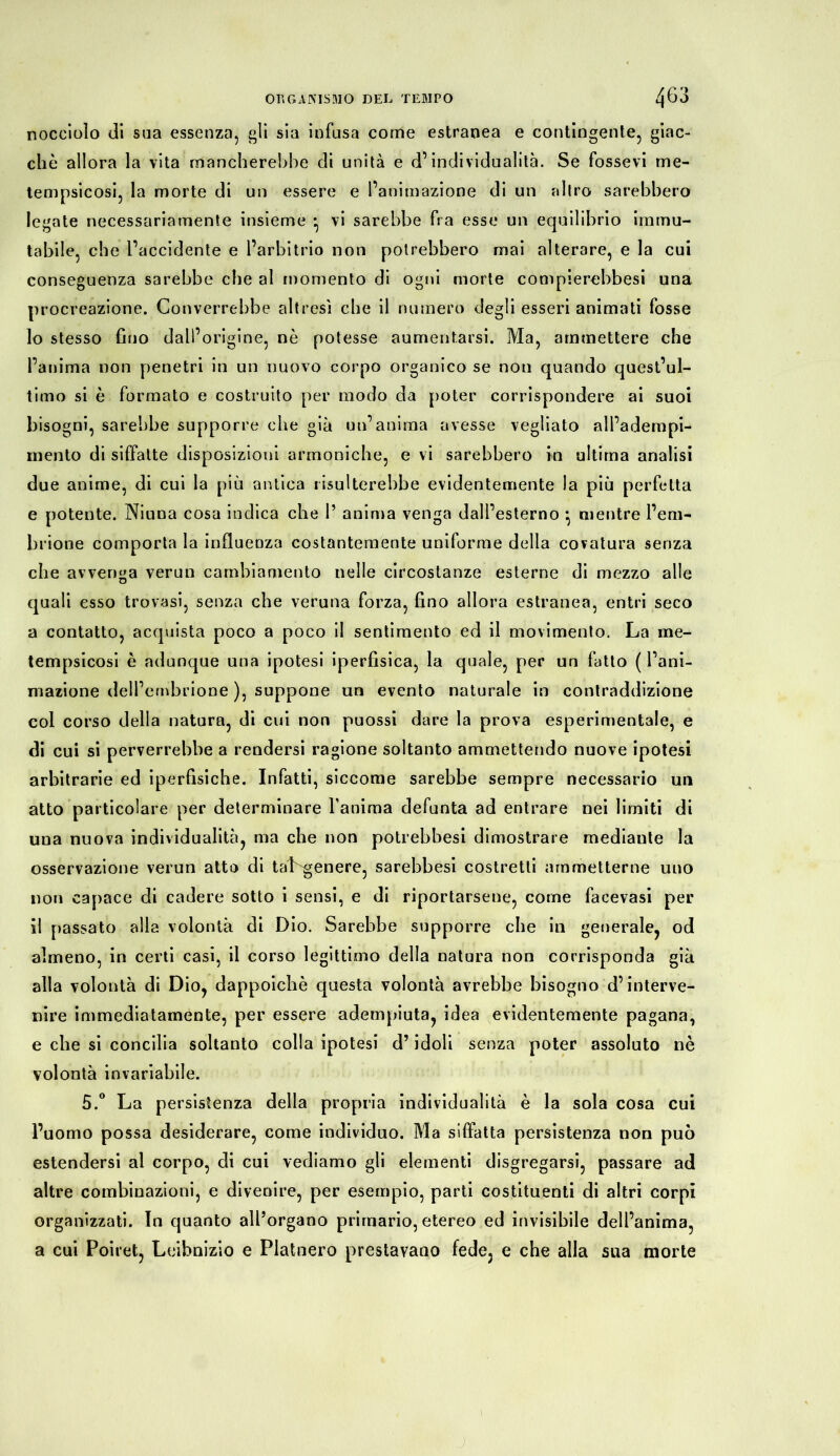 nocciolo di sua essenza, gli sia infusa come estranea e contingente, giac- ché allora la vita mancherebbe di unità e d’individualità. Se fossevi me- tempsicosi, la morte di un essere e l’animazione di un altro sarebbero legate necessariamente insieme • vi sarebbe fra esse un equilibrio immu- tabile, che l’accidente e l’arbitrio non potrebbero mai alterare, e la cui conseguenza sarebbe che al momento di ogni morte compierebbesi una procreazione. Converrebbe altresì che il numero degli esseri animati fosse 10 stesso fino dall’origine, nè potesse aumentarsi. Ma, ammettere che l’anima non penetri in un nuovo corpo organico se non quando quest’ul- timo si è formato e costruito per modo da poter corrispondere ai suoi bisogni, sarebbe supporre che già un’anima avesse vegliato all’adempi- mento di siffatte disposizioni armoniche, e vi sarebbero in ultima analisi due anime, di cui la più antica risulterebbe evidentemente la più perfetta e potente. Niuna cosa indica che 1’ anima venga dall’esterno ^ mentre l’em- brione comporta la influenza costantemente uniforme della covatura senza che avvenga verun cambiamento nelle circostanze esterne di mezzo alle quali esso trovasi, senza che veruna forza, fino allora estranea, entri seco a contatto, acquista poco a poco il sentimento ed il movimento. La me- tempsicosi è adunque una ipotesi iperfisica, la quale, per un fatto ( l’ani- mazione dell’embrione ), suppone un evento naturale in contraddizione col corso della natura, di cui non puossi dare la prova esperimentale, e di cui si perverrebbe a rendersi ragione soltanto ammettendo nuove ipotesi arbitrarie ed iperfisiche. Infatti, siccome sarebbe sempre necessario un atto particolare per determinare l’anima defunta ad entrare nei limiti di una nuova individualità, ma che non potrebbesi dimostrare mediante la osservazione verun atto di taLgenere, sarebbesi costretti ammetterne uno non capace di cadere sotto i sensi, e di riportarsene, come facevasi per 11 passato alla volontà di Dio. Sarebbe supporre che in generale, od almeno, in certi casi, il corso legittimo della natura non corrisponda già alla volontà di Dio, dappoiché questa volontà avrebbe bisogno d’interve- nire immediatamente, per essere adempiuta, idea evidentemente pagana, e che si concilia soltanto colla ipotesi d’idoli senza poter assoluto nè volontà invariabile. 5.° La persistenza della propria individualità è la sola cosa cui l’uomo possa desiderare, come individuo. Ma siffatta persistenza non può estendersi al corpo, di cui vediamo gli elementi disgregarsi, passare ad altre combinazioni, e divenire, per esempio, parti costituenti di altri corpi organizzati. In quanto all’organo primario, etereo ed invisibile dell’anima, a cui Poiret, Leibnizio e Platnero prestavano fede, e che alla sua morte