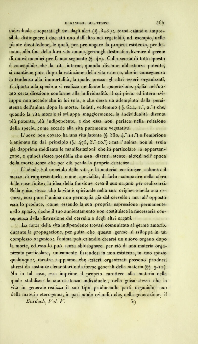 individuale e separati gli uni dagli altri ( §. 3^3 ) * torna eziandio impos- sibile distinguere i due atti uno dall’altro nei vegetabili, ad esempio, nelle piante dicotiledone, le quali, per prolungare la propria esistenza, produ- cono, alla fine della loro vita annua, germogli destinati a divenire il germe di nuovi membri per l’anno seguente (§. 42)* Colla scorta di tutto questo è concepibile che la vita interna, quando divenne abbastanza potente, si mantiene pure dopo la estinzione della vita esterna, che in conseguenza la tendenza alla immortalità, la quale, presso gli altri esseri organizzati, si riporta alla specie e si realizza mediante la generazione, piglia nell’uo- mo certa direzione conforme alla individualità, il cui pieno ed intero svi- luppo non accade che in lui solo, e che dessa sia adempiuta dalla persi- stenza dell’anima dopo la morte. Infatti, vedemmo ( §. 624, i.°, 2.°) che, quando la vita morale si sviluppa maggiormente, la individualità diventa più potente, più indipendente, e che essa non perisce nella relazione della specie, come accade alla vita puramente vegetativa. L’uovo non covato ha una vita latente (§. 33o, 4*° 11.°) e l’embrione è animato fin dal principio (§. 47 5, io.°) \ ma 1’ anima non si svela già dapprima mèdiante le manifestazioni che in particolare le apparten- gono, e quindi riesce possibile che essa diventi latente altresì nell’ epoca della morte senza che per ciò perda la propria esistenza. L’ideale è il nocciolo della vita, e la materia costituisce soltanto il mezzo di rappresentarlo come specialità, di farlo comparire nella sfera delle cose finite} la idea della funzione crea il suo organo per realizzarsi. Nella guisa stessa che la vita è spirituale nella sua origine e nella sua es- senza, così pure 1’ anima non germoglia già dal cervello • ma all’ opposto essa lo produce, come essendo la sua propria espressione permanente nello spazio, sicché il suo annientamento non costituisce la necessaria con- seguenza della distruzione del cervello e degli altri organi. La forza della vita indipendente trovasi comunicata al germe amorfo, durante la propagazione, per guisa che questo germe si sviluppa in un complesso organico* l’anima può eziandio crearsi un nuovo organo dopo la morte, ed essa lo può senza abbisognare per ciò di una materia orga- nizzata particolare, unicamente fissandosi in una esistenza, in uno spazio qualunque *, mentre sappiamo che esseri organizzati possono prodursi altresì da sostanze elementari o da forme generali della materia (§§. 9-12). Ma in tal caso, essa imprime il proprio carattere alla materia nella quale stabilisce la sua esistenza individuale, nella guisa stessa che la vita in generale realizza il suo tipo producendo parti organiche con della materia eterogenea, in pari modo eziandio che, nella generazione, il Burdach, VoL V\ 59