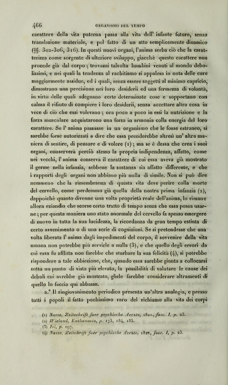 Zjbb ORGANISMO DEL lEflirO carattere della \ita paterna passa alla vita dell’ infante futuro, senza transazione materiale, e pel fatto di un atto semplicemente dinamico (§§. 3o2-3o6, 3i6).In questi nuovi organi, Fanima serba ciò che la carat- terizza come sorgente di ulteriore sviluppo, giacche questo carattere non procede già dal corpo ;; trovansi talvolta bambini venuti al mondo debo- lissimi, e nei quali la tendenza al rachitismo si appalesa in onta delle cure maggiormente assidue, ed i quali, senza essere soggetti al minimo capricio, dimostrano una precisione nei loro desiderii ed una fermezza di volontà, in virtù delle quali sdegnano certe determinate cose e sopportano con calma il rifiuto di compiere i loro desiderii, senza accettare altra cosa in vece di ciò che essi volevano *, ora poco a poco in essi la nutrizione e la forza muscolare acquistarono una forza in armonia colla energia del loro carattere. Se F anima passasse in un organismo che le fosse estraneo, si sarebbe forse autorizzati a dire che essa prenderebbe altresì un’ altra ma- niera di sentire, di pensare e di volere (i)} ma se è dessa che crea i suoi organi, conserverà perciò stesso la propria indipendenza, affatto, come nei vecchi, F anima conserva il carattere di cui essa aveva già mostrato il germe nella infanzia, sebbene la sostanza sia affatto differente, e che i rapporti degli organi non abbiano più nulla di simile. Non si può dire nemmeno che la rimembranza di questa vita deve perire colla morte del cervello, come perdemmo già quella della nostra prima infanzia (2), dappoiché quanto divenne una volta proprietà reale dell’anima, lo rimane allora eziandio che scorse certo tratto di tempo senza che essa possa usar- ne ^ per questa maniera uno stato anormale del cervello fa spesso emergere di nuovo in tutta la sua lucidezza, la ricordanza da gran tempo estinta di certo avvenimento o di una serie di cognizioni. Se si pretendesse che una volta liberata F anima dagli impedimenti del corpo, il sovvenire della vita umana non potrebbe più servirle a nulla (3), e che quello degli errori da cui essa fu afflitta non farebbe che sturbare la sua felicità (4), si potrebbe rispondere a tale obbiezione, che, quando essa sarebbe giunta a collocarsi sotto un punto di vista più elevato, la possibilità di valutare le cause dei deboli cui awebbe già mostrato, gliele farebbe considerare altramenti di quello lo faccia qui abbasso. 2.0 11 ringiovanimento periodico presenta un’altra analogia, e presso tutti i popoli il fatto pochissimo raro del richiamo alla vita dei corpi (1) Nasse, Zeitschrift fuer psychische Aerzte, 1821, fase. 1, p. a3. (2) Wieland, Euthanasia, p. 1^3, 184, 185. t(3) lai, p. 197. (4) Nasse, Zeitchrift fuer psychische Aerzte, 18zi> fase. J, p. 23.