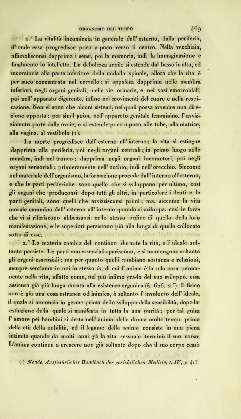 i.° La vitalità incomincia in generale dall’ esterno, dalla periferia, d’ onde essa progredisce poco a poco verso il centro. Nella vecchiaia, affievolisconsi dapprima i sensi, poi la memoria, indi la immaginazione e finalmente lo intelletto. La debolezza senile si estende dal basso in alto, ed incomincia alla parte inferiore della midolla spinale, allora che la vita è per anco concentrata nel cervello ; si appalesa dapprima nelle membra inferiori, negli organi genitali, nelle vie orinarie, e nei vasi emorroidali, poi nell’ apparato digerente, infine nei movimenti del cuore e nella respi- razione. Non vi sono che alcuni sistemi, nei quali possa avvenire una dire- zione opposta* per simil guisa, nell’apparato genitale femminino, l’avviz- zimento parte dalle ovaie, e si estende poco a poco alle tube, alla matrice, alla vagina, al vestibolo (1). La morte progredisce dall’esterno all’interno* la vita si estingue dapprima alla periferia, poi negli organi centrali * in primo luogo nelle membra, indi nel tronco • dapprima negli organi locomotori, poi negli organi sensoriali: primieramente nell’occhio, indi nell’orecchio. Siccome nel materiale dell’organismo, la formazione procede dall’interno all’esterno, e che le parti periferiche sono quelle che si sviluppano per ultimo, così gli organi che produconsi dopo tutti gli altri, in particolare i denti e le parti genitali, sono quelli che avvizzisconsi primi ; ma, siccome la vita morale cammina dall’ esterno all’ interno quando si sviluppa, così le forze che vi si riferiscono abbassansi nello stesso ordine di quello della loro manifestazione, e le superiori persistono più alla lunga di quelle collocate sotto di esse. 2.° La materia cambia del continuo durante la vita, e l’ideale sol- tanto persiste. Le parti non essenziali spariscono, e si mantengono soltanto gli organi essenziali : ma per quanto quelli cambiano sostanza e relazioni, sempre sentiamo in noi lo stesso zò, di cui 1’ anima è la sola cosa perma- nente nella vita, affatto come, nel più infimo grado del suo sviluppo, essa assicura già più lunga durata alla esistenza organica (§. 625, 2.0), Il fisico non è già una cosa estranea od inimica, è soltanto l’involucro dell’ ideale, il quale si annuncia in germe prima dello sviluppo della sensibilità, dopo la estinzione della quale si manifesta in tutta la sua purità * per tal guisa 1’ amore pei bambini si desta nell’ anima della donna molto tempo prima della età della nubilità, ed il legame delle anime consiste in una piena intimità quando da molti anni già la vita sessuale terminò il suo corso. L’anima continua a crescere non già soltanto dopo che il suo corpo cessò (0 Mende, A u sfi7 e Tirile h es Handbuch der gerichtlichen Medicin. t. IT\ p. (\ i3.