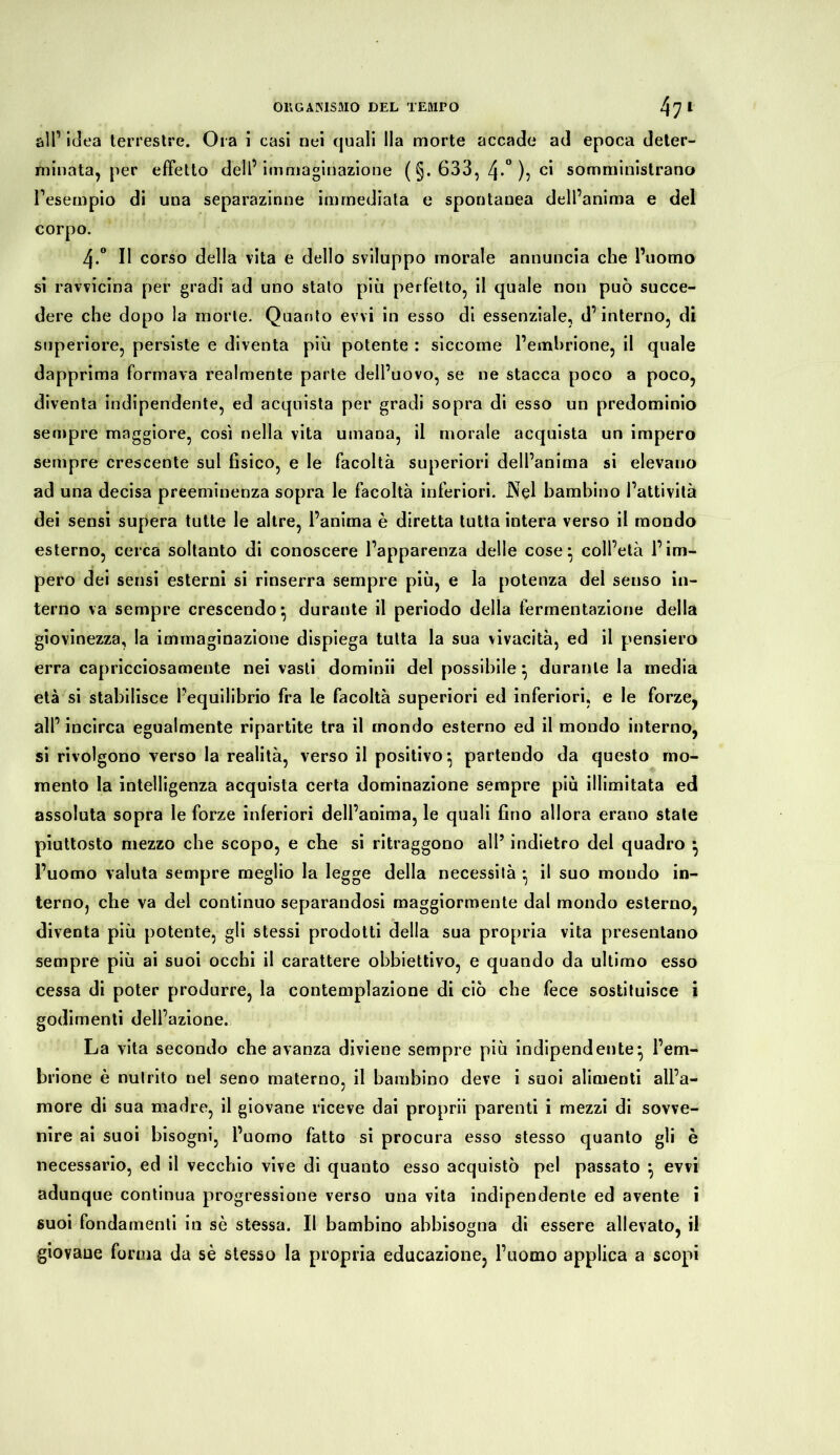 all’ idea terrestre. Ora i casi nei quali Ila morte accade ad epoca deter- minata, per effetto dell’ immaginazione ( §. 633, 4*° )5 ci somministrano l’esempio di una separazione immediata e spontanea dell’anima e del corpo. 4.° Il corso della vita e dello sviluppo morale annuncia che l’uomo si ravvicina per gradi ad uno stato più perfetto, il quale non può succe- dere che dopo la morte. Quanto evvi in esso di essenziale, d’interno, di superiore, persiste e diventa più potente : siccome l’emhrione, il quale dapprima formava realmente parte dell’uovo, se ne stacca poco a poco, diventa indipendente, ed acquista per gradi sopra di esso un predominio sempre maggiore, cosi nella vita umana, il morale acquista un impero sempre crescente sul fisico, e le facoltà superiori dell’anima si elevano ad una decisa preeminenza sopra le facoltà inferiori. Nel bambino l’attività dei sensi supera tutte le altre, l’anima è diretta tutta intera verso il mondo esterno, cerca soltanto di conoscere l’apparenza delle cose} coll’età l’im- pero dei sensi esterni si rinserra sempre più, e la potenza del senso in- terno va sempre crescendo* durante il periodo della fermentazione della giovinezza, la immaginazione dispiega tutta la sua vivacità, ed il pensiero erra capricciosamente nei vasti domimi del possibile \ durante la media età si stabilisce l’equilibrio fra le facoltà superiori ed inferiori, e le forze, all’ incirca egualmente ripartite tra il mondo esterno ed il mondo interno, si rivolgono verso la realità, verso il positivo ^ partendo da questo mo- mento la intelligenza acquista certa dominazione sempre più illimitata ed assoluta sopra le forze inferiori dell’anima, le quali fino allora erano state piuttosto mezzo che scopo, e che si ritraggono all’ indietro del quadro • l’uomo valuta sempre meglio la legge della necessilà ; il suo mondo in- terno, che va del continuo separandosi maggiormente dal mondo esterno, diventa più potente, gli stessi prodotti della sua propria vita presentano sempre più ai suoi occhi il carattere obbiettivo, e quando da ultimo esso cessa di poter produrre, la contemplazione di ciò che fece sostituisce i godimenti dell’azione. La vita secondo che avanza diviene sempre più indipendente^ l’em- brione è nutrito nel seno materno, il bambino deve i suoi alimenti all’a- more di sua madre, il giovane riceve dai proprii parenti i mezzi di sovve- nire ai suoi bisogni, l’uomo fatto si procura esso stesso quanto gli è necessario, ed il vecchio vive di quanto esso acquistò pel passato • evvi adunque continua progressione verso una vita indipendente ed avente i suoi fondamenti in sè stessa. Il bambino abbisogna di essere allevato, il giovane forma da sè stesso la propria educazione, l’uoaio applica a scopi