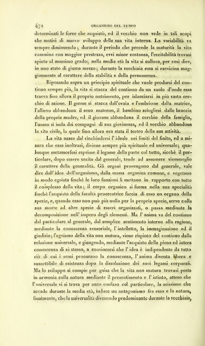 determinali le forze che acquistò, ed il vecchio non vede in tali scopi che motivi di nuo\o sviluppo delle sua vita interna. La variabilità va sempre diminuendo ^ durante il periodo che precede la maturità la vita cammina con maggior prestezza, evvi minor costanza, l’eccitabilità trovasi spinta al massimo grado- nella media età la vita si colloca, per così dire, in uno stato di giusto mezzo ^ durante la vecchiaia essa si ravvicina mag- giormente al carattere della stabilità e della permanenza. Riposando sopra un principio spirituale che vuole prodursi del con- tinuo sempre più, la vita si stacca del continuo da un suolo d’onde essa traeva fino allora il proprio nutrimento, per Slanciarsi in più vasto cer- chio di azione. Il germe si stacca dall’ovaia e l’embrione dalla matrice, l’allievo abbandona il seno materno, il bambino sciogliesi dalle braccia della propria madre, ed il giovane abbandona il cerchio della famiglia, l’uomo si isola dai compagni di sua giovinezza, ed il vecchio abbandona la vita civile, la quale fino allora era stata il teatro della sua attività. La vita nasce dal rinchiudersi l’ideale nei limiti del finito, ed a mi- sura che essa inoltrasi, diviene sempre più spirituale ed universale* qua- lunque metamorfosi esprime il legame della parte col tutto, sicché il par- ticolare, dopo essere uscito dal generale, tende ad assumere viemmeglio il carattere della generalità. Gli organi provengono dal generale, vale dire dall’ idea dell’organismo, dalla massa organica comune, e vegetano in modo egoista finché le loro funzioni li mettano in rapporto con tutto il complesso della vita • il corpo organico si forma nella sua specialità finché l’acquisto della facoltà procreatrice faccia di esso un organo della specie, e, quando esso non può più nulla per la propria specie, serve colla sua morte ad altre specie dì esseri organizzati, o passa mediante la decomposizione nell’ impero degli elementi. Ma 1’ anima va del continuo dal particolare al generale, dal semplice sentimento interno alla ragione, mediante la conoscenza sensoriale, l’intelletto, la immaginazione ed il giudizio ^ l’egoismo della vita non matura, viene rispinto del continuo dalla relazione universale, e giungendo, mediante l’acquisto della piena ed intera conoscenza di sé stesso, a convincersi che l’idea è indipendente da tutto ciò di cui i sensi procurano la conoscenza, l’anima diventa libera e suscettibile di esistenza dopo la dissoluzione dei suoi legami corporali. Ma lo sviluppo si compie per guisa che la vita non matura trovasi posta in armonia colla natura mediante il presentimento e l’ istinto, atteso che l’universale vi si trova per anco confuso col particolare, la scissione che accade durante la media età, induce un antagonismo fra essa e la natura, finalmente, chela universalità divenendo predominante durante la vecchiaia,