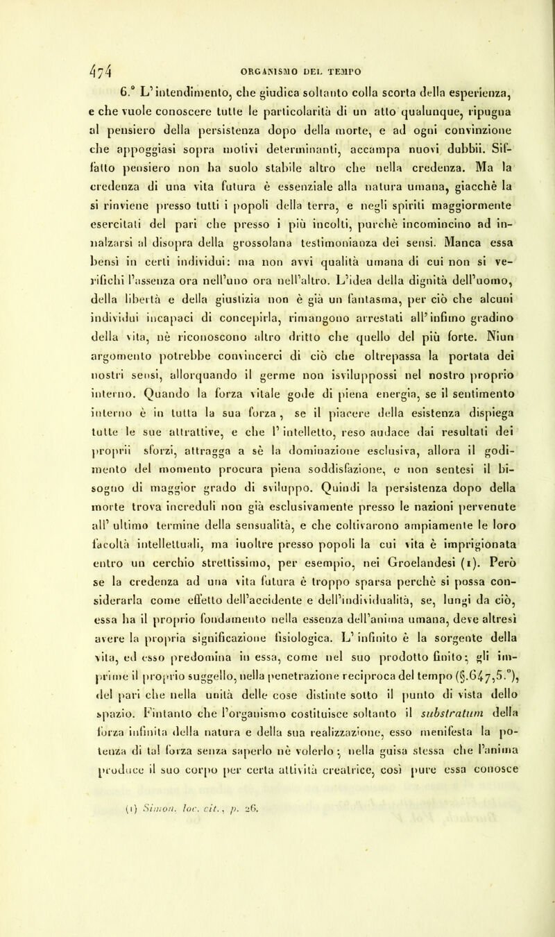 6.° L’intendimento, che giudica soltanto colla scorta della esperienza, e che vuole conoscere tutte le particolarità di un atto qualunque, ripugna al pensiero della persistenza dopo della morte, e ad ogni convinzione che appoggiasi sopra motivi determinanti, accampa nuovi dubhii. Sif- fatto pensiero non ha suolo stabile altro che nella credenza. Ma la credenza di una vita futura è essenziale alla natura umana, giacche la si rinviene presso tutti i popoli della terra, e negli spiriti maggiormente esercitali del pari che presso i più incolti, purché incomincino ad in- nalzarsi al disopra della grossolana testimonianza dei sensi. Manca essa bensì in certi individui: ma non avvi qualità umana di cui non si ve- rifichi l’assenza ora nell’uno ora nell’altro. L’idea della dignità dell’uomo, della libertà e della giustizia non è già un fantasma, per ciò che alcuni individui incapaci di concepirla, rimangono arrestati all’infimo gradino della vita, nò riconoscono altro dritto che quello del più forte. Niun argomento potrebbe convincerci di ciò che oltrepassa la portata dei nostri sensi, allorquando il germe non isviluppossi nel nostro proprio interno. Quando la forza vitale gode di piena energia, se il sentimento interno è in tutta la sua forza , se il piacere della esistenza dispiega tutte le sue attrattive, e che l’ intelletto, reso audace dai resultati dei proprii sforzi, attragga a sé la dominazione esclusiva, allora il godi- mento del momento procura piena soddisfazione, e non sentesi il bi- sogno di maggior grado di sviluppo. Quindi la persistenza dopo della morte trova increduli non già esclusivamente presso le nazioni pervenute ali’ ultimo termine della sensualità, e che coltivarono ampiamente le loro facoltà intellettuali, ma iuollre presso popoli la cui vita è imprigionata entro un cerchio strettissimo, per esempio, nei Groelandesi (i). Però se la credenza ad una vita futura è troppo sparsa perchè si possa con- siderarla come effetto dell’accidente e dell’individualità, se, lungi da ciò, essa ha il proprio fondamento nella essenza dell’aniina umana, deve altresì avere la propria significazione fisiologica. L’ infinito è la sorgente della vita, ed esso predomina in essa, come nel suo prodotto finito- gli im- prime il proprio suggello, nella penetrazione reciproca del tempo (§.647,5.°), del pari che nella unità delle cose distinte sotto il punto di vista dello spazio. Fintanto che l’organismo costituisce soltanto il substratani della forza infinita della natura e della sua realizzazione, esso menifesta la po- tenza di tal forza senza saperlo nò volerlo -, nella guisa stessa che l’anima produce il suo corpo per certa attività creatrice, così pure essa conosce