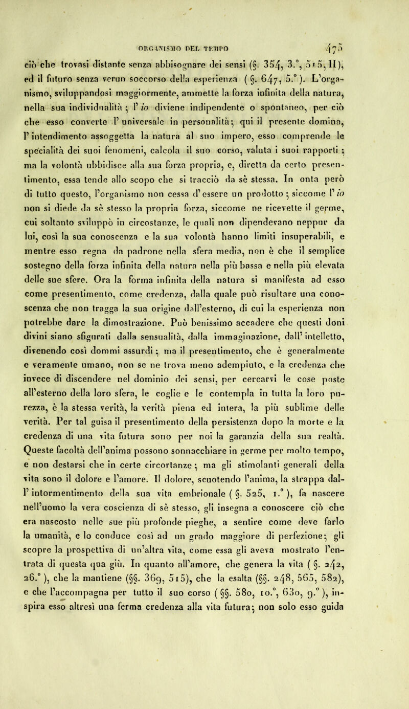 OKG VMSMO HEL TEMPO L\ y 5 ciò che trovasi distante senza abbisognare dei sensi (§. 354, 3.°, 5» 3, li), ed il futuro senza verun soccorso delia esperienza ( §. 647, 5.°). L’orga- nismo, sviluppandosi maggiormente, ammette la forza infinita della natura, nella sua individualità • 1’ io diviene indipendente 0 spontaneo, per ciò che esso converte l’universale in personalità’, qui il presente domina, l’intendimento assoggetta la natura al suo impero, esso comprende le specialità dei suoi fenomeni, calcola il suo corso, valuta i suoi rapporti ; ma la volontà ubbidisce alla sua forza propria, e, diretta da certo presen- timento, essa tende allo scopo che si tracciò da se stessa. In onta però di tutto questo, l’organismo non cessa d’essere un prodotto * siccome 1’ io non si diede da sè stesso la propria fòrza, siccome ne ricevette il germe, cui soltanto sviluppò in circostanze, le quali non dipendevano neppur da lui, così la sua conoscenza e la sua volontà hanno limiti insuperabili, e mentre esso regna da padrone nella sfera media, non è che il semplice sostegno della forza infinita della natura nella più bassa e nella più elevata delle sue sfere. Ora la forma infinita della natura si manifesta ad esso come presentimento, come credenza, dalla quale può risultare una cono- scenza che non tragga la sua origine (bdl’esterno, di cui la esperienza non potrebbe dare la dimostrazione. Può benissimo accadere che questi doni divini siano sfigurali dalla sensualità, dalla immaginazione, dall’ intelletto, divenendo così donimi assurdi • ma il presentimento, che è generalmente e veramente umano, non se ne trova meno adempiuto, e la credenza che invece di discendere nel dominio dei sensi, per cercarvi le cose poste all’esterno della loro sfera, le coglie e le contempla in tutta la loro pu- rezza, è la stessa verità, la verità piena ed intera, la più sublime delle verità. Per tal guisa il presentimento della persistenza dopo la morte e la credenza di una vita futura sono per noi la garanzia della sua realtà. Queste facoltà dell’anima possono sonnacchiare in germe per molto tempo, e non destarsi che in certe circortanze • ma gli stimolanti generali della vita sono il dolore e l’amore. II dolore, scuotendo l’anima, la strappa dal- l’intormentimento della sua vita embrionale (§. 525, i.°), fa nascere nell’uomo la vera coscienza di sè stesso, gli insegna a conoscere ciò che era nascosto nelle sue più profonde pieghe, a sentire come deve farlo la umanità, e lo conduce così ad un grado maggiore di perfezione*, gli scopre la prospettiva di un’altra vita, come essa gli aveva mostrato l’en- trata di questa qua giù. In quanto all’amore, che genera la vita ( §. 242, 26.0 ), che la mantiene (§§. 36g, 5i5), che la esalta (§§. 248, 565, 082), e che l’accompagna per tutto il suo corso ( §§. 58o, io.0, 600, g.° ), in- spira esso altresì una ferma credenza alla vita futura j non solo esso guida