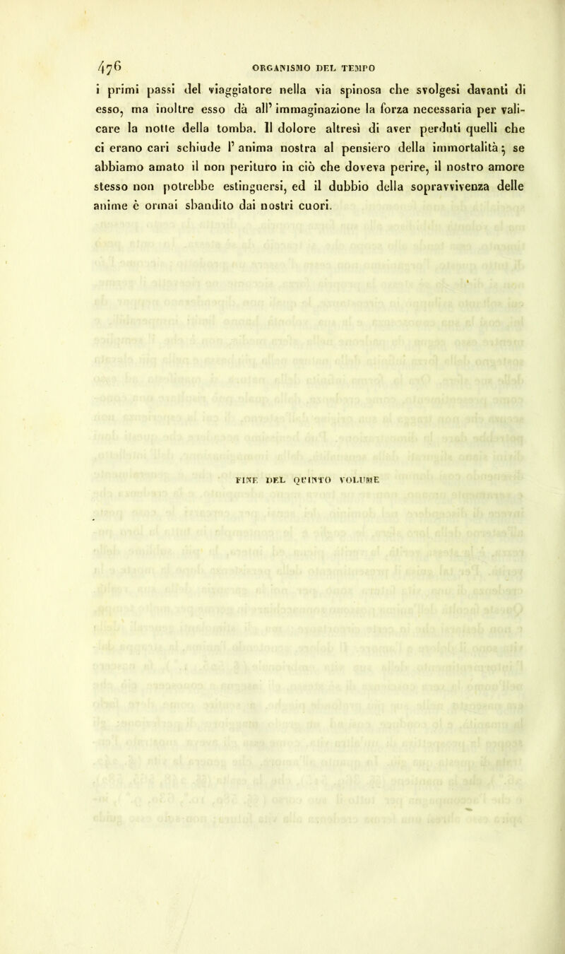 i primi passi del viaggiatore nella via spinosa che svolgesi davanti di esso, ma inoltre esso dà all’ immaginazione la forza necessaria per vali- care la notle della tomba. 11 dolore altresì di aver perdati quelli che ci erano cari schiude l’ anima nostra al pensiero della immortalità} se abbiamo amato il non perituro in ciò che doveva perire, il nostro amore stesso non potrebbe estinguersi, ed il dubbio della sopravvivenza delle anime è ormai sbandito dai nostri cuori. FIESE DEL OeilVi’O VOLUME