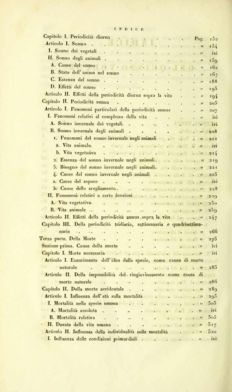 INDI C E Capitolo I. Periodicità diurna . Pa?. r li) 2 Articolo I. Sonno .... 0 » 154 I. Sonno dei vegetali .... >> ivi II. Sonno degli animali ...... » i59 162 A. Cause del sonno .... » B. Stato dell’ anima nel sonno >> i67 188 C. Essenza del sonno ..... » D. Effetti del sonno ...... 19* Articolo II. Effetti della periodicità diurna sopra la vita » !94 Capitolo II. Periodicità annua ..... » 2o5 Articolo I. Fenomeni particolari della periodicità annua )> 207 I. Fenomeni relativi al complesso della vita ì) ivi A. Sonno invernale dei vegetali. ..... )} ivi B. Sonno invernale degli animali .... 208 i. Fenomeni del sonno invernale negli animali » 2 I I a. Vita animale. ...... )* ivi b. Vita vegetativa ...... » 2l4 2. Essenza del sonno invernale negli animali. » 2 IQ 5. Bisogna del sonno invernale negli animali. )> 2 2 l 4» Cause del sonno invernale negli animali )> 225 a. Cause del sopore . » ivi b. Cause dello svegliamento. )> 228 II. Fenomeni* relativi a certe /unzioni )) 229 A. Vita vegetativa. ...... )> 23o B. Vita animale . . . *. » 239 Articolo II. Effetti della periodicità annua .sopra, la vita Capitolo III. Della periodicità tridiaria, settimanaria e . . )> quadriseltima- 247 naria ... » 266 Terza parte. Della Morte ...... » 275 Sezione prima. Cause della morte .... » ivi Capitolo I. Morte necessaria ...... Articolo I. Esaurimento dell’idea della specie, come causa . >f di morte ivi naturale ... . Articolo II. Della impossibilità del. ringiovinamenlo come causa )> di 2 83 morte naturale » 286 Capitolo II. Della morte accidentale .... » 289 Articolo I. Influenza dell’ età sulla mortalità 295 I. Mortalità nella specie umana .... » 3o3 A. Mortalità assoluta ...... » ivi B. Mortalità relativa ...... » 5o5 II. Durata della vita umana ..... V 3.7 Articolo II. Influenza della individualità sulla mortalità » 320 •