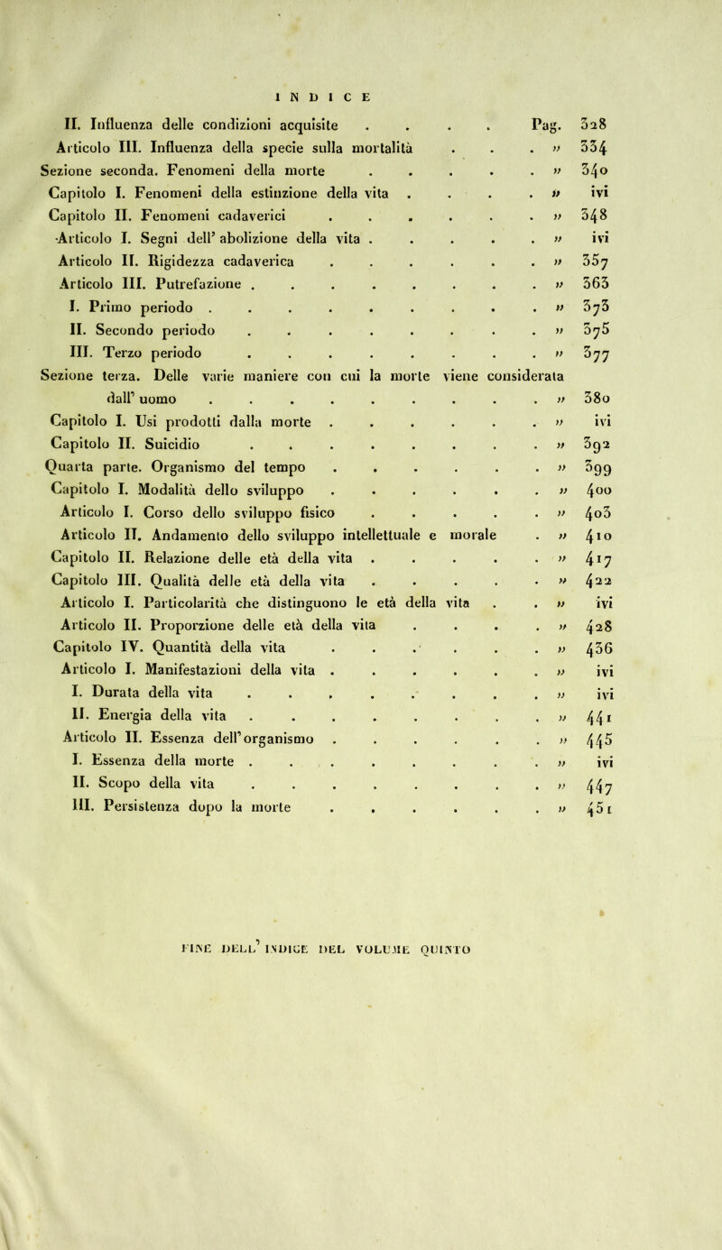 II. Influenza delle condizioni acquisite . Pag. 3a8 Articolo III. Influenza della specie sulla mortalità . » 354 Sezione seconda. Fenomeni della morte . » 34o Capitolo I. Fenomeni della estinzione della vita . >> ivi Capitolo II. Fenomeni cadaverici .... . » 548 •Articolo I. Segni dell’abolizione della vita . . » ivi Articolo II. Rigidezza cadaverica .... . >> 357 Articolo III. Putrefazione ...... . v 363 I. Primo periodo ....... . M 373 II. Secondo periodo ...... . » 375 III. Terzo periodo ...... . >> 577 Sezione terza. Delle varie maniere con cui la morte viene considerata dall’ uomo ....... . >> 38o Capitolo I. Usi prodotti dalla morte .... . » ivi Capitolo II. Suicidio ...... . )t 392 Quarta parte. Organismo del tempo .... . » 599 Capitolo I. Modalità dello sviluppo .... . » 4oo Articolo I. Corso dello sviluppo fisico . » 4o3 Articolo II. Andamento dello sviluppo intellettuale e mor ale . )> 410 Capitolo II. Relazione delle età della vita . » 417 Capitolo III. Qualità delle età della vita . » 422 Articolo I. Particolarità che distinguono le età della vita . ì) ivi Articolo II. Proporzione delle età della vita . >t 428 Capitolo IY. Quantità della vita . » 436 Articolo I. Manifestazioni della vita .... . » ivi I. Durata della vita ...... . » ivi II. Energia della vita ...... . )) 441 Articolo II. Essenza dell’organismo .... . » 445 I. Essenza della morte . . . . » ivi II. Scopo della vita ...... . i> 447 111. Persistenza dopo la morte .... . W 451 MINE DELL’ INDICE DEL VOLUJIE QUINTO