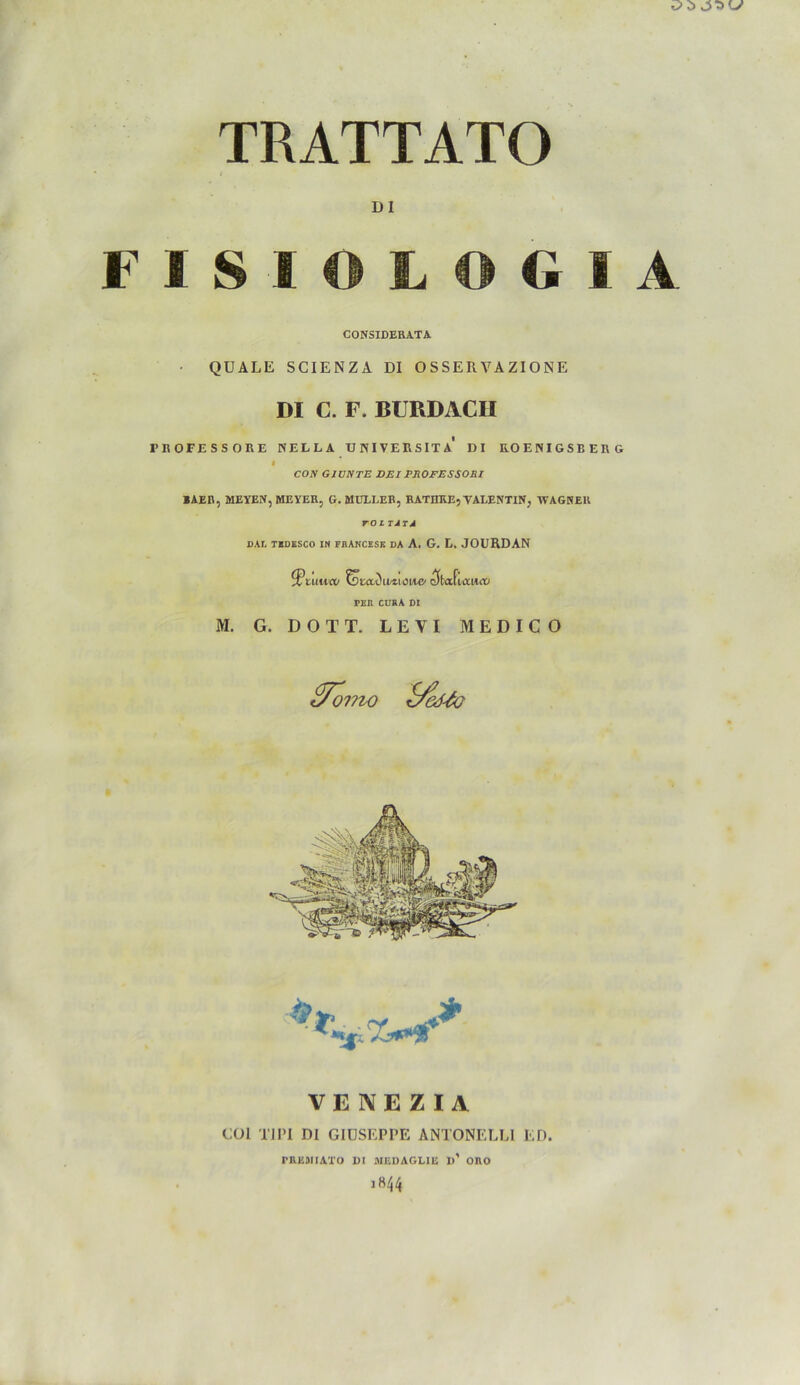 TRATTATO DI I S O G I A CONSIDERATA QUÄLE SCIENZA DI OSSERVAZIONE DI C. F. BURDACII fBOFESSORE KELLA TJNIVERSITA DI K.O EKIGSE ER G i COJV GIUNTE DEl PROFESSORI BAER, MEYEN, MEYER, G. MÜLLER, RATIIKE, VALENTIN, WAGNER rolTA TA DAI, TEDESCO IN FI1ANCESE DA A. G. L. JOURDAN ^Ptuttrt/ totowiiwioi/ie' c5ta(utw<iü FEH CURA DI M. G. DOTT. LEVI MEDICO 2To: 01714) i/edJo VENEZIA GUI TIPI Dl GIUSEPPE ANTONELLI ED. PREMIATO 1)1 MEDAGL1E »’ ORO