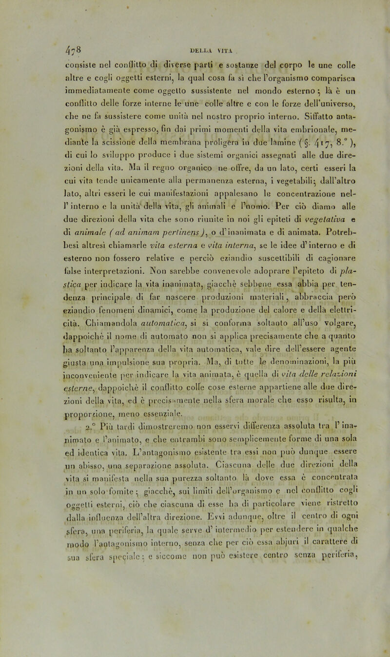 consisle nel conflitto di diverse parli e sostanze del corpo le une colle nitre e cogli oggetti esterni, la cjual cosa fa si che l’organismo comparisca iramediatamente corne oggelto sussistente nel mondo esterno ^ lä e un conflitto delle forze interne Ie une colle altre e con le forze dell’universo, che ne fa sussistere come unita nel noslro proprio interno. SilTalto anta- gonismo e gia espresso, fin dai primi motnenti della vita embrionale, me- diante la scissione della memhrana proligera in due lamine ( §. 4*7? 8.° ), di cui lo sviluppo produce i due sistemi organici assegnati alle due dire- zioni della vita. Ma il reguo organico ne offre, da un lato, certi esseri la cui vita tende unicamente alla permanenza esterna, i vegetabili* dall’altro lato, altri esseri le cui manifestazioni appalesano le concentrazione nel- ]’interno e la unita della vita, gli animali e l’nomo. Per cio diamo alle due direzioni della vita che sono riunile in noi gli epiteli di vegetativa e di animale (ad animam perlinens), o d’inanirnata e di animata. Potreb- besi altresi chiamarle vita esterna e vita interna, se le idee d’interno e di esterno non fossero relative e percib eziandio suscettibili di cagionare lalse interpretazioni. Non sarebbe convenevole adoprare l’epiteto di pla- stica per iudicare la vita inaniinata, giacche sebbene essa abbia per ten- denza principale di far nascere produzioni materiali, abbraccia perb eziandio fenomeni dinamici, come la produzione del calore e della eletlri- citä. Chiamandola automatica, si si confonna soltaoto all’uso volgare, dappoiche il nome di automato non si applica precisamente che a quanto ha soltanto l’apparenza della vita automatica, vale dire dell’essere agente giusta una irnpulsione sua propria. Ma, di tutte le denominaziotii, la piü jnconveniente per indicare la vita animata, e quella di vita delle relazioni eslcrne, dappoiche il conflitto colle cose esterne appartiene alle due dire- zioni della vita, ed e precisamente nella sfera morale che esso risulta, in proporzione, meno essenziale. 2° Piü tardi dimostreremo rion esservi differenza assoluta tra 1’ ina- nimato e l’animato, e che ontrambi sono semplicemente forme di una sola ed identica vita. L’antagonismo esistente tra essi non pub dunque essere un abisso, una separazione assoluta. Ciascuna delle due direzioni della vita si manifesta nella sua purezza soltanto lü dove essa e concentrala in un solo fomite • giacche, sui limiti delPurganismo e nel conflitto cogli Of'^elli esterni, cib che ciascuna di esse ha di parlicolare viene nstretto dalla influcnza dell’altra direzione. Evvi adumjue, obre il cenlro di ogni sfera, una periferia, la quäle serve d1 inlermedio per eslendere in qualche modo l’antagonismo interno, senza che per cib essa abjuri il carattere di sua sfera spegialc ^ e siccome non pub esistere centro senza periferia,