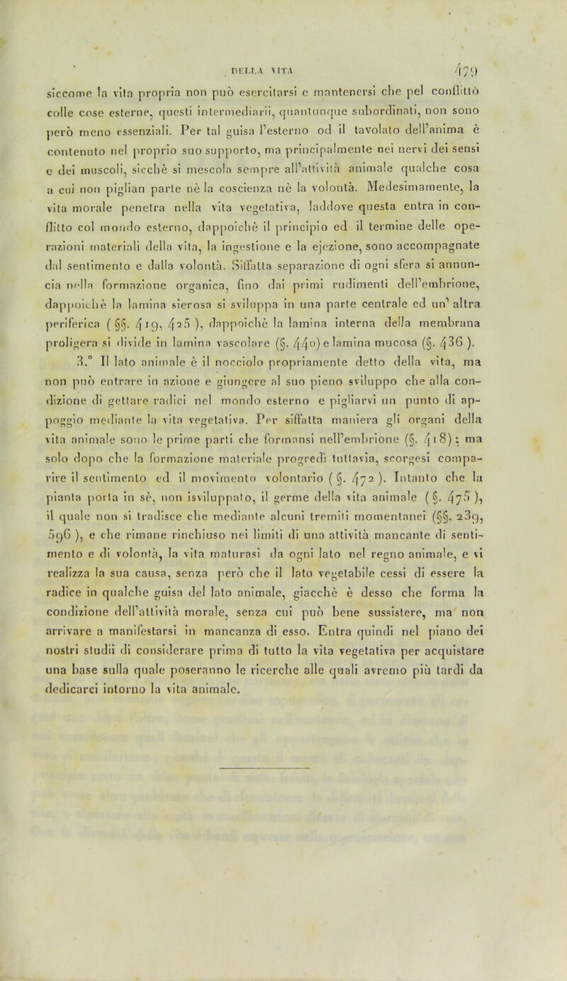 nr.u .v \ITA /|y i) siccome !a vila propria non puö esercitarsi c mantenersi che pel confliltö colle cose esterne, quesli intermediarii, quanlunque subordinati, non sono perö meno essenziali. Per tal guisa Pesterno od il tavolato delPanima e contenuto nel proprio suosupporto, ma principalmente nei nervi dei sensi e dei miiscoli, sieche si mescola sempre all’altivila animale qualche cosa u coi non piglian parle ne la coscienza ne la volontä. Medesimamente, la vila morale penelra nella vila vegetativa, laddove qnesta entra in con- flitto coi mondo esterno, dappoiche il principio ed il termine delle ope- razioni materiali della vila, la ingeslione e la ejezione, sono accompagnate dal sentimento e dalla volontä. Siffalta separazione di ogni sfera si annun- cia nella formazione organica, lino dai primi rudimenti dell’embrione, dappoiche la lamina sierosa si sviluppa in una parfe centrale ed un’ altra ppriferica ( 19, Zf a5 ), dappoiche la lamina interna della membrana proligera si divide in lamina vascolare (§. 44°)e^am,na mucosa (§• 4^6 )• 3.° Il lato animale e il nocciolo propriamente detto della vita, ma non pnö entrare in azione e giungcre al suo pieno sviluppo che alla con- dizione di getlare radici nel mondo esterno e pigliarvi un punto di ap- poggio mediante la vita vegetativa. Per siffatta maniera gli organi della vita animale sono le prirne parti che formansi nelPemhrione (§. i 8) i ma solo dopo che la formazione materiale progredi tnttavia, scorgesi comp3- rire il sentimento ed il movimento volontario ( §. 472 ). Intauto che la pianla porla in se, non isviluppato, il germe della vita animale (§. 47^)} il quäle non si Iradisce che mediante alcuni tremili momentanei (§§. 23g, 5g6 ), e che rimane rinchiuso nei limiti di una attivitä mancante di senti- mento e di volontä, la vita maturasi da ooni lato nel regno animale, e vi realizza la sua causa, senza pero che il lato vegetabile cessi di essere la radice in qualche guisa dei lato animale, giacche e desso che forma la condizione dell’attivitä morale, senza cui puo bene sussistere, ma non arrivare a manifestarsi in mancanza di esso. Entra quindi nel [>iano dei nostri studii di considerare prima di tutto la vita vegetativa per acquistare una base sulla quäle poseranno le ricerclie alle quali avremo piii tardi da dedicarci intorno la vita animale.