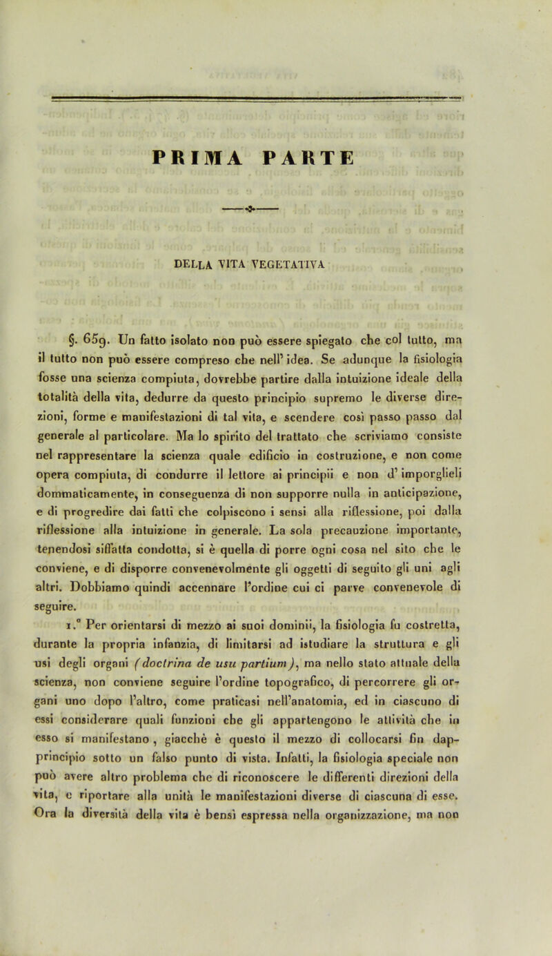 - I PRIMA PARTE -3- DELLA VITA VEGETATIVA §. 65g. Un fatto isolato non puo essere spiegato che col tutto, ma «1 lulto non puö essere compreso che nelP idea. Se adunque la fisiologia fosse una scienza compiuta, dovrebbe partire dalla intuizione ideale della totalitä della vita, dedurre da questo principio supremo le diverse dire- zioni, forme e manifestazioni di tal vita, e scendere cosi passo passo dal generale al particolare. Ma Io spirito del Iratlato che scriviamo consiste nel rappresentare la scienza quäle edificio in costruzione, e non come opera compiula, di condurre il lettore ai principii e non d’ imporglieli dommaticamente, in conseguenza di non supporre nulla in anticipazione, e di progredire dai falti che colpiscono i sensi alla riflessione, poi dalla riflessione alla intuizione in generale. La sola precauzione importante, tenendosi siüatta condotta, si e quella di porre ogni cosa nel sito che le conviene, e di disporre convenevolmente gli oggetti di seguito gli uni agli altri. Dobbiamo quindi accennare l’ordine cui ci parve convenevole di seguire. i.° Per orientarsi di mezzo ai suoi dominii, la fisiologia fu costretla, durante la propria infanzia, di limitarsi ad istudiare la struttura e gli usi degli organi (doctrina de usu -partium), ma nello stato attuale della scienza, non conviene seguire Pordine topografico, di percorrere gli or- gani uno dopo Paltro, come pralicasi nell’anatomia, ed in ciascuno di essi considerare quali funzioni che gli appartengono le attivila che in esso si manifestano , giacche e questo il mezzo di collocarsi fin dap- principio sotto un falso punto di vista. Inl'atti, la fisiologia speciale non puo avere altro problema che di riconoscere le differenti direzioni della vjta, e riportare alla unila le manifestazioni diverse di ciascuna di esse. Ora la diversitä della vila e bensi espressa nella organizzazione, ma non