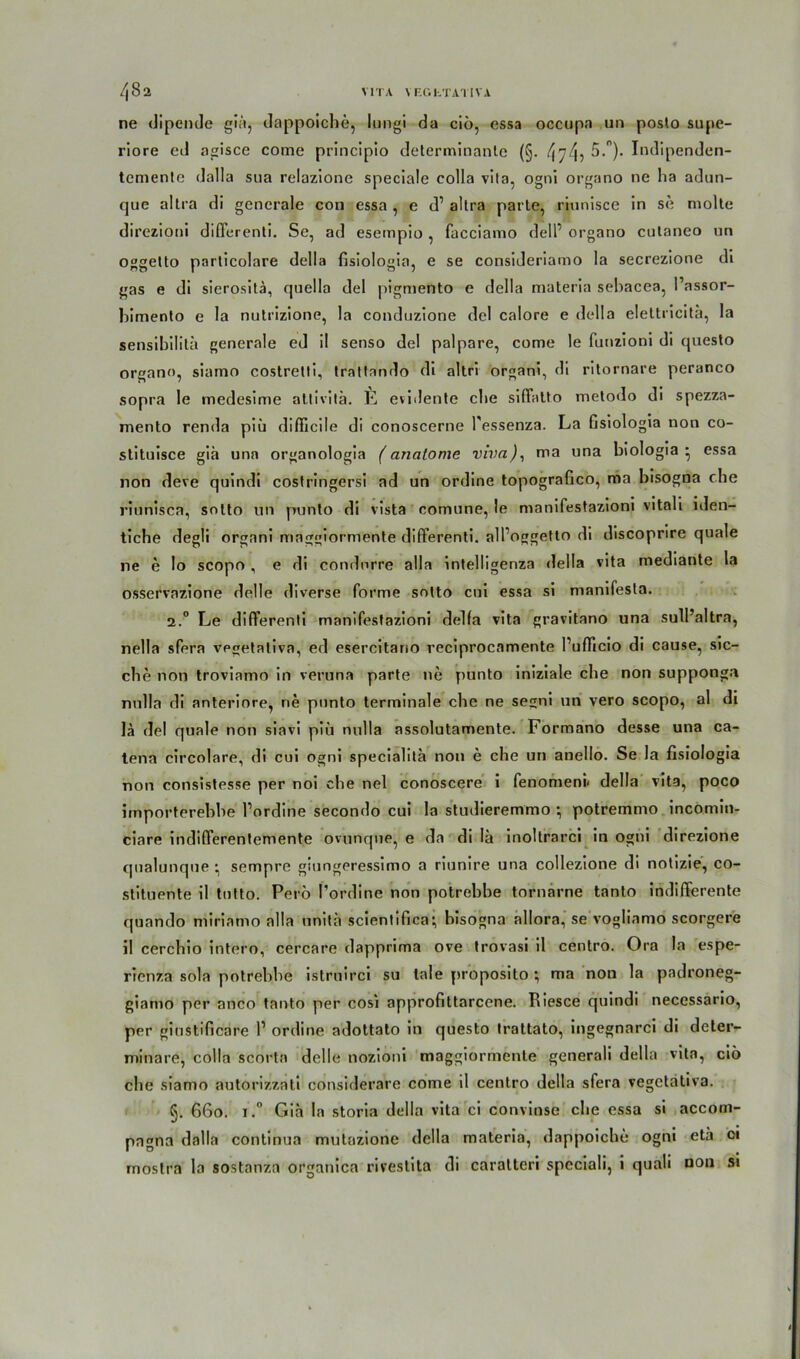 ne dipende giä, dappoiche, lungi da ciö, essa occupa un poslo supe- riore cd agisce come principio determinanle (§. 474? 5.). Indipenden- temenle dalla sua relazione speciale colla vita, ogni organo ne ha adun- que altra di generale con essa , e d1 altra parte, riunisce in se molte direzioni differenti. Se, ad esempio, facciamo dell’ organo culaneo un oggeüo particolare della fisiologia, e se consideriamo la secrezione di gas e di sierositä, quella del pigmento e della materia sehacea, l’assor- bimento e la nutrizione, la conduzione del calore e della elettricitä, la sensibilitä generale ed il senso del palpare, come le funzioni di questo organo, siamo costrelti, trattando di altri organi, di ritornare peranco sopra le medesime atlivitä. E evidente che siffatto metodo di spezza- niento renda piü difficile di conoscerne l'essenza. La Gsiologia non co- stituisce giä una organologia (anatome vivo.), ma una biologia • essa non deve quindi costringersi ad un ordine topografico, ma bisogna che riunisca, solto un punto di vista comune, le manifestazioni vitali iden- tiche degli organi maggiormente differenti. alloggetto di discoprire quäle ne e lo scopo , e di condorre alla intelligenza della vita mediante la osservazione delle diverse forme sotto cui essa si manifesta. 2.0 Le differenti manifestazioni delfa vita gravitano una sull’altra, nella sfera vegetativa, ed esercitano reciprocnmente rufficio di cause, sie- che non troviamo in veruna parte ne punto iniziale che non supponga nnlla di anteriore, ne punto terminale che ne segni un vero scopo, al di lä del quäle non siavi piu nnlla assolutamente. Formano desse una ca- tena circolare, di cui ogni specialitä non e che un anello. Se la fisiologia non consistesse per noi che nel conoscere i fenomeni« della vita, poco importerebbe l’ordine secondo cui la studieremmo ; potremmo incomin- ciare indifferentemente ovunque, e da di !ä inoltrarci in ogni direzione qualunque • sempre giungeressimo a riunire una collezione di notizie, co- stituente il tutto. Perö l’ordine non potrebbe tornarne tanto indifferente quando miriamo alla unitä scientifica-, bisogna allora, se vogliamo scorgere il cerchio intern, cercare dapprima ove trovasi il centro. Ora la espe- rienza sola potrebbe istruirci su lale proposito ; ma non la padroneg- giamo per anco tanto per cosi approfittarcene. Riesce quindi necessario, per giustificare l1 ordine adottato in questo trattato, ingegnarci di deter- minare, colla scorta delle nozioni maggiormente generali della vita, ciö che siamo autorizzati considerare come il centro della sfera vegetativa. §. 660. 1.° Giä la storia della vita ci convinse che essa si accom- pagna dalla continua mutazione della materia, dappoiche ogni etä ci mostra la sostanza organica rivestita di caratteri speciali, i quali non si