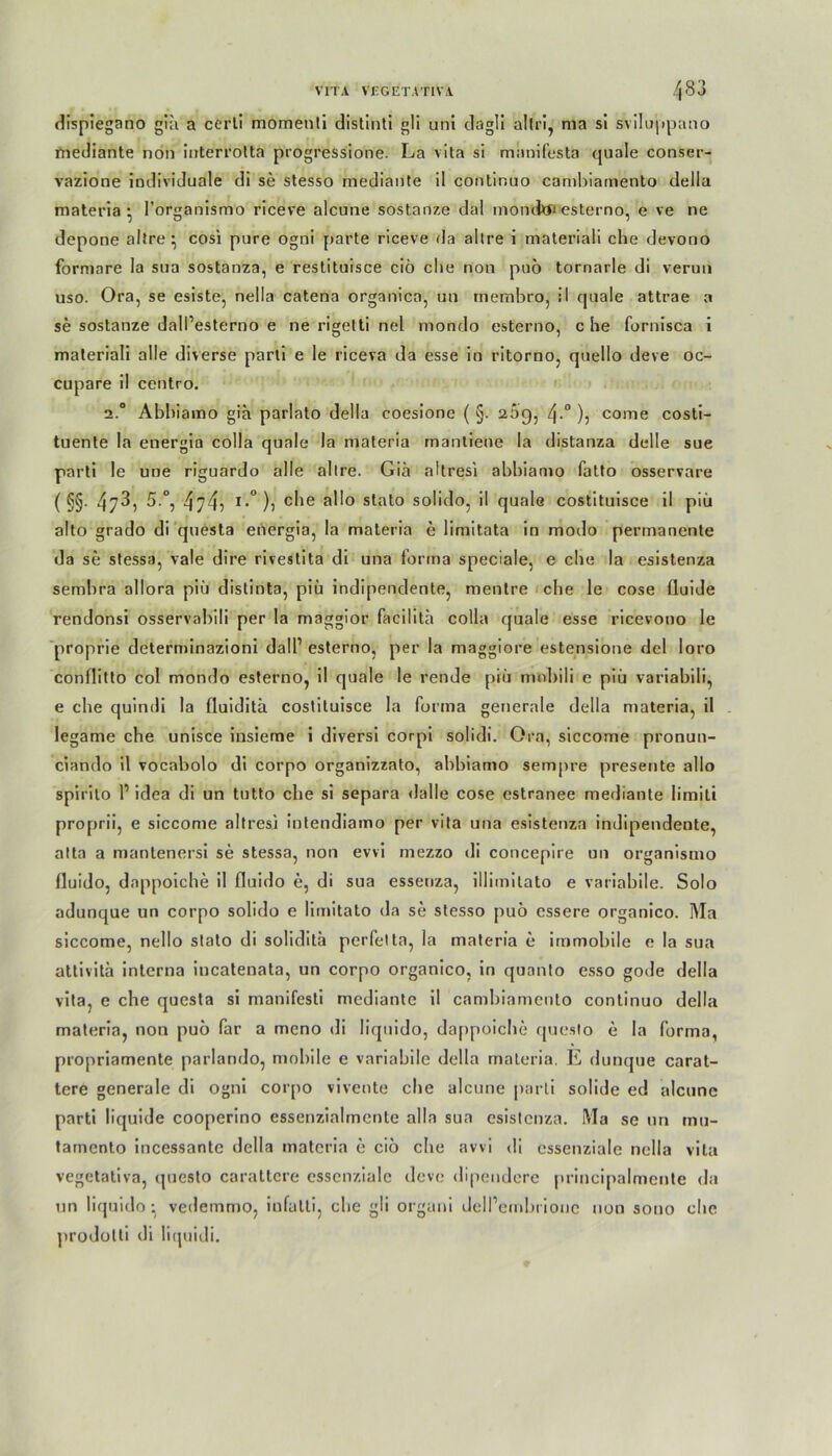 dispiegano gia a cerli momenti distinti gli uni dagli altri, ma si sviluppano mediante non iuterrolta progressione. La vita si mnnifesta quäle conser- vazione individuale di se stesso mediante il continuo camhiamento della materia • l’organismo riceve alcune sostanze dal moncfoi esterno, e ve ne depone altre ^ cosi pure ogni [»arte riceve da altre i materiali che devono formare la sua sostanza, e restituisce ciö che non puö tornarle di verun uso. Ora, se esiste, nella catena organica, un membro, il quäle attrae a se sostanze dalPesterno e ne rigetti nel mondo esterno, che fornisca i materiali alle diverse parti e le riceva da esse in ritorno, quello deve oc- cupare il centro. 2.° Abhiamo gia parlato della coesione ( §. 2,5g, 4.0 ), come costi- tuente la energia colla quäle la materia mantieoe la distanza delle sue parti le une riguardo alle allre. Gia altresi abbiamo fatto osservare ( §§• 43, 5.°, 474, i.°), che allo stato solido, il quäle costituisce il piü alto grado di questa energia, la materia e limitata in modo permanente da se stessa, vale dire rivestita di una forma speciale, e che la esistenza sembra allora piü distinta, piü indipendente, mentre che le cose fluide rendonsi osservabili per la maggior facilith colla quäle esse ricevono le proprie determinazioni dalP esterno, per la maggiore estensione del loro conflitto col mondo esterno, il quäle le rende piü mnbili e piü variabili, e che quindi la fluiditä costituisce la forma generale della materia, il legame che unisce insieme i diversi corpi solidi. Ora, siccome pronun- ciando il vocabolo di corpo organizzato, abbiamo sempre presente allo spirito P idea di un tutto che si separa dalle cose estranee mediante limili proprii, e siccome altresi intendiamo per vita una esistenza indipendente, atta a mantenersi se stessa, non evvi mezzo di concepire un organismo fluido, dappoiche il fluido e, di sua esseriza, illimilato e variabile. Solo adunque un corpo solido e limitato da se stesso puo essere organico. Ma siccome, nello stato di soliditü perfei ta, la materia e immobile e la sua attivitä interna iucatenata, un corpo organico, in quanto esso gode della vita, e che questa si manifesti mediante il camhiamento continuo della materia, non puo far a mono di liquido, dappoiche questo e la forma, propriamente parlando, mobile e variabile della materia. E dunque carat- tcre generale di ogni corpo vivente che alcune parti solide ed alcune parti liquide cooperino essenzialmente alla sua esistenza. Ma se un mu- tarnento incessante della materia e cio che avvi di cssenziale nella vita vegetativa, questo carattcre cssenziale deve dipendere principalmente da un liquido: vedemmo, iufatti, che gli orguni delPembriouc non sono che [irodotti di liquidi.