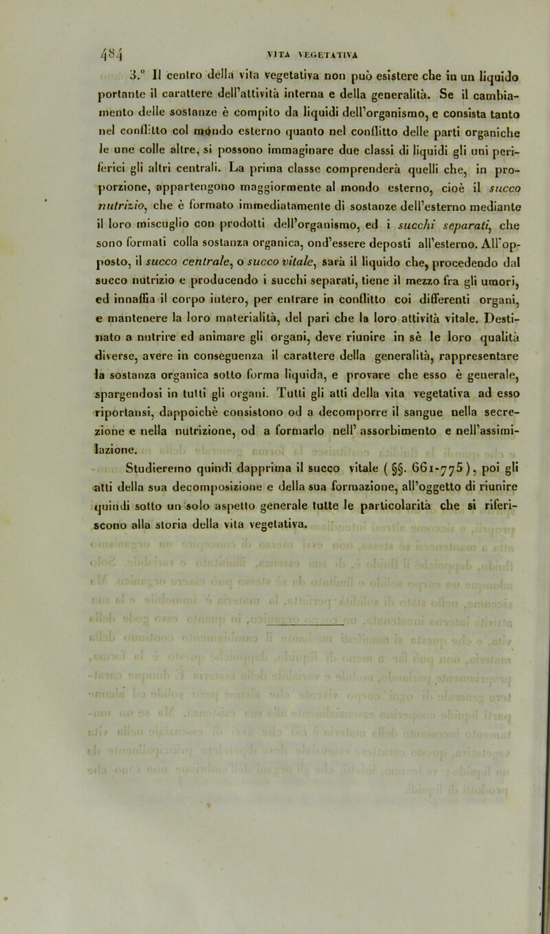 3.° II centro dclla vita vegetativa non puö esislere che in un liquido portante il carattere dell’attivitä interna e della generalitä. Se il cambia- inento delle soslanze e eompito da liquidi dell’organismo, e consista tanto nel conflitto col mondo esterno quanto nel conflitto delle parti organiche le une colle altre, si possono immaginare due classi di liquidi gli uni peri- ferici gli altri centrali. La priina classe comprenderä quelli che, in pro- porzione, appartengono maggiormente al mondo esterno, cioe il succo nutrizio, che e formato immediatamente di soslanze dell’esterno mediante il loro miscuglio con prodotti dell’organismo, ed i succhi separat/, che sono formati colla sostanza organica, ond’essere deposti all’esterno. AU'op- posto, il succo centrale, o succo vitale, sarä il liquido che, procedendo dal succo nutrizio e producendo i succhi separati, tiene il mezzo fra gli uraori, ed innaflia il corpo intero, per enlrare in conflitto coi differenti organi, e mantenere la loro materialitä, del pari che la loro attivitä vitale. Desti- nato a nutrire ed animare gli organi, deve riunire in se Ie loro qualitä diverse, avere in conseguenza il carattere della generalitä, rappresentare la sostanza organica sotto forma liquida, e provare che esso e geuerale, spargendosi in tutti gli organi. Tutti gli atti della vita vegetativa ad esso riporlansi, dappoiche consistono od a decomporre il sangue nella secre- zione e nella nutrizione, od a formarlo nell’ assorbimento e nell’assimi- lazione. Studieremo quindi dapprima il succo vitale ( §§. 661-775), poi gli atti della sua decomposizione e della sua formazione, all’oggetto di riunire quindi sotto un solo aspetto generale tutte le particolaritä che si riferi- scono alla storia della vita vegetativa.