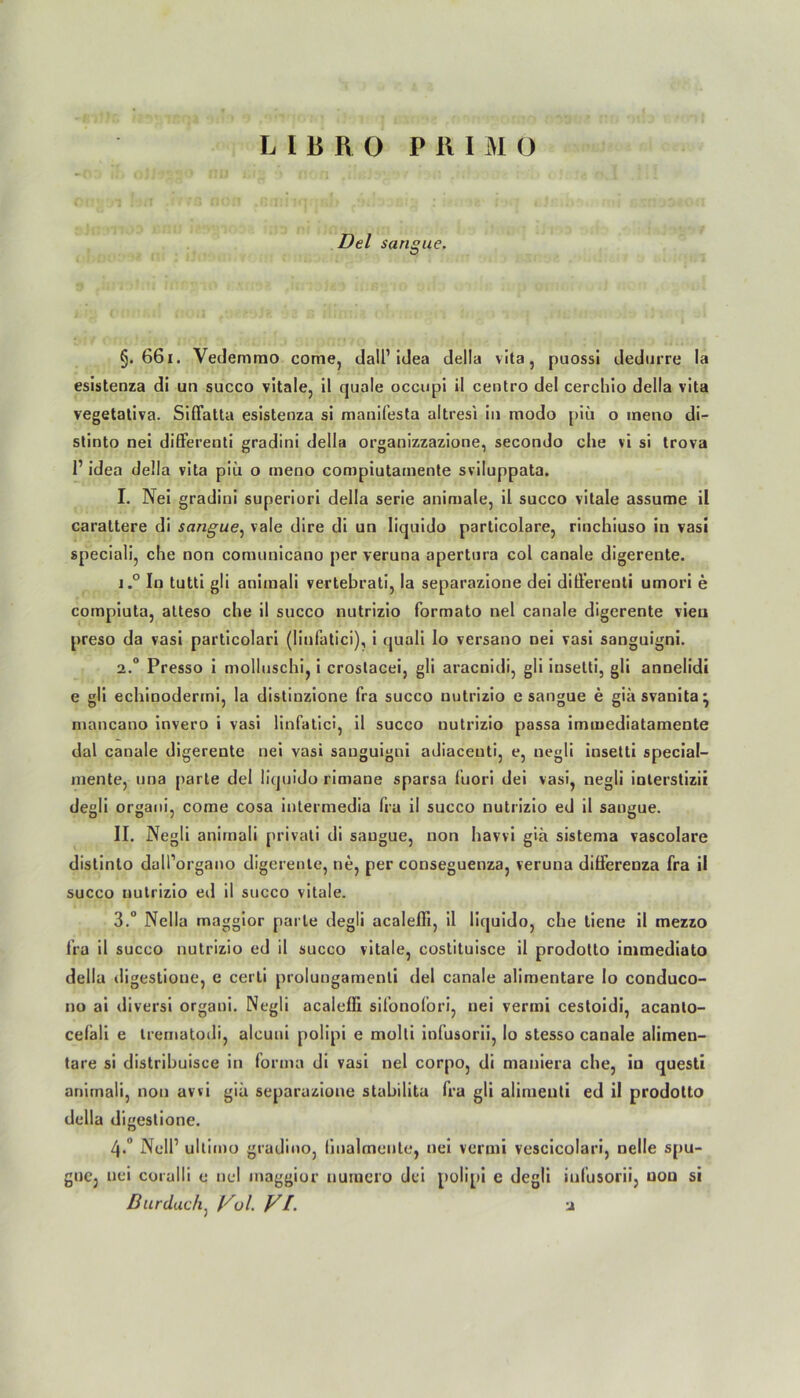 LIBRO P R I M O Del sangue. §. 661. Vedemmo come, dall1 idea della vita, puossi dedurre la esistenza di un succo vitale, il quäle occupi il centro del cerchio della vita vegetativa. Siffatta esistenza si manifesta altresi in modo piü o meno di- stinto nei differenti gradini della organizzazione, secondo che vi si trova 1’ idea della vita piü o meno compiutamente sviluppata. I. Nei gradini superiori della serie animale, il succo vitale assume il carattere di sangue, vale dire di un liquido particolare, rinchiuso in vasi speciali, che non comunicano per veruna apertura col canale digerente. 1. ° In tutti gli animali vertebrati, la separazione dei differenti umori e coinpiuta, atteso che il succo nutrizio formato nei canale digerente vieu preso da vasi particolari (linfatici), i quali lo versano nei vasi sanguigni. 2. ° Presso i molluschi, i crostacei, gli aracnidi, gli insetti, gli annelidi e gli echinodermi, la distinzione fra succo nutrizio e sangue e giäsvanita^ numcano invero i vasi linfatici, il succo nutrizio passa immediatamente dal canale digerente nei vasi sauguigni adiacenti, e, negli insetti special- mente, una parte del liquido rimane sparsa lüori dei vasi, negli inlerstizii degli organi, come cosa intermedia fra il succo nutrizio ed il sangue. II. Negli animali privati di sangue, non havvi giü sistema vascolare distinto duU’organo digerente, ne, per conseguenza, veruna dilferenza fra il succo nutrizio eil il succo vitale. 3. ° Nella maggior parle degli acalefli, il liquido, che tiene il mezzo fra il succo nutrizio ed il succo vitale, costituisce il prodotto inimediato della digestione, e cerli prolungamenli del canale alimentäre lo conduco- no ai diversi organi. Negli acalefli sifonolori, nei vermi cestoidi, acanlo- cefali e trematodi, alcuui polipi e molti infusorii, Io stesso canale alimen- täre si distribuisce in forma di vasi nei corpo, di maniera che, iu questi animali, non awi giü separazione stabilita fra gli alimenti ed il prodotto della digestione. 4. ’ Nell1 ultimo gradino, (iualmente., nei vermi vescicolari, nelle spu- gue, nei coralli e nei maggior uumero dei polipi e degli infusorii, non si Durdach, l^ol. VL u