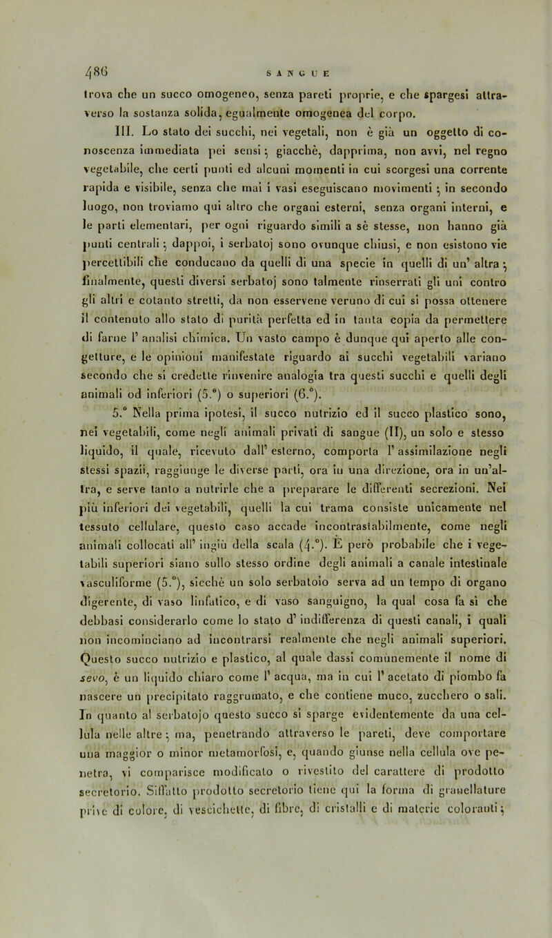 trova che un succo ornogeneo, senza pareti proprie, e che spargesi altra- verso la soslanza soüda, egualmente omogenea dei corpo. III. Lo stalo dei succhi, nei vegetali, non e giä un oggetto di co- noscenza immediata pei sensi ^ giacche, dapprima, non avvi, nel regno vegetabile, che cerli puoti ed ulcuni moinenti in cui scorgesi una corrente rapida e visibile, senza che rnai i vasi eseguiscano movimenti • in secondo luogo, non troviamo qui altro che organi esterni, senza organi interui, e le parti elementari, per ogni riguardo sitnili a se stesse, non hanno giä puuti centrali } dappoi, i serbatoj sono ovunque chiusi, e non esistono vie percetlibili die conducano da quelli di una specie in quelü di un’ altra •, linalmente, quesli diversi serbatoj sono talmente rinserrati gli uni contro gli altri e colanto stretti, da non esservene veruno di cui si possa oltenere il conlenulo allo slato di puritä perfetta ed in tanta copia da permettere di farne 1’ analisi chimica. Un vasto campo e dunque qui aperto alle con- gelture, e le opinioni manifestate riguardo ai succhi vegetabiü variano secondo che si credette rinvenire analogia tra questi succhi e quelli degli animali od inferior! (5.e) o superiori (6.°). 5.° Nella prima ipotesi, il succo nutrizio ed il succo plastico sono, nei vegetabiü, come negli animali privali di sangue (II), un solo e stesso liquido, il quäle, ricevulo dall’ eslerno, comporla 1’ assimilazione negli stessi spazii, raggiunge le diverse parti, ora in una direzione, ora in uu’al- tra, e serve tanto a nulrirle che a preparare le differenti secrezioni. Nei piü inferiori dei vegetabiü, quelli la cui trama consisle unicamente nel tessulo cellulare, questo caso accade incontrasiabilmente, come negli animali collocati all1 ingiü della scala (/j.0). E perö probabile che i vege- tabili superiori siano sullo stesso ordine degü animali a canale intestinale vascuüforme (5.°), sieche un solo serbatoio serva ad un tempo di organo digerente, di vaso linfatico, e di vaso sanguigno, la quäl cosa fa si che debbasi considerarlo come lo stato d1 indißferenza di questi canali, i quali non incominciano ad incontrarsi realmente che negli animali superiori, Questo succo nutrizio e plastico, al quäle dass! comunemente il nome di sevo, 6 un ücjuido chiaro come P acqua, ma in cui P acelato di piombo fa nascere un precipitato raggrumato, e che contiene muco, zucchero o sali. In quanto al serbatojo questo succo si sparge evidentemente da una cel- lula nelle altre \ ma, penetrando attraverso le pareti, deve comportare una rnaggior o minor metamorfosi, e, quando giunse nella cellula ove pe- netra, vi comparisce modificalo o iiveslito dei caraltere di prodotto secretorio. Sillatlo prodotto secretorio tiene qui la forma di gräuellature pr’nc di colorc. di vescicheltc, di fibrc, di cristalli e di matcrie colorauli^