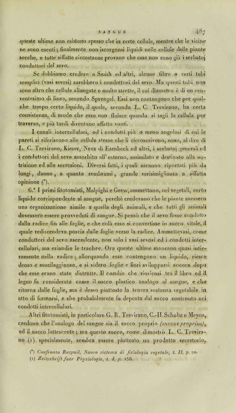 SiKGllE 48.; qtiesle ultime non esistono spesso che in certe cellule, mentre che le vicine ne sono esenli \ Gnalrnente non iscorgonsi liquidi nelle cellule delle piante secche, e tulte siflalle circostanze provano che esse non sono gia i serhatoj condultori del sevo. Se dobhiamo credere a Smith ed altri, alcune Ghre o cerli tubi semplici (vasi sevosi) sarebbero i conduttori del sevo. Ma quesli tubi non sono altro che cellule allungate e molto streite, il cui diametro e di u» cen- ventesimo di linea, secondo Sprengel. Essi non contengono che per qual- che lenipo certo liquido, il quäle, secondo L. C. Trevirano, ha certa consistenza, di modo che esso non fluisce quando si lagli la cellula per traverso, e piü tardi diventano aflatto vuoti. I canali intercellulari, od i condotli piü o meno angolosi di cui Ie pareti si riferiscono alle cellule stesse che li circoscrivono, sono, al dire dt L. C. Trevirano, Kieser, Nees di Esenbeclv ed altri, i serbatoj generali ed i conduttori del sevo assorbito all’ esterno, assimilato e destinato alla iui- trizione ed alle secrezioni. Diversi fatti, i quali saranno riportati piü da lungi, danno, a quanlo sembrami , grande verisimiglianza a siffatt.i opinione (*). 6.® I primi Glotomisti, Malpighi e Grew, ammettono, nei vegetali, certo liquido corrispondente al sangue, perche credevano che le piante avessero una organizzazione simile a quella degli animali, e che tulti gli animali dovessero essere provveduti di sangue. Si pensö che il sevo fosse condotto dalla radice Gn alle foglie, e che cola esso si convertisse in succo vitale, il quäle rediscendeva poscia dalle foglie verso la radice. Ammellevasi, come condultori del sevo ascendente, non solo i vasi sevosi ed i condotli inter- cellulari, ma eziandio le trachee. Ora quesle ultime manenno quasi intie- ramente nella radice ^ aliorquando esse contengono un liquido, riesce denso e mucilagginoso, e si videro foglie e Gori svilupparsi ancora dopo che esse erano state distrutte. 11 cambio che rinviensi tra il libro ed il legno fu consideralo come il succo plastico analogo al sangue, e che ritorna dalle foglie, ma e desso piuttosto la tenera sostanza vegetabile in atlo di formarsi, e che probabilmente fu deposta dal succo conlenulo nei condotli intercellulari. Altri fitolomisli, in particolare G. R. Tre'irano, C.-II. Schultz e Meyen, credono che l'analogo del sangue sia il succo proprio (succus proprius), od il succo laltesccnte ^ ma qucsto succo, come dimostib L. C. Trevira- no (i) specialmente, sembra essere piuttosto un prodotLo secretorio, (*) Confronta Raspail, Nnovo sistema di Jisiologia vegetale, t. //, p. 2o.