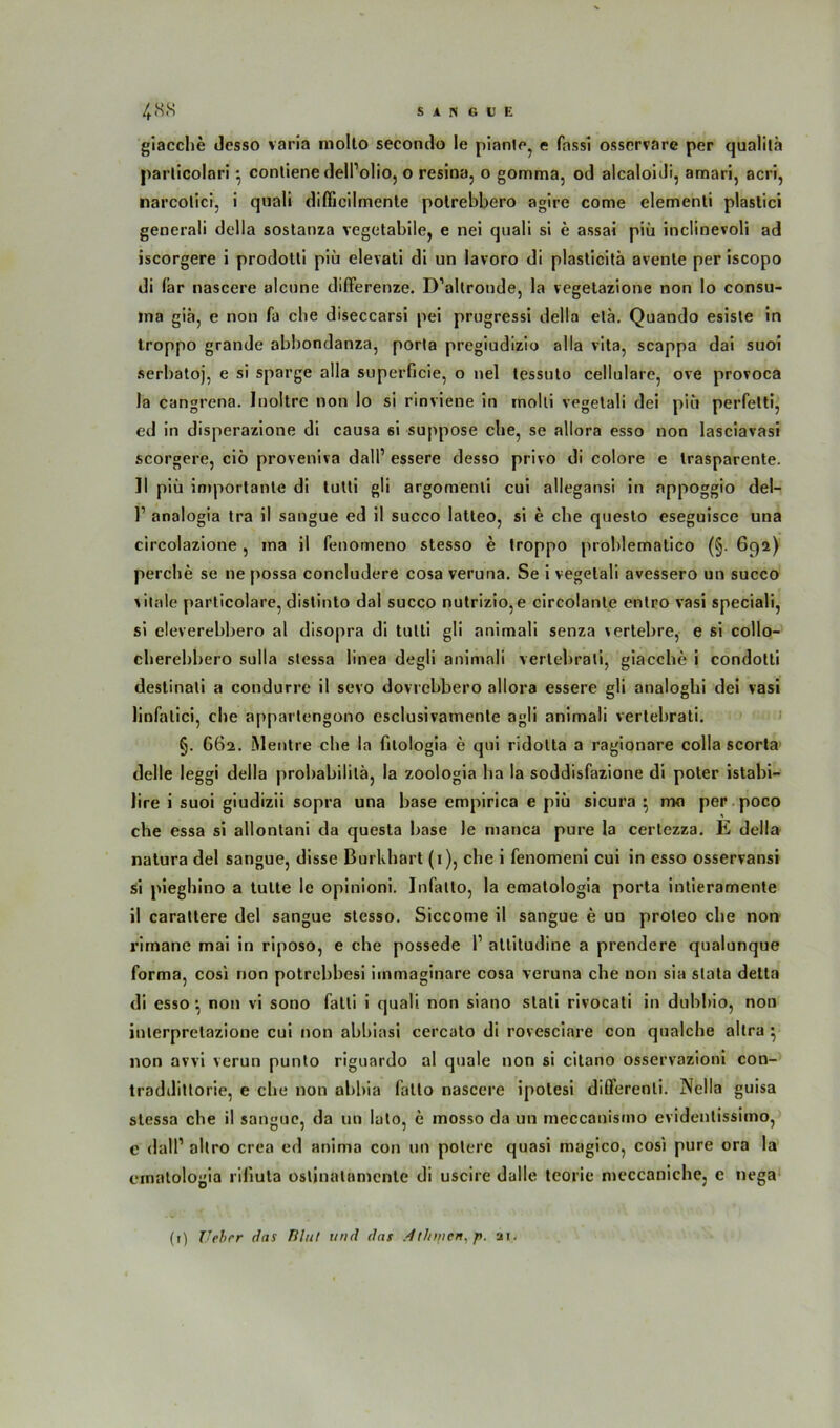 giacche desso varia rnollo secontlo le piante, e fassi ossorvare per qualitä parlicolnri } conliene dell’olio, o resina, o gomma, od alcaloiJi, amari, acri, narcolici, i quali diflicilmenle polrebbero agire come elementi plastici generali della sostanza vegetabile, e nei quali si e assai piii inclinevoli ad iscorgere i prodoüi piii elevati di un lavoro di plasticitä avente per iscopo di lar nascere alcune difterenze. D’allronde, la vegetazione non lo consu- ina giä, e non fa cbe diseccarsi pei prugressi della ela. Quando esiste in troppo grande abbondanza, porta pregiudizio alla vita, scappa dai suoi serbatoj, e si sparge alla superficie, o nel tessuto cellulare, ove provoca la cangrena. Inoltrc non lo si rinviene in rnolli vegetali dei piü perfetti, ed in disperazione di causa 6i suppose cbe, se allora esso non lasciavasi scorgere, ciö proveniva dalP essere desso privo di colore e trasparente. ]l piii importante di tutti gli argomenli cui allegansi in appoggio del- 1’ analogia tra il sangue ed il succo latteo, si e cbe questo eseguisce una circolazione, ina il fenomeno stesso e troppo problematico (§. 692) percbe se ne possa concludere cosa veruna. Se i vegetali avessero un succo vitale particolare, distinto dal succo nutrizio,e circolante entro vasi speciali, si eleverebbero al disopra di tutti gli animali senza vertebre, e si collo- cberebbero sulla stessa linea degli animali vertebrati, giacche i condotti deslinali a condurre il sevo dovrebbero allora essere gli analogbi dei vasi linfalici, cbe appartengono esclusivamente agli animali vertebrati. §. 662. Mentre cbe la filologia e qui ridolta a ragionare colla scorta delle leggi della probabililä, la zoologia ha la soddisfazione di poter istabi- lire i suoi giudizii sopra una base empirica e piü sicura } nw per poco cbe essa si allontani da quesla base le manca pure la certezza. E della natura dei sangue, disse Burkbart (1), che i fenomeni cui in esso osservansi si pieghino a tulte le opinioni. Infatto, la ematologia porta intieramente il carattere dei sangue stesso. Siccome il sangue e un proleo cbe non rirnane mai in riposo, e cbe possede P altitudine a prendere qualunque forma, cosi non potrebbesi iinmaginare cosa veruna che non sia slata detta di esso *, non vi sono fatti i quali non siano slati rivocati in dubbio, non inlerprelazione cui non abbiasi cercato di rovesciare con qualche altra • non avvi verun punto riguardo al quäle non si citano osservazioni con- traddittorie, e cbe non abbia fatto nascere ipolesi diflerenti. Nella guisa stessa cbe il sangue, da un lato, e mosso da un meccanismo evidenlissimo, c dalP altro crea ed anima con un polere quasi magico, cosi pure ora la ematologia riliuta ostinatomente di uscire dalle teorie meccaniche, e nega (1) Uebrr das Blut und das .dthmen. p. ai.