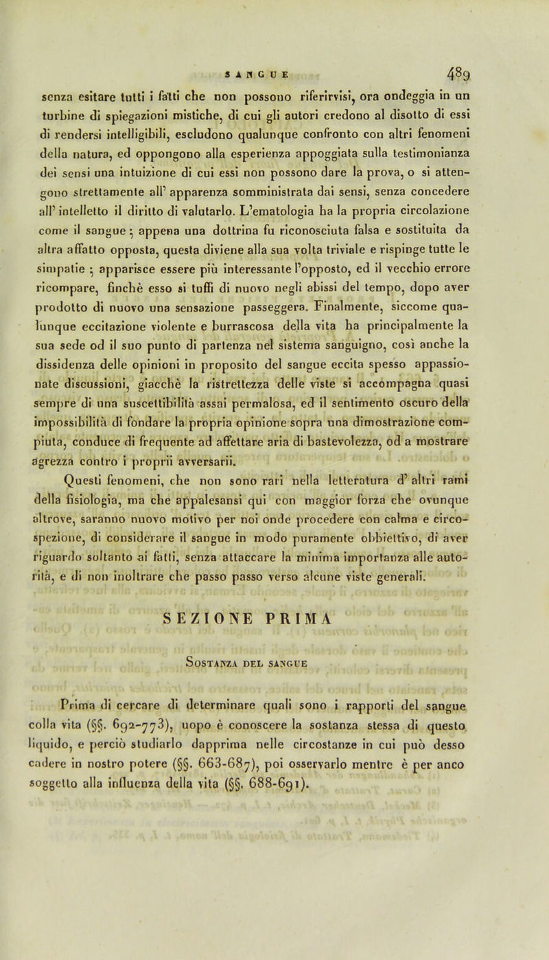 scnza esitare tulti i fa'tli che non possono riferirvisi, ora ondeggia in un turbine di spiegazioni roistiche, di cui gli autori credono al disolto di essi di rendersi intelligibili, escludono qualunque confronto con altri fenomeni della natura, ed oppongono alla esperienza appoggiata sulla testimonianza dei sensi una intuizione di cui essi non possono dare la prova, o si atten- gono strettamente all’ appareDza somministrata dai sensi, senza concedere all’intellelto il diritto di valutarlo. L’ematologia ha Ia propria circolazione come il sangue ^ appena una dottrina fu riconosciuta falsa e sostituita da altra affatto opposta, questa diviene alla sua volta triviale e rispinge tutte le simpatie • apparisce essere piü interessante l’opposto, ed il vecchio errore ricompare, finche esso si tuffi di nuovo negli abissi del tempo, dopo aver prodotto di nuovo una sensazione passeggera. Finalmente, siccome qua- lunque eccitazione violente e burrascosa della vita ha principalmente Ia sua sede od il suo punto di partenza nel sistema sanguigno, cosi anche la dissidenza delle opinioni in proposito del sangue eccita spesso appassio- nate discussioni, giacche Ia ristrettezza delle viste si accompagna quasi sempre di una suscettibililä assai permalosa, ed il sentimento oscuro della impossibilita di fondare Ia propria opinione sopra una dimostrazione com- piuta, conduce di frequente ad affettare aria di bastevolezza, od a mostrare agrezza contro i proprii avversarii. Questi fenomeni, che non sono rari nella Ietteratura d’ altri rami della fisiologia, ma che appalesansi qui con maggior forza che ovunque altrove, saranno nuovo motivo per noi onde procedere con calma e circo- spezione, di considerare il sangue in modo puramente obbiettivo, di aver riguardo soltanto ai falti, senza attaccare la minima importanza alle auto- rilä, e di non inollrare che passo passo verso alcune viste generali. SEZIONE PRIMA SoSTANZA DEL SANGUE Prima di cercare di determinare quali sono i rapporti del sangue colla vita (§§. 692-778), uopo e conoscere la soslanza stessa di questo liquido, e perciö studiarlo dapprima nelle circostanze in cui puö desso cadere in nostro potere (§§. 668-687), poi osservarlo mentrc e per anco soggetlo alla influenza della vita (§§. 688-691).