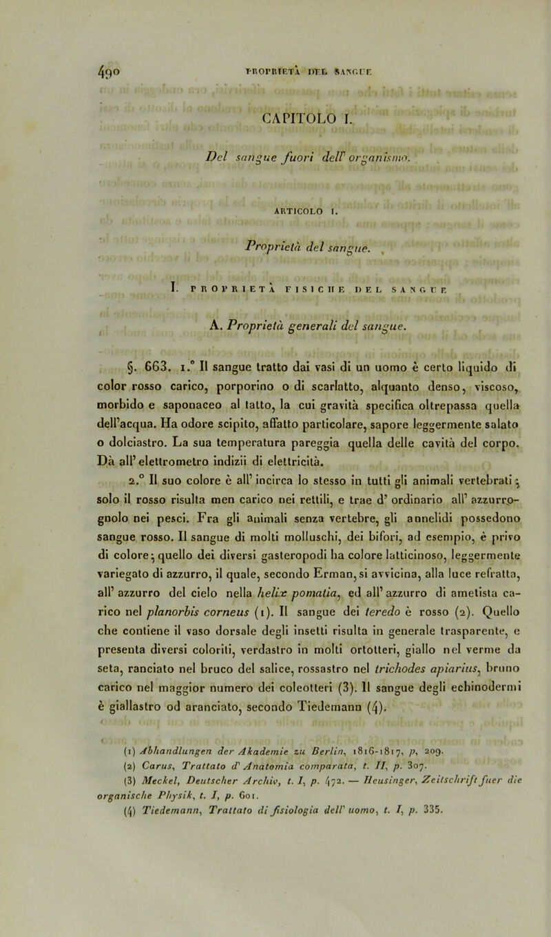 CAPITOLO I. Del sangue fuori delV organismo. ARTICOLO I. Proprieta del sangue. I. rnOPRIETA F I S I C II E DEL S A H G O E A. Proprietä generali del sangue. §. 663. i.° II sangue tratto dai vasi di un uomo e certo liquido di color rosso carico, porporino o di scarlatto, alquanto denso, viscoso, morbido e saponaceo al tatto, la cui gravita specifica oltrepassa quella dell’acqua. Ha odore scipito, affatto particolare, sapore leggermente salato o dolciastro. La sua temperatura pareggia quella delle cavitä del corpo. Da all’ elettrometro indizii di eletlricitä. a.° II suo colore e all’ incirca lo stesso in tutti gli animali vertebrati ^ solo il rosso risulta men carico nei rettili, e trae d’ ordinario all’ azzurrp- gnolo nei pesci. Fra gli animali senza vertebre, gli annelidi possedono sangue rosso. II sangue di molti molluschi, dei bifori, ad esempio, e privo di colore^ quello dei diversi gasteropodi ha colore latlicinoso, leggermente variegato di azzurro, il quäle, secondo Erman,si avvicina, alla luce refratta, all’ azzurro del cielo nella helix pomatia, ed all’ azzurro di ametista ca- rico nei planorbis corneus (i). Il sangue dei teredo e rosso (2). Quello che contiene il vaso dorsale degli insetti risulta in generale trasparente, e preseuta diversi coloriti, verdastro in molti ortotteri, giallo nei verme da seta, ranciato nei bruco del salice, rossastro nei trichodes apiarius, bruno carico nei maggior numero dei coleotteri (3). 11 sangue degli echinodermi e giallastro od aranciato, secondo Tiedemann (4). < .1 . . 1 •> r*i* . *.?•.' • • . (1) Abhandlungen der Akademie zu Berlin, 1816-1817, p, 209. (2) Carus, Trattalo d' Anatomia comparata, t. II, p. 307. (3) Meckel, Deutscher Archiv, t. I. p. l\ 72. — Heusinger, Zeitschrift fiter die organische Physik, t. I, p. G01.