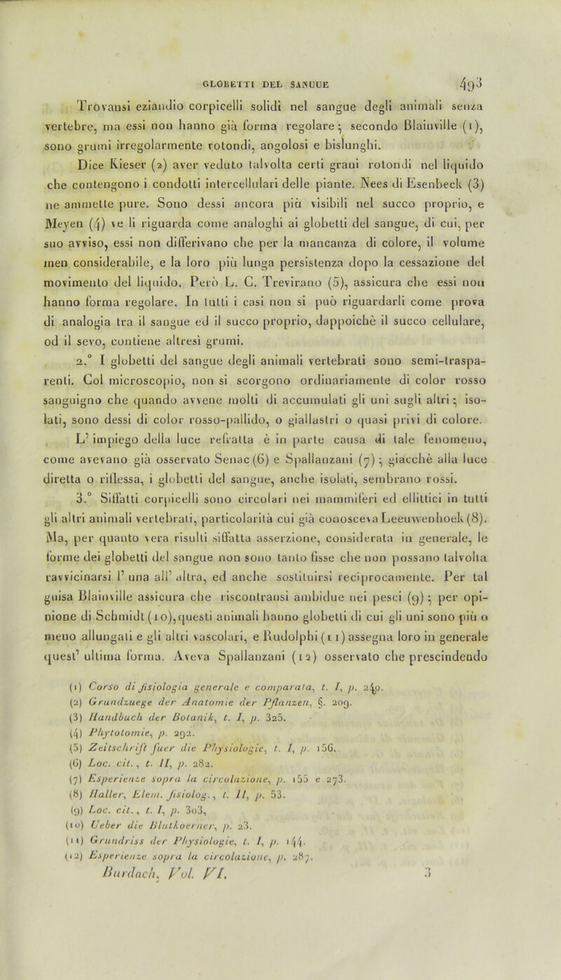 Trovausi eziandio corpicelli solidi nel sangue degli animali senza vertebre, ma essi non hanno giä forma regolare } secondo Blaiuville (i), sono grumi irregolarmente rotondi, angolosi e bislunghi. Dice Ivieser (2) aver veduto talvolta certl graui rotondi nel liquido che contengono i condotti intercellulari delle piante. Nees di Esenbeck (3) ne ammeüe pure. Sono dessi ancora piü visibili nel succo proprio, e Meyen (4) ve li riguarda come analoghi ai globetti del sangue, di cui, per suo avviso, essi non diflerivano che per la mancanza di colore, il volume meu considerabile, e Ia loro piü lunga persistenza dopo la cessazione del movimento del liquido. Perö L. 0. Trevirano (5), assicura che essi uou hanno forma regolare. In lulti i casi non si puö riguardarli come prova di analogia tra il sangue ed il succo proprio, dappoiche il succo cellulare, od il sevo, contiene altresi grumi. 2.0 I globetti del sangue degli animali vertebrati sono semi-lraspa- renli. Col microscopio, non si scorgono ordiuariamente di color rosso sanguigno che quando avvene molti di accumulati gli uni sugli altri • iso- lati, sono dessi di color rosso-pallido, o giallastri o quasi privi di colore. L’ impiego delia luce refratla e in parte causa di lale fenomeno, come avevauo giä osservalo Senac(6) e Spallauzani (7) ^ giacche alia luce direlta o rillessa, i globetti del sangue, anche isolati, sembrano rossi. 3.° Siffatti corpicelli sono circolari nei inaminiferi ed ellittici in tulli gli altri animali vertebrati, particolaritä cui giä conosceva Leeuwenboek (8). Ma, per quanto \era risulli siffatta asserzione, considerata in generale, le lorme dei globetti del sangue non sono tauto fisse che non possano talvolta ravvicinarsi 1’ una all’ altra, ed anche soslituirsi reciprocamente. Per tal guisa Blainville assicura che risconlransi ambidue nei pesci (9) ^ per opi- nione di Schmidt (1 o),questi animali hauno globetti di cui gli uni sono piü o rneuo allungali e gli altri vuscolari, e Kudolphi (11) assegna loro in generale quesl’ ultima forma. Aveva Spallauzani (iq) ossenalo che prescindeado (1) Corso di flsiologia generale e comparata, t. I, p. 2^0. (2) G rundzuege der Anatomie der Pflanzen, §. 209. (3) Handbuch der Botanik, t. I, p. 325. (4) Phytotomie, p. 292. (5) Zeitschrift fuer die Physiologie, t. I, p. i5G. (G) Loc. cit., t. II, p. 282. (7) Esperienze sopra la circolazione, p. 155 e 2^3. (8) Haller, Elem. flsiolog., t. 11, p. 53. (9) Loc. cit., t. I, p. 3o3, (iu) Ueber die Blutkoerner, p. 23. (11) Grundriss der Physiologie, t. I, p. 1 (12) Esperlenze sopra la circolazione, /;. 287. nurdach. Fol. Fl.