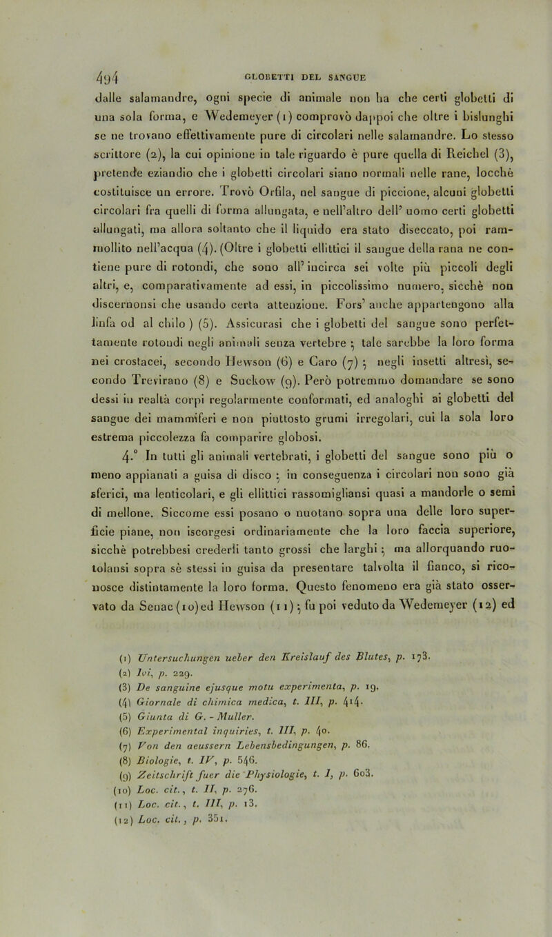 dalle salamandre, ogni specie di animale non ha che certi globetti di una sola forma, e Wedemeyer(i) comprovö dappoi die oltre i bislunghi se ne trovano elleltivamente pure di circolari nelle salamandre. Lo stesso scrittore (2), la cui opinione in tale riguardo e pure quella di Reichel (3), pretende eziandio che i globetti circolari siano norrnali nelle rane, locche costituisce un errore. Trovö Orfila, nel sangue di piccione, alcuni globetti circolari fra quelli di forma allungata, e nell’altro dell’ uomo certi globetti allungati, ma allora soltanto che il liquido era stato diseccato, poi ram- rnollito nell’acqua (4). (Oltre i globetti elüttici il saugue della rana ne con- tiene pure di rotondi, che sono all1 2 3 * 5 6 * 8 9 10 11 12 iucirca sei volte piu piccoli degli altri, e, comparativainente ad essi, in piccolissimo nurnero. sieche non discernonsi che usando certa altenzione. Fors1 auche appartengono alla Ünfa od al chilo ) (5). Assicurasi che i globetti del sangue sono perfet- tamente rotondi negli animali senza vertebre • tale sarebbe Ia loro forma nei crostacei, secondo Hewson (6) e Caro (7) \ negli insetli altresi, se^ condo Trevirano (8) e Suckow (9). Perö potremmo domandare se sono dessi iu realtä corpi regolarmente couformati, ed analoghi ai globetti del sangue dei rnamrmferi e non piuttosto grumi irregolari, cui la sola loro estrema piccolezza fa comparire globosi. 4-° In tutti gli animali vertebrati, i globetti del sangue sono piti o meno appianati a guisa di disco } in conseguenza i circolari non sono giä sferici, ma lenticolari, e gli ellittici rassomigliansi quasi a mandorle o semi di mellone. Siccome essi posano o nuotano sopra una delle loro super- ficie piane, non iscorgesi ordinariamente che la loro faccia superiore, sieche potrebbesi crederli tanto grossi che larghi ^ ma allorquando ruo- tolansi sopra se stessi in guisa da presentare talvolta il fiauco, si rico- nosce dislintamente la loro forma. Questo fenomeuo era giä stato osser- vato da Senac(io)ed Hewson (11)', fupoi veduto da Wedemeyer (12) ed (1) Untersuchungen ueher den Kreislauf des Blutes, p. ij3. (2) lei, p. 229. (3) De sanguine ejusque motu experimenta, p. 19. (41 Giornale di cliimica medica, t. III, p. 414 * (5) Giunta di G. - Müller. (6) Experimental inquiries, t. 111, p. l\o. (q) Von den aeussern Lebensbedingungen, p. 86. (8) Biologie, t. IV, p. 546. (9) Zeitschrift fucr die Physiologie, t. 1, p. Go3. (10) Loc. eil., t. II, p. 27G. (11) Loc. cit.., t. III, p. i3. (12) Loc. cit., p, 35i,