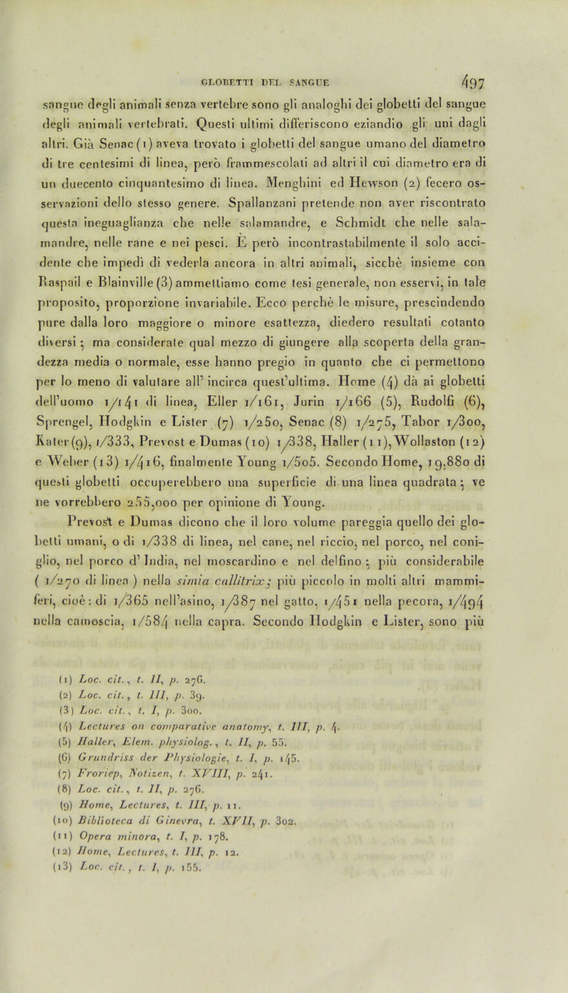 sangue degli animali senza vertebre sono gli analoghi dei globelti del sangue degli animali vertebrati. Questi ultimi differiscono eziandio gli uni dagli altri. Gib Senac (i) aveva trovato i globelti del sangue umano del diametro di Ire centesimi di linea, perö frammescolati ad altri il cui diametro era di un duecento cinquantesimo di linea. Mengbini ed Hewson (2) fecero os- servazioni dello stesso genere. Spallanzani pretende non aver riscontrato questn ineguaglianza ebe nelle salamandre, e Schmidt che nelle sala- mandre, nelle rane e nei pesci. E perö incontrastabilmente il solo acci- dente che impedi di vederla ancora in altri animali, sieche insieme con Raspail e ßlainville (3) ammetliamo come tesi generale, non esservi, in tale proposito, proporzione invariabile. Ecco percbe le misure, prescindendo pure dalla loro maggiore o minore esattezza, diedero resultali cotanto di\ersi * ma considerate quäl mezzo di giungere alla scoperta della gran- dezza media o normale, esse hanno pregio in quanto che ci permettono per lo meno di valutare all1 2 3 * 5 * 7 8 9 10 11 12 13 incirca quest’ultima. Home (4) da ai globelti dell’uomo i/t 4 1 linea, Eller 1/161, Jurin 1/166 (5), Rudolf! (6), Sprengel, Hodgkin e Lister (7) i/25o, Senac (8) i/2j5, Tabor i/3oo, Rater(9), i/333, Prevost e Dumas (10) 1 y338, Haller (11), Woliaston (1 2) e Weber (1 3) 1/4*6, finalmente Young i/5o5. Secondo Home, 19.880 di questi globetti occuperebbero una superficie di una linea quadrata } \e ne vorrebbero 200,000 per opinione di Toung. Prevost e Dumas dicono ehe il loro volume pareggia quello dei glo- betti umani, o di i/338 di linea, nel cane, nel riccio, nel porco, nel coni- glio, nel porco d1 India, nel moscardino e nel delfino : piu considerabile ( 1/270 di linea ) nella sirnia cullitricc; piii piccolo in molti altri mammi- fer i, cioe:di i/365 nell’asino, i/38y nel gatto, nella pecora, i/494 nella cainoscia, i/584 nella capra. Secondo Hodgkin e Lister, sono piii (1) Loc. dt., t. 11, p. 27G. (2) Loc. cit., t. 111, p. 39. (3) Loc. cit., t. 1, p. 3oo. (/|) Lectures on comparativc anatomy, t. 111, p. !\. (5) Haller, Eiern, physiolog., t. II, p. 55. (G) Grundriss der Physiologie, t. I, p. il\5. (7) Froriep, Notizen, t. XVIII, p. 241. (8) Loc. cit., t. 11, p. 276. (9) Home, Lectures, t. III, p. 11. (10) Biblioteca di Ginevra, t. XVII, p. 3oa. (11) Opera minora, t. 1, p. 178. (12) Home, Lectures, t. 111, p. 12. (13) Loc. cit., t. 1, p. 155.