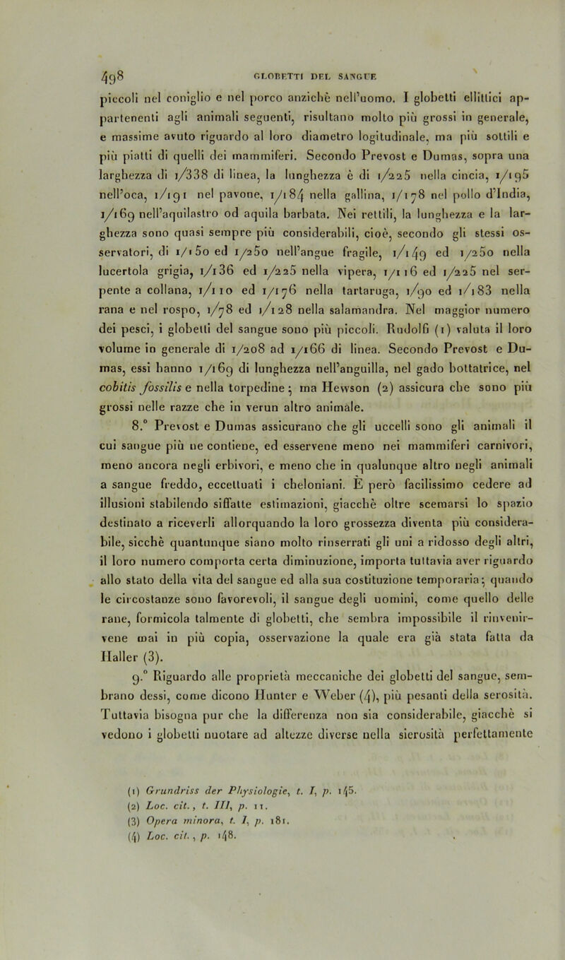 piccoli nel coniglio e nel porco anzichfc ncll’uomo. I globetti ellitlici ap- partenenti agli animali seguenti, risultano molto piü grossi in generale, e massime avuto riguardo al loro diametro logitudinale, ma piü soltili e piü pialli di quelli dei mammiferi. Secondo Prevost e Dumas, sopra una largbezza di i/338 di linea, la lunghezza c di 1/225 nella cincia, i/iq5 nell’oca, 1 /i9 1 nel pavone. 1/184 ne11a gallina, 1/178 nel pollo d India, 1/169 nell’aquilastro od aquila barbata. Nei rettili, la lungbezza e la lar- gbezza sono quasi sempre piü considerabili, cioe, secondo gli stessi os- servatori, di i/i5oed 1/250 nell’angue fragile, 1/149 ed i/25o nella lucertola grigia, 1/136 ed 1/225 nella vipera, 1/116 ed 1/225 nel ser- pente a collana, 1/110 ed 1/176 nella tartaruga, 1/90 ed 1 /183 nella rana e nel rospo, 1/78 ed 1/128 nella salamandra. Nel maggior numero dei pesci, i globelli del sangue sono piü piccoli. Rudolfj (1) Valuta il loro volume in generale di 1/208 ad 1/166 di linea. Secondo Prevost e Du- mas, essi banno 1/169 di lungbezza nell’anguilla, nel gado bottatrice, nel cobitis fossilis e nella torpedine • ma Hevvson (2) assicura cbe sono piü grossi nelle razze che in verun altro animale. 8.° Prevost e Dumas assicurano che gli uccelli sono gli animali il cui sangue piü ue contieue, ed esservene meno nei mammiferi carnivori, meno ancora negli erbivori, e meno che in qualunque altro negli animali a sangue freddo, eccetluali i cbeloniani. E pero facilissimo cedere ad illusioni stabilendo siflatte eslimazioni, giacche oltre scemarsi lo spazio destinato a riceverli allorquando la loro grossezza diventa piü considera- bile, sieche quantunque siano molto rinserrati gli uni a ridosso degli altri, il loro numero comporta certa diminuzione, importa tultavia aver riguardo allo stato della vita del sangue ed alla sua costituzione temporaria; quando le circostauze sono favorevoli, il sangue degli uomini, come quello delle rane, formicola talmente di glohetti, cbe sembra impossibile il rinvenir- vene noai in piü copia, osservazione la quäle era giä stata fatta da Haller (3). 9.0 Riguardo alle proprieta meccanicbe dei globetti del sangue, sern- brano dessi, come dicono Hunter e Weber (4), piü pesanti della serosita. Tuttavia bisogna pur che la differenza non sia considerabile, giacche si vedono i globetti uuotare ad altezze diverse nella sierositä perfettamente (1) Grundriss der Physiologie, t. 7, p. 1 ffi. (2) Loc. cit., t. III, p. ix. (3) Opera minora, t. 7, p. 181. /l) Loc. cit., p. i/|8.