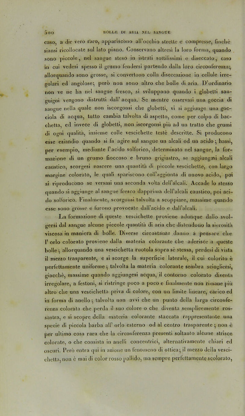 caso, a dir vero r'aro, appariscono all’occhio streite c compresse, buche siansi ricollocate sul lato piano. Conservano altresi la loro forma, quando sono piccole, nel sangue steso in istrati sotlilissimi e diseccato, caso in cui vedesi spesso il grumo fendersi partendo dalla loro circonferenza^ allorquando sono grosse, si convertono colla diseccazione in cellule irre- golari ed angolose-, perö non sono altro che bolle di aria. D’ordinario non ve ne ha nel sangue fresco, si sviluppano quando i globetti sau- guigni vengono distrutti dall1 acqua. Se mentre osservasi una goccia di sangue nella quäle non iscorgonsi che globetti, vi si aggiunge una goc- ciola di acqua, tutto cambia talvolta di aspetto, come per colpo di bac- chetta, ed invece di globetti, non iscorgonsi piü ad un tratto che grumi di ogni qualita, insieme colle vescichette teste descritte. Si producono esse eziandio quando si fa agire sul sangue un atcali od un acido •, hassi, per esempio, mediante l1 acido solforico, determinato nel sangue, la for- mazione di un grumo fioccoso e bruno grigiastro, se aggiungasi alcali caustico, scorgesi nascere una quantita di piccole vescichette, con largo margine colorato, le qua Ti spariscono coll’aggiunta di nuovo acido, poi si riproducono se versasi una seconda volta dell’alcali. Accade Io stesso quando si aggiunge al sangue fresco dapprima dell’alcali caustico, poi aci- do solforico. Finalrnente, scorgonsi talvolta a scoppiare, massime quando esse sono grosse e lurono provocate dall’acido e dall’alcali. La formazione di queste vescichette proviene adunque dallo svol- gersi dal sangue alcune piccole quantita di aria che distendono la sierosila viscosa in maniera di bolle. Diverse circostanze danno a pensare che P orlo colorato proviene dalla materia coloraute che aderisce a queste bolle-, allorquando una vescichelta ruotola sopra se stessa, perdesi di vista il mezzo trasparente, e si scorge la superficie laterale, il cui colorilo e perfettamente uniforme ^ talvolta la materia colorante sembra sciogliersi, giacche, massime quando aggiungesi acqua, il conlorno colorato diventa irregolare, a festoni, si ristringe poco a poco e liualmente non rimaue piü altro che una vescichelta priva di colore, con un Iimite lineare, carico ed in forma di anello talvolta non avvi che un punlo della larga circonfe- renza colorata che perda il suo colore o che diventa semplicemente ros- sastra, e si scopre della materia colorante staccata rnppresentante una specie di piccola barba all’ orlo esterno od al centro trasparente ^ non e per ultimo cosa rara che la circonferenza presenti soltanto alcune strisce colorato, o che consista in anelli concentrici, alternativamente chiari ed oscuri. Perö entra qui in azione un fenomeno di ottica^ il mezzo della vesci- chetti», non e mai di color rosso pallido, trta sempre perfcttaniente scolorato,