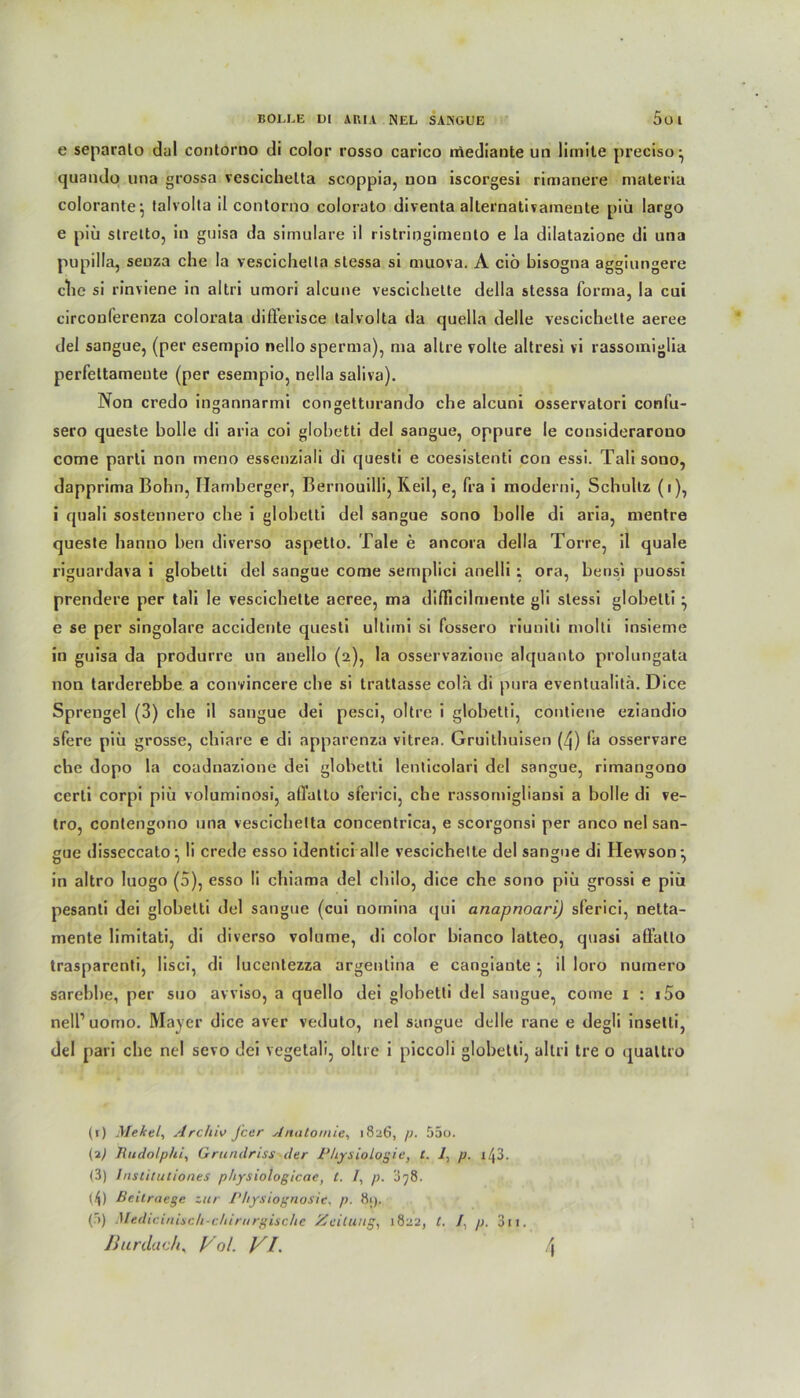 e separalo dal contorno di color rosso carico mediaute un liinite preciso- quando una grossa vescichelta scoppia, non iscorgesi rimanere materia colorante^ talvolta il contorno colorato diventa alternativaineute piü largo e piü stretto, in guisa da simulare il ristringimento e la dilatazione di una pupilla, senza che la vescichella slessa si muova. A ciö bisogna aggiungere che si rinviene in altri umori alcune vescichette della stessa forma, la cui circouferenza colorata dißerisce talvolta da quella delle vescichette aeree del sangue, (per esempio nello sperma), ma altre volle altresi vi rassomiglia perfeltameute (per esempio, nella saliva). Non credo ingannarmi congetturando che alcuni osservatori confu- sero queste bolle di aria coi glohetti del sangue, oppure le considerarouo come parti non meno essenziali di questi e coesistenti con essi. Talisono, dapprima Bohn, Ilamberger, Bernouilli, Reil, e, fra i moderni, Schultz (i), i quali sostennero che i glohetti del sangue sono bolle di aria, mentre queste hanno ben diverso aspetto. Tale e ancora della Torre, il quäle riguardava i globetti del sangue come semplici anelli ; ora, bensi puossi prendere per tali le vescichette aeree, ma dißicilmente gli slessi glohetti ^ e se per singolare accidente questi ultiini si fossero riuniti molti insieme in guisa da produrre un anello (2), la osservazione alquanto prolungata non tarderebbe a convincere che si trattasse cola di pura eventualitä. Dice Sprengel (3) che il sangue dei pesci, oltre i globetti, contiene eziandio sfere piü grosse, ciliare e di apparenza vitrea. Gruithuisen (/j) fa osservare che dopo la coadnazione dei globetti lenticolari del sangue, rimangono certi corpi piü voluminosi, aßatlo sferici, che rassomigliansi a bolle di ve- tro, contengono una vescichelta concentrica, e scorgonsi per anco nel san- gue disseccato: li crede esso identici alle vescichette del sangue di Hewson: in altro luogo (5), esso li chiama del chilo, dice che sono piü grossi e piü pesanti dei globetti del sangue (cui nomina qui anapnoari) sferici, netta- mente limitati, di diverso volume, di color bianco latteo, quasi affatlo trasparenti, Iisci, di lucentezza argenlina e cangiaute il loro numero sarebbe, per suo avviso, a quello dei globetti del sangue, come 1 : i5o nell’uomo. Mayer dice aver veduto, nel sangue delle rane e degli insetti, del pari ehe nel sevo dei vegetali, oltre i piccoli globetti, altri tre o qualtro (1) Mekel, Archiv feer Anatomie, 1826, p. 55o. (2) Tiudolphi, Grundriss der Physiologie, t. 1, p. i43. (3) /nstitutiones physiologicae, t. /, p. 3?8. (4) ßeilraege zur Physiognosic. p. 8i). (5) Medicinisch-chirurgische Zeitung, 1822, t. I. p. 3ii.