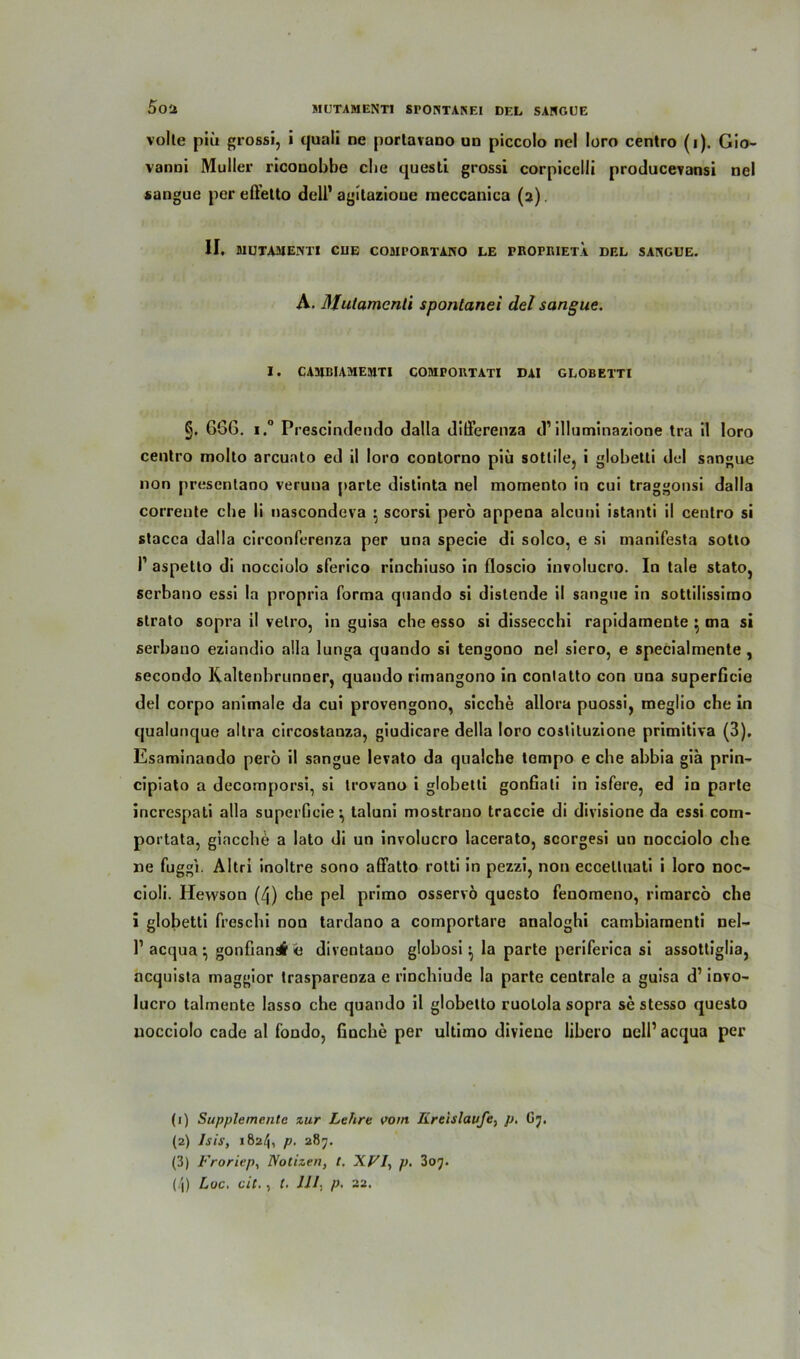 MUTAMENTI SPOISTANEI DEL SARGUE 5o'J volle piü grossi, i quali ne portavano un piccolo nel loro centro (i). Gio- vanni Müller ricouobbe cbe quesli grossi corpicelli producevansi nel *angue per effetto dell’agllazioue meccanica (a). II, MUTAMEIVTI CUE COMPORTANO LE PROPRIET.A DEL SARGUE. A. Mutamcnti spontanei del sangue. i. cambiamemti comportati dai globetti g. 666. i.° Prescindendo dalla dilferenza d1 2 3 4 illuminazione tra il loro cenlro molto arcunto ed il loro conlorno piü sotlile, i globetti del sangue non presentano veruna parte distinta nel momento in cui traggonsi dalla corrente cbe li nascondeva $ scorsi pero appena alcuni istanti il centro si stacca dalla circonferenza per una specie di solco, e si inanifesta sotto I1 aspetlo di nocciolo sferico rinchiuso in floscio involucro. In tale stato, serbano essi la propria forma quando si distende il sangue in sottilissimo slrato sopra il velro, in guisa che esso si dissecchi rapidamente $ ma si serbano eziandio alla lunga quando si tengono nel siero, e specialmente , secondo Kaltenbrunner, quando rimangono in conlatto con una superficie del corpo animale da cui provengono, sieche allora puossi, meglio che in qualunque altra circostanza, giudicare della loro coslituzione primitiva (3). Esaminando pero il sangue levato da qualche tempo e che abbia gia prin- cipiato a decomporsi, si trovano i globetti gonfiati in isfere, ed in parte increspati alla superGeie \ taluni mostrano traccie di divisione da essi com- portata, giacche a lato di un involucro lacerato, scorgesi un nocciolo che ne fuggi. Altri inoltre sono aöatto rotti in pezzi, non eccetluati i loro noc- cioli. Hewson (4) che pel primo osservö questo fenomeno, rimarcö che i globetti freschi non tardano a comportare analoghi cambiamenti nel- l1 acqua ^ gonfiansi e diventauo globosi ^ la parte periferica si assottiglia, ncquista maggior traspareoza e rinchiude la parte centrale a guisa d’ invo- lucro talmente Iasso che quando il globetto ruolola sopra se stesso questo nocciolo cade al fondo, finche per ultimo diviene libero ncll’acqua per (1) Supplemente zur Lehre vom Kreisläufe, p, G7. (2) Isis, 1824, p. 287. (3) Froriep, Notizen, t. XVI, p. Zo'j. (4) Loc. cit., t. 111. p. 22.