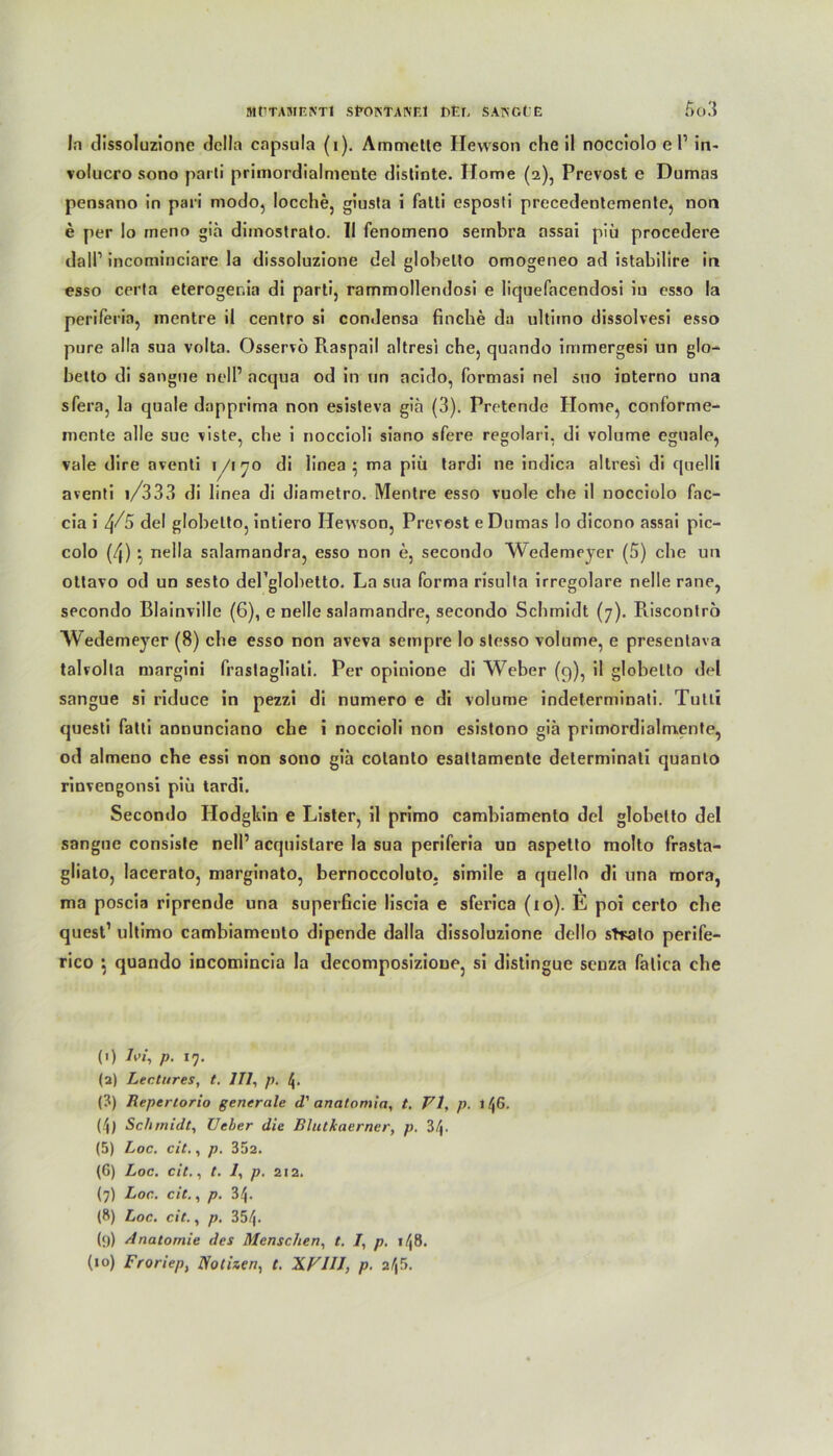 In dissoluzione dclla capsula (i). Ammette Ilewson che il nocciolo e l1 in- volucro sono parti primordialmente distinte. Home (2), Prevost e Dumas pensano in pari modo, locche, giusta i fatti esposti precedentemente, non e per Io meno giä dimostrato. II fenomeno sembra nssai piü procedere dall1 incominciare la dissoluzione del globelto omogeneo ad istabilire in esso certa eteroger.ia di parti, rammollendosi e liquefacendosi iu csso la periferia, inentre il centro si condensa finche da ultimo dissolvesi esso pure alla sua volta. Osservö Raspail altresi che, quando immergesi un glo^ betto di sangue nell’ acqua od in un acido, formasi nel suo interno una sfera, la quäle dapprima non esisteva gia (3). Pretende Home, conforme- mente alle sue viste, che i noccioli siano sfere regolari, di volume eguale, vale dire aventi j/170 di linea • ma piü tardi ne indica altresi di quelli aventi i/333 di li nea di diametro. Mentre esso vuole che il nocciolo fac- cia i 4/5 del globelto, intiero Ilewson, Prevost e Dumas lo dicono assai pic- colo (4) } nella salamandra, esso non e, secondo Wedemeyer (5) che un ottavo od un sesto dePglobelto. La sua forma risulta irregolare nelle rane, secondo Blainville (6), e nelle salamandre, secondo Schmidt (7). Risconlro Wedemeyer (8) che esso non aveva sempre lo stesso volume, e presentava talvolta margini frastagliati. Per opinione di Weber (9), il globelto del sangue si riduce in pezzi di numero e di volume indelerminali. Tutli questi fatti annunciano che i noccioli non esistono gia primordialmente, od almeno che essi non sono gia colanto esattamente determinati quanto rinvengonsi piü tardi. Secondo Hodgkin e Lister, il primo cambiamenlo del globetto del sangue consiste nell’ acquislare la sua periferia un aspetto molto frasta- gliato, lacerato, marginato, bernoccoluto. simile a quello di una mora, ma poscia riprende una superficie liscia e sferica (10). E poi certo che quest1 ultimo cambiamenlo dipende dalla dissoluzione dello stralo perife- rico •, quando incomincia la decomposizioue, si distingue seuza falica che (') hi, p• 17- (2) Lee tu res, t. 111, p. (3) Repertorio generale d' anatomia, t. VI, p. tl\6. (t\) Schmidt, Ueber die Blutkaerner, p. 3^. (5) Loc. cit., p. 352. (6) Loc. cit., t. 1, p. 212. (7) Loc. cit., p. 34. (8) Loc. cit., p. 354. (9) Anatomie des Menschen, t. I, p. 148. (10) Froriep, Notizen, t. XVIII, p. 2!$.