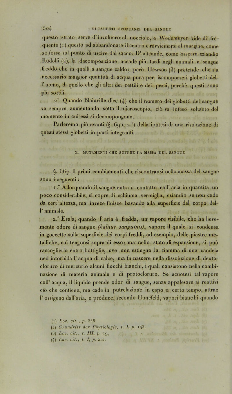 BIUTADIERTI SrOMAKEI DEL SANGUE 5o/| (juesto strato servc d1 2 3 4involucro al nocciolo, e Wedemeyer vide di fre- (juente (i) qucslo ad abbandonare il centro e ravvicinarsi al margine, come se fosse sul punto di uscire dal sacco. D1 allronde, come osserva eziaudio lludolfj (2), la decomposizione accade piu tardi negli nnimali a sangue fieddo che in quelli a sangue caldo:, perö Ilewson (3) pretende ehe sia necessario maggior quanlilä di acqua pura per iscoruporre i globelli del- r nomo, di quello che gli altri dei rettili e dei pesci, perche quesHi sono piü sottili. 2 . Quando Blainville dice (4) che il numero dei globetti dei sangue va sempre aumentando sollo il mjcroscopio, ciö va inleso sollanlo dei momenlo in cui essi si decompongono. Parleremo piü avanti (§. 6c)0, 2.0) della ipotesi di una risoluzione di quesli stessi globetti in parti integranti. 2. MUTAMENTI CIIE SOFEnE LA DIASSA DEL SANGUE §. 667. I primi cambiamenti che risconlransi nella massa dei sangue sono i seguenli : i.° Allorquando il sangue enlra a contatto coli' aria in quantita un jtoco considerabile, si coprc di schiuma vermiglia, eziandio se nou cude da cert1 allezza, 111a invece fluisce bavando alla superGcie dei corpo del- 1’ animale. 2.0 Esala, quando 1’ aria e fredda, un vapore visibile, che ha lieve- mente odore di sangue (halilus sanguinis): vapore il quäle si coudensa in goccette sulla superficie dei corpi freddi, ad esempio, delle piaslre me- tallicbe, cui tengonsi sopra di esso:, ma nello stato di espansione, si puö raccoglierlo enlro boltiglic, ove non estingue la Gamma di una candela ned intorbida 1’ acqua di calee, ma fa nascere nella dissoluzioue di deuto- cloruro di mercurio alcuni Gocchi bianebi, i quali consistono nella combi- nazione di maleria animale e di protoeloruro. Se scuolesi lal vapore coli1 acqua, il liquido prende odor di sangue, senza appalesare ai realtivi ciö che contiene, ma cade in putrefaziorie in capo a certo tempo, attrae l1 ossigeno dall’aria, e produce, secondo llunefeld, vapori bianebi quando (1) Loc. cit., p. 345. (2) Gr unilriss der Physiologie, t. /, ]>. 143* (3) Loc. cit., t. III, p. 19, '