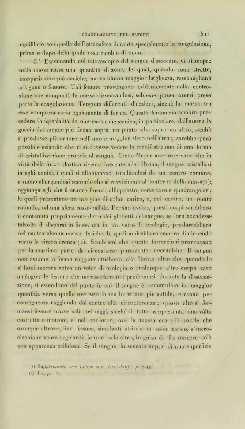 51 pquilibrio con quella clell1 2 atmosfern durante specialmente la coagulazione, prima e dopo della quäle essa carnbia di poco. 6 ° Esaminando col microscopio del sangue disseccato, vi si scopre nella inassa rossa una quantita di zone, le quali, quando sono strette, compariscono piü cariche, ma se hanno maggior larghezza, rassomigliano a lagune o fessure. Tali fessure provengono evidentemente dalla contra- zione che comporlö la massa disseccandosi, sebbene possa avervi preso parte la coagulazione. Tengono differenli direzioni, sieche la massa tra esse compresa varia egualmente di forma. Questo fenomeno sembra pro- cedere in ispecialitä da una causa meccanica, in parlicolare, dall’essere la goccia del sangue piü densa sopra un punto che sopra un altro, sieche si produsse piu cruore nell1 uno e maggior siero nell’altro } sarebbe perö possibile eziandio che vi si dovesse vedere la manifestazione di una forma di cristallizzazione propria al sangue. Crede Mayer aver osservato che in virlü della forza plastica vivente inerenle alla fibrina, il sangue cristallizzi in aghi conici, i quali si allontanano irradiandosi da un centro comune, e vanno allargandosi secondoche si ravvicinano al contorno della massa(i)* nggiunge egli che il cruore forma, alPopposto, certe tavole quadrangolari, le quali presentano un margine di color carico, e, nel centro, un punto rotondo, od una sfera rossa-pallida. Per suo avviso, quesli corpi sarebbero il contenuto propriamente dello dei globetti del sangue, se loro accadesse taivolta di disporsi in linee, ma in un vetro di orologio, produrrebbero nel centro alcune masse sferic.be, le quali andrebbero sempre diminuendo verso la circonferenza (2). Sembrami che queste formazioni provengano per la massima parte da circostanzc puramente meccaniche. II sangue non assume la forma raggiata altribuita alla fibrina altro che quando lo si lasci seccare entro un vetro di orologio o qualunque altro corpo cavo analogo • le fessure che necessariamente produconsi durante la dissecca- zione, si estendono dal punto in cui il sangue e accumulato in maggior quantita, verso quello ove esso forma lo strato piü soltile, e vanno per consegueuza raggiando dal centro alla circonferenza : spesso altresi for- mansi fessure trasversaü nei raggi, sicclie il tulto rappresenta una völla costrulta a mattoni, e nel contorno, ove la massa era piü soltile che ovunque altrove, lievi fessure, simulanti striscie di color carico. s’incro- cicchiano senza regolarith le une colle altre, in guisa da far nascere cola una apparenza cellulosa. Se il sangue fu seccato sopra di una supcrficie (1) Supplemente zur Lehre vom Kreisläufe, p 7-10.