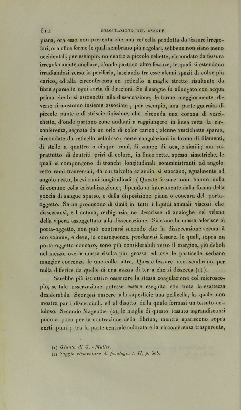 piano, ora csso non presenta che una reticella prodotla da fessure irrego- lari, ora offre forme le quali sembrano piü regolari, sebbene non siano meno accidentali, per esempio, un centro a piccole cellette, circondato da fessura irregolarmenle anellare, d’onde partono altre fessure, Ie quali si estendono irradiandosi verso la periferia, lasciando fra esse alcuni spazii di color piü carico, ed alla circonferenza un reticello a maglie strette risultante da fibre sparse in ogni sorta di direzioni. Se il sangue fu allungato con acqua prima ehe lo si assoggetti alla disseccazione, le forme maggiormente di- verse si mostrano insieme associate ^ per esempio, una parte gueruita di piccole punte e di striscie finissime, che circonda una corona di vesci- chette, d’onde partono zone andanti a raggiungere in linea retta la cir- conferenza, segnata da un orlo di color carico ^ alcune vescichette sparse, circondate da reticello celluloso’ certe coagulazioni in forma di filamenti, di stelle a quattro o cinque rami, di zampe di oca, e simili; ma so- prattutto di deutriti privi di colore, in linee rette, spesso simetriche, le quali si compongono di tronchi longitudinali somministranti ad angolo retto rami trasversali, da cui talvolta eziandio si staccano, egualmente ad angolo retto, brevi rami longitudinali. ( Queste fessure non hanno nulla di comune colla cristallizzazione^ dipendouo interamente dalla forma della goccia di sangue sparso, e dalla disposizione piana o concava del porta- oggetto. Se ne producono di simili in tutti i liquidi animali viscosi che disseccansi, e Foutana, verbigrazia, ne descrisse di analoghe nel veleuo della vipera assoggettato alla disseccazione. Siccome la massa aderisce al porta-oggetto, non puö contrarsi secondo che la disseccazione scema il suo volume, e deve, in conseguenza, produrvisi fessure, Ie quali, sopra un porla-oggetto concavo, sono piü considerabili verso il margine, piü deboli nel mezzo, ove la massa risulta piü grossa ed ove le particelle serbano maggior coerenza le une colle altre. Queste fessure non sembrano per nulla differire da quelle di una massa di terra che si dissecca (l) ). Sarebbe piü istruttivo osservare la stessa coagulazione col microsco- pio, se tale osservazione potesse essere eseguita con tutta la esattezza desiderabile. Scorgesi nascere alla superficie una pellicella, la quäle non mostra parti discernibili, ed al disotto della quäle formasi un tessulo cel- luloso. Secondo Magendie (2), le maglie di questo tessulo ingrandisconsi poco a poco per la contrazione della fibrina, meutre spariscono sopra certi puuti-, tra la parte centrale colorata e la circonferenza traspareute, (1) Giunta di G. - Müller. (2) Saggio elementare di ßsiologia l. II- p. 3o8.