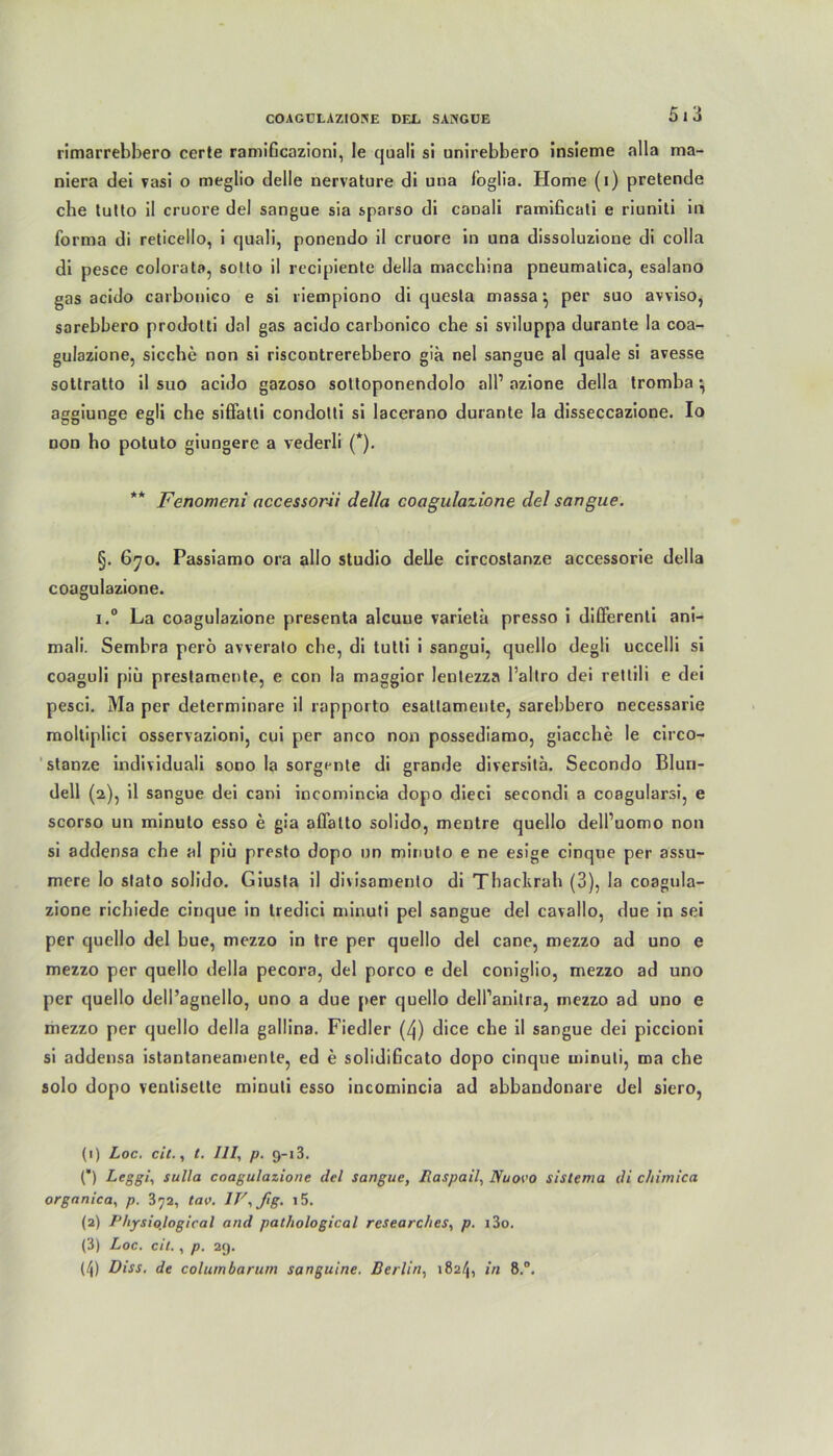 5 1 3 rimarrebbero certe ramiGcazioni, le quali si unirebbero Insieme alla ma- niera dei vasi o meglio delle uervature di una foglia. Home (i) pretende che tutto il cruore del sangue sia sparso di canali ramiGcati e riuniti in forma di reticello, i quali, ponendo il cruore in una dissoluzione di colla di pesce colorata, sotto il recipiente della maccbina pneumatica, esalano gas acido carbonico e si riempiono di quesla massa} per suo avviso, sarebbero prodolti dal gas acido carbonico che si sviluppa durante Ia coa- gulazione, sieche non si riscontrerebbero gia nel sangue al quäle si avesse sottratto il suo acido gazoso sottoponendolo all’ azione della tromba *, aggiunge egli che siffatli condotti si lacerano durante la disseccazione. Io non ho potuto giungere a vederli (*). ** Fenomeni accessorii della coagulazione del sangue. §. 670. Passiamo ora allo Studio delle circostanze accessorie della coagulazione. i.° La coagulazione presenta aleuue varieta presso i differenti ani- mali. Sembra perö avverato che, di tutti i sangui, quello degli uccelli si coaguli piü prestamente, e con la maggior lentezza Paltro dei rettili e dei pesci. Ma per determinare il rapporto esallamente, sarebbero necessarie moltiplici osservazioni, cui per anco non possediamo, giacche le circo- stanze individuali sono la sorgente di grande diversita. Secondo Bluri- dell (2), il sangue dei cani incomincia dopo dieci secondi a coagularsi, e scorso un minuto esso e gia aflatto solido, mentre quello dell’uomo non si addensa che al piü presto dopo un minuto e ne esige cinque per assu- mere lo slato solido. Giusta il divisamento di Thackrah (3), la coagula- zione richiede cinque in tredici minuti pel sangue del cavallo, due in sei per quello del bue, mezzo in tre per quello del cane, mezzo ad uno e mezzo per quello della pecora, del porco e del coniglio, mezzo ad uno per quello dell’agnello, uno a due per quello dell’anitra, mezzo ad uno e mezzo per quello della gallina. Fiedler (4) dice che il sangue dei piccioni si addensa istantaneamenle, ed e solidificato dopo cinque uiinuli, ma che solo dopo ventisette minuti esso incomincia ad abbandonare del siero, (1) Loc. eit., t. 111, p. 9-13. (”) Leggi, sulla coagulazione del sangue, Haspail, Nu ovo sistema di chimica organica, p. 372, tav. IV,ßg. i5. (2) Physiojogical and pathological researclies, p. i3o. (3) Loc. eil., p. 29.