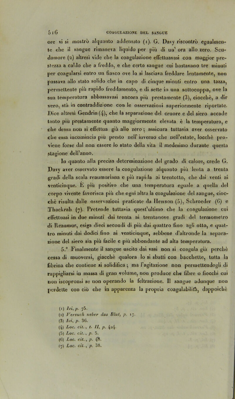 ore vi si mostro alquanto addensato (i). G. Davy risconlrö egualmen- te che il sangue rimaneva liquido per piü di un1 * 3 4 5 (б) 7 ora allo zero. Scu- damorc (2) altresi vide che la coagulazione effetluavasi con maggior pre- stezza a caldo che a freddo, e che certo sangue cui bastavano tre minuti per coagularsi entro un fiasco ove Io si lasciava freddare lenlamente, non passava allo stato solido che in capo di cinque minuti entro una tazza, permettente piü rapido freddamento, e di sette in una sottocoppa, ove Ia sua temperatura abhassavasi ancora piü preslamente (3), ciocche, a dir vero, stü in contraddizione con le osservazioni superiormente riportate. Dice altresi Gendrin (4), che la separazione del cruore e del siero accade tanto piü prestarnente quanto maggiormente elevata e la temperatura, e che dessa non si effetlua gia allo zero assicura tuttavia aver osservato che essa incomincia piü presto nell’ iuveruo che uell’eslate, locche pro- viene forse dal non essere lo stato della vita il medesimo duraute questa stagione dell’anno. In quanto alla precisa determinazione del grado di calore, crede G. Davy aver osservato essere la coagulazione alquanto piü lenta a trenla gradi della scala reaumuriana e piü rapida ai trentotto, che dai venti ai venticinque. E piü positivo che una temperatura eguale a quella del corpo vivente favorisca piü che ogni altra la coagulazione del sangue, cioc- che risulta dalle osservazioni praticate da Ilewson (5), Schroeder (6) e Thackrah (^). Pretende tuttavia quest’ultimo che la coagulazione cui effettuasi in due minuti dai trenla ai trentanove gradi del ternaomelro di Reaumur, esiga dieci secoudi di piü dai quattro fino agli otto, e quat- tro minuti dai dodici fino ai venticinque, sebbene d’altronde la separa- zione del siero sia piü facile e piü abbondante ad alta temperatura. 5.° Finalmente il sangue uscito dai vasi non si coagula giü perche cessa di muoversi, giacche qualora lo si sbatli con bacchelte, tutta la fibrina che couliene si solidifica ^ ma 1 agitazione non permettendogli di rappigliarsi iu massa di gran volutne, non produce che fibre o fiocchi cui uon iscopronsi se non operando la feltrazione. Il sangue udunque non perdette con ciö che in apparenza la propria coagulubilitti, dappoiche (1) /vi, p. 75. (а) Versuch lieber das Blut, p. 17. (3) /vi, p. 36. (4) Loc. eil., c. II, p. (5) Loc. cit., p. 5. (б) Loc. cit., p. 4'8.