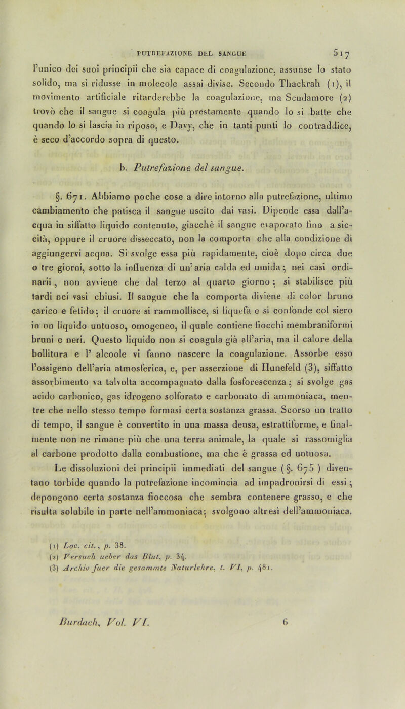 Punico <k‘i suoi principii che sia capace di coagulazione, assunse Io stato solido, ma si ridusse in molecole assai divise. Secondo Thackrah (i), il movimenlo artificiale ritarderebbe la coagulazione, rna Scudainore (2) trovö che il sangue si coagula piü prestamente quando lo si balle che quando Io si lascia in riposo, e Davy, che in lanti punli lo contraddice, e seco d’accordo sopra di questo. b. Putref 'azione del sangue. §. 671. Abbiamo poche cose a dire intorno alla putrefazione, uliimo cambiamento che palisca il sangue uscito dai vasi. Dipende essa dall’a- cqua in siffalto liquido conlenuto, giacche il sangue evaporato lino a sic- cila, oppure il cruore disseccato, non la comporta che alla condizione di aggiungervi acqua. Si svolge essa piü rapidamente, cioe dopo circa due o Ire giorni, sotto la influenza di uu’aria calda ed umida \ nei casi ordi- narii , nou awiene che dal terzo al quarto giorno ^ si stabilisce piu tardi nei vasi chiusi. II sangue che la comporta diviene di color bruno carico e fetido^ il cruore si rarnmollisce, si liquefa e si conlonde col siero in on liquido untuoso, omogeneo, il quäle contiene Bocchi membraniformi bruni e neri. Questo liquido nou si coagula giä alParia, ma il calore della bollitura e 1’ alcoole vi fanno nascere la coagulazione. Assorbe esso Possigeno delParia atmosferica, e, per asserzione di Hunefeld (3), siftatto assorbimento va talvolta accompagnato dalla fosforescenza • si svolge gas acido carbonico, gas idrogeno solforato e carbonato di ammoniaca, men- tre che nello stesso tempo formasi certa sostanza grassa. Scorso un tratlo di tempo, il sangue e convertito in una massa densa, estrattiforme, e tinal- mente non ne rimane piü che una terra animale, la quäle si rassomiglia al carbone prodotto dalla combustione, ma che e grassa ed untuosa. Le dissoluzioni dei principii immediati del sangue (§. 675 ) diven- tano torbide quando la putrefazione incoinincia ad impadronirsi di essi ^ depongono certa sostanza fioccosa che sembra contenere grasso, e che risulta solubile in parte nelPammoniaca^ svolgono altresi delPammouiaca. (1) Loc. cit., p. 38. (2) Versuch lieber das Blut, p. 3/|. (3) Archiv fuer die gesummte Naturlehre, t. V7, />. /(81. Pur dach. Vol. VI. 0