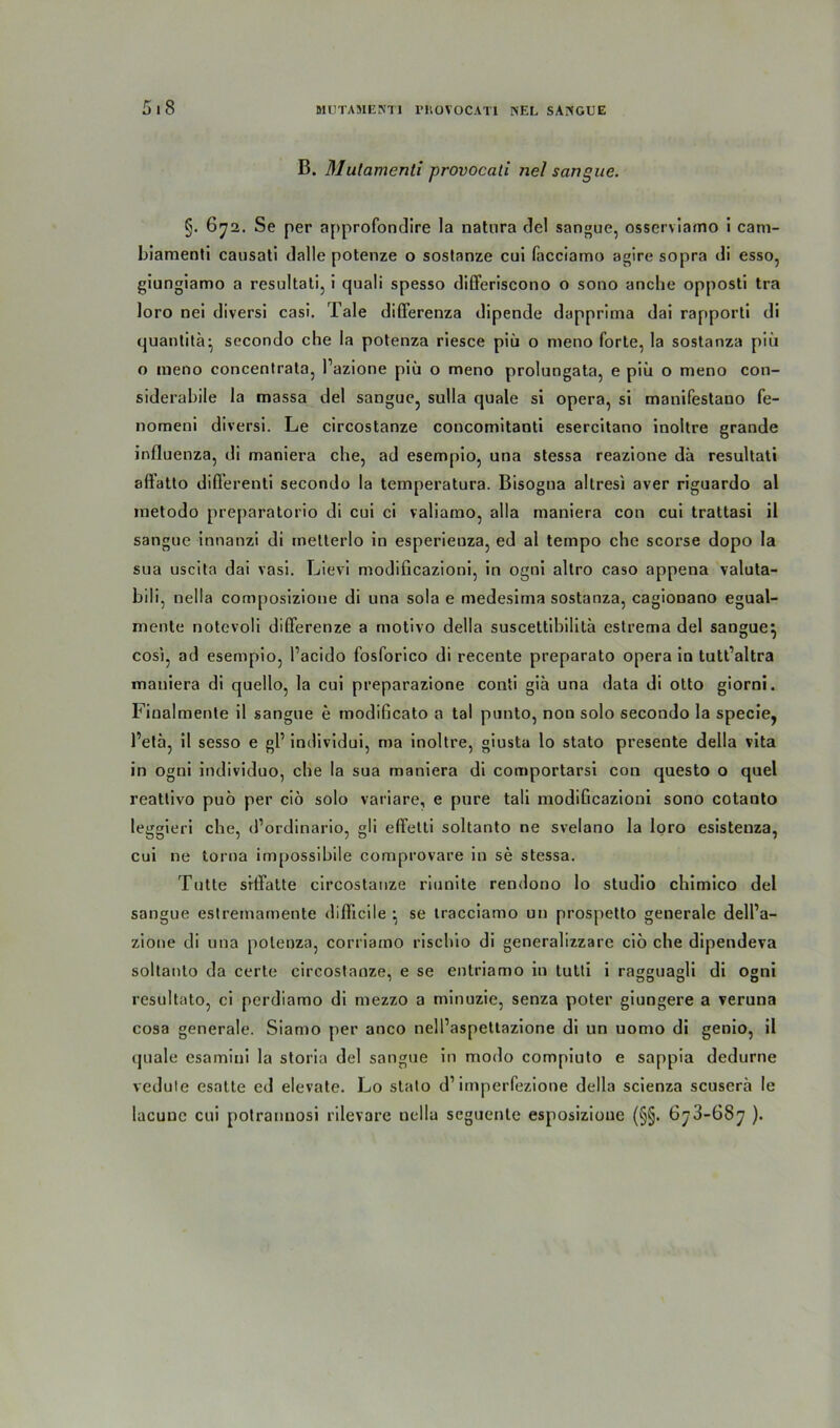 B. Mulamenti provocati nel sangue. §. 672. Se per approfondire la natura de! sangue, osserviamo i cam- biamenti causati dalle potenze o sostanze cui facciamo agire sopra di esso, giungiamo a resultati, i quali spesso differiscono o sono anche opposti tra loro nei diversi casi. Tale differenza dipende dapprima dai rapporti di quantitä^ sccondo che la potenza riesce piü o nieno forte, la sostanza piü o raeno concentrata, Pazione piü o meno prolungata, e piü o meno con- siderabile la massa del sangue, sulla quäle si opera, si manifestano fe- nomeni diversi. Le circostanze concomitanti esercitano inoltre grande influenza, di maniera che, ad esempio, una stessa reazione da resultati aflatto diflerenti secondo la temperatura. Bisogna altresi aver riguardo al inetodo preparatorio di cui ci valiamo, alla maniera con cui trattasi il sangue innanzi di metterlo in esperienza, ed al tempo che scorse dopo la sua uscita dai vasi. Lievi modificazioni, in ogni altro caso appena valuta- bili, nella composizione di una sola e medesima sostanza, cagionano egual- mente notevoli differenze a motivo della suscettihilita estrema del sangue} cosi, ad esempio, Pacido fosforico di recente preparato opera in tutt’altra maniera di quello, la cui preparazione conti giä una data di otto giorni. Finalmente il sangue e modificato a tal punto, non solo secondo la specie, l’eta, il sesso e gP individui, ma inoltre, giusta lo stato presente della vita in ogni individuo, che la sua maniera di comportarsi con questo o quel reatlivo puö per cio solo variare, e pure tali modificazioni sono cotanto leggieri che, d’ordinario, gli effetti soltanto ne svelano la loro esistenza, cui ne torna impossibile comprovare in se stessa. Tutte srtTatte circostanze riunite rendono Io studio chimico del sangue estremamente diflicile ^ se tracciamo un prospetto generale dell’a- zione di una potenza, corriatno rischio di generalizzare cio che dipendeva soltanto da certe circostanze, e se enlriamo in tutti i ragguasli di ogni resultato, ci pcrdiamo di mezzo a minuzie, senza poter giungere a veruna cosa generale. Siamo per anco nell’aspettazione di un uomo di genio, il quäle csamini la storia del sangue in modo compiuto e sappia dedurne vedule esatte ed elevate. Lo stato d1 imperfezione della scienza scuserä le lacuuc cui potrannosi rilevare nella seguente esposizioue (§§. 6y3-68^ ).